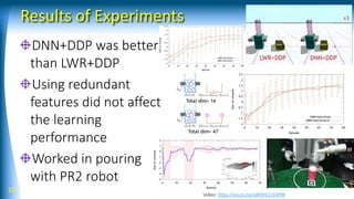 Results of Experiments
DNN+DDP was better
than LWR+DDP
Using redundant
features did not affect
the learning
performance
Worked in pouring
with PR2 robot
10
Video: https://youtu.be/aM3hE1J5W98
 