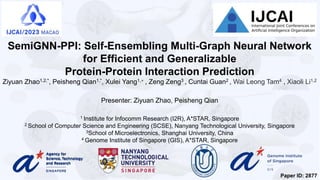 SemiGNN-PPI: Self-Ensembling Multi-Graph Neural Network
for Efficient and Generalizable
Protein-Protein Interaction Prediction
Ziyuan Zhao1,2,*, Peisheng Qian1,*, Xulei Yang1,+ , Zeng Zeng3 , Cuntai Guan2 , Wai Leong Tam4 , Xiaoli Li1,2
Presenter: Ziyuan Zhao, Peisheng Qian
1 Institute for Infocomm Research (I2R), A*STAR, Singapore
2 School of Computer Science and Engineering (SCSE), Nanyang Technological University, Singapore
3School of Microelectronics, Shanghai University, China
4 Genome Institute of Singapore (GIS), A*STAR, Singapore
Paper ID: 2877
 