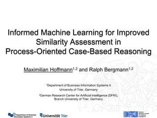 Department of Business
Information Systems II
Department of Business
Information Systems II
Informed Machine Learning for Improved
Similarity Assessment in
Process-Oriented Case-Based Reasoning
Maximilian Hoffmann1,2 and Ralph Bergmann1,2
1Department of Business Information Systems II
University of Trier, Germany
2German Research Center for Artificial Intelligence (DFKI),
Branch University of Trier, Germany
 