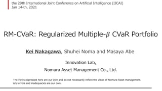 The views expressed here are our own and do not necessarily reflect the views of Nomura Asset management.
Any errors and inadequacies are our own.
the 29th International Joint Conference on Artificial Intelligence (IJCAI)
Jan 14-th, 2021
RM-CVaR: Regularized Multiple-𝛽 CVaR Portfolio
Innovation Lab,
Nomura Asset Management Co., Ltd.
Kei Nakagawa, Shuhei Noma and Masaya Abe
 