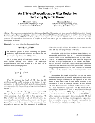 International Journal of Computer Applications Technology and Research
Volume 2– Issue 1, 27-31, 2013
www.ijcat.com 27
An Efficient Reconfigurable Filter Design for
Reducing Dynamic Power
Mohammed Harris.S
Sri Ramakrishna Engineering College,
Coimbatore, Tamil Nadu, India
Manikanda Babu C.S.
Sri Ramakrishna Engineering College,
Coimbatore, Tamil Nadu, India
Abstract - This paper presents an architectural view of designing a digital filter. The main idea is to design a reconfigurable filter for reducing dynamic
power consumption. By considering the input variation’s we reduce the order of the filter considering the coefficient are fixed. The filter is implemented
using mentor graphics using TSMC .18um technology. The power consumption is decreased in the rate of 16% from the conventional model with a slight
increase in area overhead. If the filter coefficients are fixed then the power can be reduced up to 18% and the area overhead can also be reduced from the
reconfigurable architecture.
Key words— Low power digital filter, Reconfigurable filter.
1.INTRODUCTION
HE explosive growth in mobile computing and portable
multimedia applications has increased the demand for low
power digital signal processing (DSP) systems.
One of the most widely used operations performed in DSP is
finite impulse response (FIR) filtering. The input-output
relationship of the linear time invariant (LTI) FIR filter can be
expressed as the following equation:
N-1
y(n) = ∑ ck x(n-k)
k=0 (1)
Where N represents the length of FIR filter, the kth
coefficient, and the x(n-k) input data at time instant. In many
applications, in order to achieve high spectral containment and/or
noise attenuation, FIR filters with fairly large number of taps are
necessary.
Many previous efforts for reducing power consumption of FIR
filter generally focus on the optimization of the filter coefficients
while maintaining a fixed filter order. In those approaches, FIR
filter structures are simplified to add and shift operations, and
minimizing the number of additions/subtractions is one of the main
goals of the research. However, one of the drawbacks in those
approaches is that once the filter architecture is decided, the
coefficients cannot be changed, those techniques are not applicable
to the FIR filter with programmable coefficients.
Approximate signal processing techniques are also used for the
design of low power digital filters. In [1], filter order dynamically
varies according to the stop-band energy of the input signal.
However, the approach suffers from slow filter-order adaptation
time due to energy computations in the feedback mechanism.
Previous studies in [2] show that sorting both the data samples and
filter coefficients before the convolution operation has a desirable
energy-quality characteristic of FIR filter. However, the overhead
associated with the real-time sorting of incoming samples is too
large.
In this paper, we propose a simple yet efficient low power
reconfigurable FIR filter architecture, where the filter order can be
dynamically changed depending on the amplitude of the filter
inputs. In other words, when the data sample multiplied to the
coefficient is so small as to mitigate the effect of partial sum in
FIR filter, the multiplication operation can be simply cancelled.
The filter performance degradation can be minimized by
controlling the error bound as small as the quantization error or
signal to noise power ratio (SNR) of given system. The primary
goal of this work is to reduce the dynamic power of the FIR filter,
and the main contributions are (1) A new reconfigurable FIR filter
architecture with real-time input monitoring circuits is presented.
Since the basic filter structure is not changed, it is applicable to the
FIR filter with fixed coefficients or adaptive filters
T
 