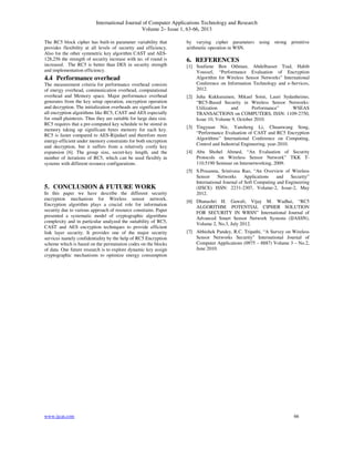 International Journal of Computer Applications Technology and Research
Volume 2– Issue 1, 63-66, 2013
www.ijcat.com 66
The RC5 block cipher has built-in parameter variability that
provides flexibility at all levels of security and efficiency.
Also for the other symmetric key algorithm CAST and AES-
128,256 the strength of security increase with no. of round is
increased. The RC5 is better than DES in security strength
and implementation efficiency.
4.4 Performance overhead
The measurement criteria for performance overhead consists
of energy overhead, communication overhead, computational
overhead and Memory space. Major performance overhead
generates from the key setup operation, encryption operation
and decryption. The initialization overheads are significant for
all encryption algorithms like RC5, CAST and AES especially
for small plaintexts. Thus they are suitable for large data size.
RC5 requires that a pre-computed key schedule to be stored in
memory taking up significant bytes memory for each key.
RC5 is faster compared to AES-Rijndael and therefore more
energy-efficient under memory constraints for both encryption
and decryption, but it suffers from a relatively costly key
expansion [6]. The group size, secret-key length, and the
number of iterations of RC5, which can be used flexibly in
systems with different resource configurations.
5. CONCLUSION & FUTURE WORK
In this paper we have describe the different security
encryption mechanism for Wireless sensor network.
Encryption algorithm plays a crucial role for information
security due to various approach of resource constrains. Paper
presented a systematic model of cryptographic algorithms
complexity and in particular analyzed the suitability of RC5,
CAST and AES encryption techniques to provide efficient
link layer security. It provides one of the major security
services namely confidentiality by the help of RC5 Encryption
scheme which is based on the permutation codes on the blocks
of data. One future research is to explore dynamic key assign
cryptographic mechanisms to optimize energy consumption
by varying cipher parameters using strong primitive
arithmetic operation in WSN.
6. REFERENCES
[1] Soufiene Ben Othman, Abdelbasset Trad, Habib
Youssef, “Performance Evaluation of Encryption
Algorithm for Wireless Sensor Networks” International
Conference on Information Technology and e-Services,
2012.
[2] Juha Kukkurainen, Mikael Soini, Lauri Sydanheimo,
“RC5-Based Security in Wireless Sensor Networks:
Utilization and Performance” WSEAS
TRANSACTIONS on COMPUTERS, ISSN: 1109-2750,
Issue 10, Volume 9, October 2010.
[3] Tingyuan Nie, Yansheng Li, Chuanwang Song,
“Performance Evaluation of CAST and RC5 Encryption
Algorithms” International Conference on Computing,
Control and Industrial Engineering, year-2010.
[4] Abu Shohel Ahmed, “An Evaluation of Security
Protocols on Wireless Sensor Network” TKK T-
110.5190 Seminar on Internetworking, 2009.
[5] S.Prasanna, Srinivasa Rao, “An Overview of Wireless
Sensor Networks Applications and Security”
International Journal of Soft Computing and Engineering
(IJSCE) ISSN: 2231-2307, Volume-2, Issue-2, May
2012.
[6] Dhanashri H. Gawali, Vijay M. Wadhai, “RC5
ALGORITHM: POTENTIAL CIPHER SOLUTION
FOR SECURITY IN WBSN” International Journal of
Advanced Smart Sensor Network Systems (IJASSN),
Volume 2, No.3, July 2012.
[7] Abhishek Pandey, R.C. Tripathi, “A Survey on Wireless
Sensor Networks Security” International Journal of
Computer Applications (0975 – 8887) Volume 3 – No.2,
June 2010.
 
