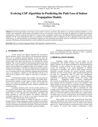 International Journal of Computer Applications Technology and Research
Volume 2– Issue 2, 86 - 90, 2013
www.ijcat.com 86
Evolving CSP Algorithm in Predicting the Path Loss of Indoor
Propagation Models
Anuj Agrawal
PEC University of Technology,
Chandigarh, India
Abstract: Constraint programming is the study of system which is based on constraints. The solution of a constraint satisfaction problem is a set of
variable value assignments, which satisfies all members of the set of constraints in the CSP. In this paper the application of constraint satisfaction
programming is used in predicting the path loss of various indoor propagation models using chronological backtrack algorithm, which is basic
algorithm of CSP. After predicting the path loss at different set of parameters such as frequencies (f), floor attenuation factor (FAF), path loss
coefficient (n), we find the optimum set of parameter frequency (f), floor attenuation factor (FAF), path loss coefficient(n) at which the path loss is
minimum. The Branch and bound algorithm is used to optimize the constraint satisfaction problem.
Keywords: Path Loss, Indoor Propagation Model, CSP Algorithm, Attenuation Factor.
1. INTRODUCTION
Various research into adaptive algorithm has concerned to
find the heuristics which is best suited for solving particular problems
from a set of completely specified heuristics. In last few years, the
constraint satisfaction programming (CSP) has attracted high attention
among experts from many years because of its potential for solving
problems. The constraint satisfaction programming approach has been
widely used in many academics and research parlance to tackle wide
range of search problem. It is defined by finite set of variables, a set of
domain and constraints [1]. All CSPs are characterized by the inclusion
of a finite set of variables; a set of domain values for each variable; and
a set of constraints that are only satisfied by assigning particular domain
values to the problem’s variables [2]. The CSP deals with the set of
values from its domain to the variable in order that no constraint is
violated.
A CSP problem includes some variables, and valid values for
those variables (we call it domain of the variables) and conflict tables.
We must find a solution to assign values to all the variables and those
values must satisfy the conflict tables [3]. There are currently two
branches of constraint programming, namely constraint satisfaction and
constraint solving.
Constraint satisfaction deals with the problem defined over
finite domain, on the other hand constraint solving algorithm are based
on mathematical techniques. The constraint satisfaction programming
(CSP) offers its basic algorithm like backtracking and branch and
bound algorithm to solve and optimize the problem. Constraints
satisfaction algorithm can be viewed as an iterative procedure that
repeatedly assigns domain value to the variables [4].
In this paper problem of finding the path loss of various
Empirical indoor wireless propagation models in different environment
has been stated as a CSP (constraint satisfaction problem) and has been
solved by chronological backtracking algorithm. The branch and bound
algorithm then used to optimize the constraint satisfaction problem.
Importance of propagation model is discussed in section II. In
section III, methodology and basic algorithm of CSP is explained.
Result of indoor model is discussed in section IV.
2. PROPAGATION MODEL
Nowadays cellular phones are used widely for the
communication. The number of people using cell phone increases
rapidly. Therefore, for an indoor environment an efficient planning and
development is surely essential. For the design of indoor wireless
services the knowledge of the signal propagation in different
environment is demanded. The need for high capacity networks,
estimating coverage accurately has become extremely important.
Therefore, for more accurate design, signal strength measurement and
the path loss measurement must be taken into consideration.
Propagation models are used extensively in network planning,
particularly for conducting feasibility studies and during initial
deployment. Propagation models in wireless communication
have focused on predicting the average received signal strength at a
given distance from the transmitter as well as the variability of the
signal strength in close proximity to a particular location. Propagation
models that predict the mean signal strength for an arbitrary transmitter
– receiver separation distance are useful in estimating the radio
coverage area of transmitter. Propagation model that characterize the
rapid fluctuation of the received signal strength over very short travel
distances or short time duration are called small scale or fading models.
As mobile moves over very small distances, the instantaneous received
signal strength may fluctuate rapidly giving rise to small scale fading
[5].
These models can be broadly categorized into three types:
empirical, deterministic and stochastic. Empirical models are based on
observation and measurement alone. These are mainly used to predict
path loss [6]. Empirical models use measurement data to model a path
loss equation. To conceive these models, a relationship is found
 