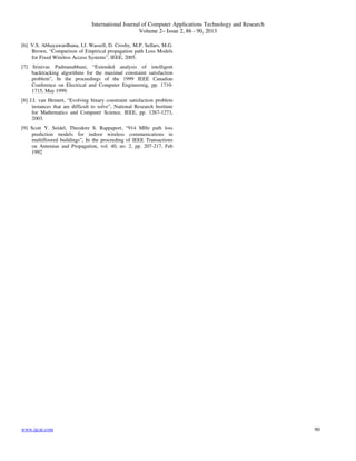 International Journal of Computer Applications Technology and Research
Volume 2– Issue 2, 86 - 90, 2013
www.ijcat.com 90
[6] V.S. Abhayawardhana, I.J. Wassell, D. Crosby, M.P. Sellars, M.G.
Brown, “Comparison of Empirical propagation path Loss Models
for Fixed Wireless Access Systems”, IEEE, 2005.
[7] Srinivas Padmanabhuni, “Extended analysis of intelligent
backtracking algorithms for the maximal constraint satisfaction
problem”, In the proceedings of the 1999 IEEE Canadian
Conference on Electrical and Computer Engineernig, pp. 1710-
1715, May 1999.
[8] J.I. van Hemert, “Evolving binary constraint satisfaction problem
instances that are difficult to solve”, National Research Institute
for Mathematics and Computer Science, IEEE, pp. 1267-1273,
2003.
[9] Scott Y. Seidel, Theodore S. Rappaport, “914 MHz path loss
prediction models for indoor wireless communications in
multifloored buildings”, In the proceeding of IEEE Transactions
on Antennas and Propagation, vol. 40, no. 2, pp. 207-217, Feb
1992
 