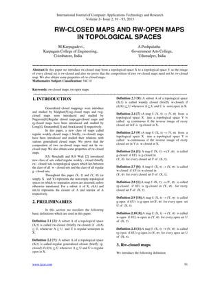 International Journal of Computer Applications Technology and Research
Volume 2– Issue 2, 91 - 93, 2013
www.ijcat.com 91
RW-CLOSED MAPS AND RW-OPEN MAPS
IN TOPOLOGICAL SPACES
M.Karpagadevi , A.Pushpalatha
Karpagam College of Engineering,
Coimbatore, India
Government Arts College,
Udumalpet, India
------------------------------------------------------------------------------------------------------------
Abstract:In this paper we introduce rw-closed map from a topological space X to a topological space Y as the image
of every closed set is rw-closed and also we prove that the composition of two rw-closed maps need not be rw-closed
map. We also obtain some properties of rw-closed maps.
Mathematics Subject Classification: 54C10
Keywords: rw-closed maps, rw-open maps.
-----------------------------------------------------------------------------------------------------------
1. INTRODUCTION
Generalized closed mappings were introduce
and studied by Malghan[5].wg-closed maps and rwg-
closed maps were introduced and studied by
Nagaveni[6].Regular closed maps,gpr-closed maps and
rg-closed maps have been introduced and studied by
Long[4], Gnanambal[3] and Arockiarani[1] respectively.
In this paper, a new class of maps called
regular weakly closed maps ( briefly, rw-closed) maps
have been introduced and studied their relations with
various generalized closed maps. We prove that the
composition of two rw-closed maps need not be rw-
closed map. We also obtain some properties of rw-closed
maps.
S.S. Benchalli and R.S Wali [2] introduced
new class of sets called regular weakly - closed (briefly
rw - closed) sets in topological spaces which lies between
the class of all w - closed sets and the class of all regular
g - closed sets.
Throughout this paper (X, τ) and (Y, σ) (or
simply X and Y) represents the non-empty topological
spaces on which no separation axiom are assumed, unless
otherwise mentioned. For a subset A of X, cl(A) and
int(A) represents the closure of A and interior of A
respectively.
2. PRELIMINARIES
In this section we recollect the following
basic definitions which are used in this paper.
Definition 2.1 [2]: A subset A of a topological space
(X,τ) is called rw-closed (briefly rw-closed) if cl(A)
⊆ U, whenever A ⊆ U and U is regular semiopen in
X.
Definition 2.2 [7]: A subset A of a topological space
(X,τ) is called regular generalized closed (briefly rg-
closed) if cl(A) ⊆ U whenever A ⊆ U and U is regular
open in X.
Definition 2.3 [9]: A subset A of a topological space
(X,τ) is called weakly closed (briefly w-closed) if
cl(A)) ⊆ U whenever A ⊆ U and U is semi open in X.
Definition 2.4 [7] :A map f: (X, τ) → (Y, σ) from a
topological space X into a topological space Y is
called rg continuous if the inverse image of every
closed set inY is rg-closed in X.
Definition 2.5 [9] :A map f: (X, τ) → (Y, σ) from a
topological space X into a topological space Y is
called w-continuous if the inverse image of every
closed set in Y is w-closed in X.
Definition 2.6 [5]: A map f: (X, τ) → (Y, σ) is called
g-closed if f(F) is g-closed in
(Y, σ) for every closed set F of (X, τ).
Definition 2.7 [8]: A map f: (X, τ) → (Y, σ) is called
w-closed if f(F) is w-closed in
(Y, σ) for every closed set F of (X, τ).
Definition 2.8 [1]:A map f: (X, τ) → (Y, σ) is called
rg-closed if f(F) is rg-closed in (Y, σ) for every
closed set F of (X, τ).
Definition 2.9 [10]:A map f: (X, τ) → (Y, σ) is called
g-open if f(U) is g-open in (Y, σ) for every open set
U of (X, τ).
Definition 2.10 [8]:A map f: (X, τ) → (Y, σ) is called
w-open if f(U) w-open in (Y, σ) for every open set U
of (X, τ).
Definition 2.11[1]:A map f: (X, τ) → (Y, σ) is called
rg-open if f(U) rg-open in (Y, σ) for every open set U
of (X, τ).
3. Rw-closed maps
We introduce the following definition
 