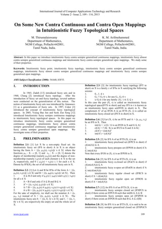International Journal of Computer Applications Technology and Research
Volume 2– Issue 2, 109 - 116, 2013
www.ijcat.com 109
On Some New Contra Continuous and Contra Open Mappings
in Intuitionistic Fuzzy Topological Spaces
M. Thirumalaiswamy
Department of Mathematics,
NGM College, Pollachi-642001,
Tamil Nadu, India.
K. M. Arifmohammed
Department of Mathematics,
NGM College, Pollachi-642001,
Tamil Nadu, India.
_________________________________________________________________________________________________________
Abstract: In this paper we introduce intuitionistic fuzzy contra semipre generalized continuous mappings, intuitionistic fuzzy almost
contra semipre generalized continuous mappings and intuitionistic fuzzy contra semipre generalized open mappings. We study some
of their properties.
Keywords: Intuitionistic fuzzy point, intuitionistic fuzzy topology, intuitionistic fuzzy contra semipre generalized continuous
mappings, intuitionistic fuzzy almost contra semipre generalized continuous mappings and intuitionistic fuzzy contra semipre
generalized open mappings.
AMS Subject Classification (2000): 54A40, 03F55.
_________________________________________________________________________________________________________
1. INTRODUCTION
In 1965, Zadeh [13] introduced fuzzy sets and in
1968, Chang [2] introduced fuzzy topology. After the
introduction of fuzzy set and fuzzy topology, several authors
were conducted on the generalization of this notion. The
notion of intuitionistic fuzzy sets was introduced by Atanassov
[1] as a generalization of fuzzy sets. In 1997, Coker [3]
introduced the concept of intuitionistic fuzzy topological
spaces. In 2005, Young Bae Jun and Seok Zun Song [12]
introduced Intuitionistic fuzzy semipre continuous mappings
in intuitionistic fuzzy topological spaces. In this paper we
introduce intuitionistic fuzzy contra semipre generalized
continuous mappings, intuitionistic fuzzy almost contra
semipre generalized continuous mappings and intuitionistic
fuzzy contra semipre generalized open mappings. We
investigate some of their properties.
2. PRELIMINARIES
Definition 2.1: [1] Let X be a non-empty fixed set. An
intuitionistic fuzzy set (IFS in short) A in X is an object
having the form A = {〈x, µA(x), νA(x)〉/ x ∈ X} where the
functions µA : X → [0, 1] and νA : X → [0, 1] denote the
degree of membership (namely µA(x)) and the degree of non-
membership (namely νA(x)) of each element x ∈ X to the set
A, respectively, and 0 ≤ µA(x) + νA(x) ≤ 1 for each x ∈ X.
Denote by IFS(X), the set of all intuitionistic fuzzy sets in X.
Definition 2.2: [1] Let A and B be IFSs of the form A = {〈x,
µA(x), νA(x)〉/ x ∈ X} and B = {〈x, µB(x), νB(x)〉/ x∈ X}. Then
1. A ⊆ B if and only if µA(x) ≤ µB(x) and νA(x) ≥ νB(x)
for all x ∈ X
2. A = B if and only if A ⊆ B and B ⊆ A
3. Ac
= {〈x, νA(x), µA(x)〉/ x ∈ X}
4. A ∩ B = {〈x, µA(x) ∧ µB(x), νA(x) ∨ νB(x)〉/ x ∈ X}
5. A ∪ B = {〈x, µA(x) ∨ µB(x), νA(x) ∧ νB(x)〉/ x ∈ X}
For the sake of simplicity, we shall use the notation A = 〈x,
µA, νA〉 instead of A = {〈x, µA(x), νA(x)〉/ x ∈ X}. The
intuitionistic fuzzy sets 0~ = {〈x, 0, 1〉/ x ∈ X} and 1~ = {〈x, 1,
0〉/ x ∈ X} are respectively the empty set and the whole set of
X.
Definition 2.3: [3] An intuitionistic fuzzy topology (IFT in
short) on X is a family τ of IFSs in X satisfying the following
axioms:
1. 0~, 1~ ∈ τ
2. G1 ∩ G2 ∈ τ, for any G1, G2 ∈ τ
3. ∪ Gi ∈ τ for any family {Gi / i ∈ J} ⊆ τ
In this case the pair (X, τ) is called an intuitionistic fuzzy
topological space(IFTS in short) and any IFS in τ is known as
an intuitionistic fuzzy open set(IFOS in short) in X. The
complement Ac
of an IFOS A in an IFTS (X, τ) is called an
intuitionistic fuzzy closed set (IFCS in short) in X.
Definition 2.4: [3] Let (X, τ) be an IFTS and A = 〈x, µA, νA〉
be an IFS in X. Then
1. int(A) = ∪{G / G is an IFOS in X and G ⊆ A}
2. cl(A) = ∩{K / K is an IFCS in X and A ⊆ K}
3. cl(Ac
) = (int(A))c
4. int(Ac
) = (cl(A))c
Definition 2.5: [5] An IFS A of an IFTS (X, τ) is an
1. intuitionistic fuzzy preclosed set (IFPCS in short) if
cl(int(A)) ⊆ A
2. intuitionistic fuzzy preopen set (IFPOS in short) if A
⊆ int(cl(A))
Note that every IFOS in (X, τ) is an IFPOS in X.
Definition 2.6: [5] An IFS A of an IFTS (X, τ) is an
1. intuitionistic fuzzy α-closed set (IFαCS in short) if
cl(int(cl(A))) ⊆ A
2. intuitionistic fuzzy α-open set (IFαOS in short) if A
⊆ int(cl(int(A)))
3. intuitionistic fuzzy regular closed set (IFRCS in
short) if A = cl(int(A))
4. intuitionistic fuzzy regular open set (IFROS in
short) if A = int(cl(A))
Definition 2.7: [12] An IFS A of an IFTS (X, τ) is an
1. intuitionistic fuzzy semipre closed set (IFSPCS in
short) if there exists an IFPCS B such that int(B) ⊆ A ⊆ B
2. intuitionistic fuzzy semipre open set (IFSPOS in
short) if there exists an IFPOS B such that B ⊆ A ⊆ cl(B)
Definition 2.8: [9] An IFS A is an IFTS (X, τ) is said to be an
intuitionistic fuzzy semipre generalized closed set (IFSPGCS
 