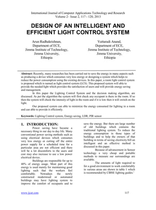 International Journal of Computer Applications Technology and Research
Volume 2– Issue 2, 117 - 120, 2013
www.ijcat.com 117
DESIGN OF AN INTELLIGENT AND
EFFICIENT LIGHT CONTROL SYSTEM
Arun Radhakrishnan,
Department of ECE,
Jimma Institute of Technology,
Jimma University,
Ethiopia
Vuttaradi Anand,
Department of ECE,
Jimma Institute of Technology,
Jimma University,
Ethiopia
Abstract: Recently, many researches has been carried out to save the energy in many aspects such
as producing a device which consumes very less energy or designing a system which helps to
reduce the power consumption using the existing devices. In this paper, a room light control system
is proposed which is named as light control system (LCS). This proposed system will able to
provide the needed light which provides the satisfaction of users and will provide energy saving
and management.
In this paper the Lighting Control System and the decision making algorithm, are
discussed. As per the algorithm the system will first check any occupant is there in the room. If so
then the system will check the intensity of light in the room and if it is low then it will switch on the
light.
Our proposed system can able to minimize the energy consumed for lighting in a room
and can able to provide it efficiently.
Keywords: Lighting Control system, Energy saving, LDR, PIR sensor
1. INTRODUCTION:
Power saving have became a
necessary thing in our day to day life. Many
conventional power saving methods such as
using electrical devices which consumes
very less energy or cutting off the entire
power supply for a scheduled time for a
particular area are not efficient and there
will be a lot discomforts to the users and
cost may also increase to use a low power
electrical device.
Buildings are responsible for up to
40% of energy usage. Most part of this
energy is used mainly for maintaining good
lighting such that the workers feel
comfortable. Nowadays the newly
constructed modernised or automated
buildings may have lighting system to
improve the comfort of occupants and to
save the energy. But there are large number
of old buildings which contains the
traditional lighting system. To reduce the
energy consumption in those types of
buildings and to help the owners of that
building in terms of saving electricity bill an
intelligent and an effective method is
discussed in this paper.
Because of advancement in Sensor
technology a very cheap and portable
methods to measure our surroundings are
available.
The amounts of light required to
for a good environment to work comfortably
in various areas are shown in table 1 which
is recommended by CIBSE lighting guides.’
 