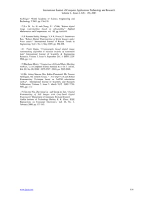 International Journal of Computer Applications Technology and Research
Volume 2– Issue 2, 126 - 130, 2013
www.ijcat.com 130
Technique” World Academy of Science, Engineering and
Technology 5 2005, pp. 136-139.
[12] Lu, W., Lu, H. and Chung, F.L. (2006) “Robust digital
image watermarking based on subsampling” Applied
Mathematics and Computation, vol. 181, pp. 886-893.
[13] P.Ramana Reddy, Munaga. V.N.K. Prasad, D. Sreenivasa
Rao, “Robust Digital Watermarking of Color Images under
Noise attacks” International Journal of Recent Trends in
Engineering, Vol 1, No. 1, May 2009, pp. 334-338.
[14] Preeti Gupta, “Cryptography based digital image
watermarking algorithm to increase security of watermark
data” International Journal of Scientific & Engineering
Research, Volume 3, Issue 9, September 2012 1 ISSN 2229-
5518, pp. 1-4.
[15] Darshana Mistry, “Comparison of Digital Water Marking
methods,” 21st Computer Science Seminar SA1-T1-7. IJCSE,
Vol. 02, No. 09, ISSN : 0975-3397 , 2010, pp. 2905-2909.
[16] Mr. Abhay Sharma, Mrs. Rekha Chaturvedi, Mr. Naveen
Hemrajani, Mr. Dinesh Goyal, “ New Improved and Robust
Watermarking Technique based on 3rdLSB substitution
method” International Journal of Scientific and Research
Publications, Volume 2, Issue 3, March 2012 ISSN 2250-
3153, pp. 1-4.
[17] Xia-mu Niu, Zhe-ming Lu and Sheng-ho Sun, “Digital
Watermarking of Still Images with Gray-Level Digital
Watermarks” Department of Automatic Test and Control
Harbin lnstitute of Technology Harbin, P. R. China, IEEE
Transactions on Consumer Electronics, Vol. 46, No. 1,
February 2000, pp. 137-145.
 