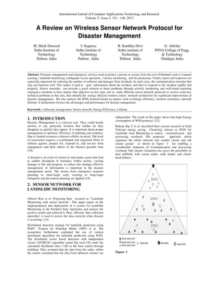 International Journal of Computer Applications Technology a
Volume 2
A Review on Wireless Sensor Network Protocol for
Disaster Management
M. Sheik Dawood
Sethu Institute of
Technology
Pulloor, India
J. Suganya
Sethu institute of
Technology
Pulloor, India
Abstract: Disasters management and emergency services
warning , landslide monitoring, earthquake rescue operation , volcano monitoring, and fire protection. Timely report and res
especially important for reducing the number of sufferers and damages from incidents. In such cases, the communicati
may not function well. This makes it hard to gain information about the incident, and then to respond to the incident rapi
properly. Sensor networks can provide a good solution to these problems through actively monitoring and
emergency incidents to base station. Our objective on this topic aim to study different sensor network protocols to resolve
technical problems in this area, thus identify the energy efficient wireless sensor network archite
disaster management . We also analyze the WSN protocol based on metrics such as Energy efficiency, location awareness, network
lifetime. It furthermore focuses the advantages and performance for disaster management.
Keywords: —Disaster management, Sensor network, Energy Efficiency, Lifetime
1. INTRODUCTION
Disaster Management is a colossal task. They could hardly
enclose to any particular location that neither do they
disappear as quickly they appear. It is important abo
management to optimize efficiency of planning and response.
Due to limited resources collective efforts occurred. The level
of association requires a coordinated and organized effort to
militate against, prepare for, respond to, and recover from
emergencies and their effects in the shortest possible time
[18].
A disaster is an event of natural or man-made causes that lead
to sudden disruption of normalcy within society, causing
damage to life and property, to reduce this damage effective
management of information is important in the disaster
management sector. The sectors from emergency response
planning to short-range early warning to long
mitigation and prevention planning are applied [19].
2. SENSOR NETWORK FOR
LANDSLIDE MONITORING
Alberto Rosi et al. Proposing their research in “Landslide
Monitoring with sensor network”. This paper report on the
implementation and deployment of a system for Landslide
Monitoring in the Northern Italy Apennines and analyze the
positive results and achieved it. Here efficient ‘data collection
algorithm’ is used to receive the data correctly when disaster
is occurring. [14]
Distributed detection strategy for landslide prediction using
WSN”. Propose by Prakshep Mehta (2007) et al. The
researchers furthermore explained the use of various
distributed algorithms for landslide prediction using WSN.
The distributed vector based detection with independent
cluster (DVBD-IC) algorithm stated that each CH sends the
calculated likelihood ratio ( LR) to the base station th
multihop. They assumed that the data from the nodes within
the cluster correlated but the data from different clusters are
International Journal of Computer Applications Technology and Research
Volume 2– Issue 2, 141 - 146, 2013
A Review on Wireless Sensor Network Protocol for
Disaster Management
J. Suganya
Sethu institute of
echnology
Pulloor, India
R. Karthika Devi
Sethu institute of
Technology
Pulloor, India
PSNA College of Engg
&
Dindigul, India
management and emergency services used to protect a person or society from the cost of disasters
warning , landslide monitoring, earthquake rescue operation , volcano monitoring, and fire protection. Timely report and res
especially important for reducing the number of sufferers and damages from incidents. In such cases, the communicati
may not function well. This makes it hard to gain information about the incident, and then to respond to the incident rapi
properly. Sensor networks can provide a good solution to these problems through actively monitoring and
emergency incidents to base station. Our objective on this topic aim to study different sensor network protocols to resolve
technical problems in this area, thus identify the energy efficient wireless sensor network architecture for significant improvement of
We also analyze the WSN protocol based on metrics such as Energy efficiency, location awareness, network
lifetime. It furthermore focuses the advantages and performance for disaster management.
Disaster management, Sensor network, Energy Efficiency, Lifetime
Disaster Management is a colossal task. They could hardly
enclose to any particular location that neither do they
disappear as quickly they appear. It is important about proper
management to optimize efficiency of planning and response.
Due to limited resources collective efforts occurred. The level
of association requires a coordinated and organized effort to
militate against, prepare for, respond to, and recover from
emergencies and their effects in the shortest possible time
made causes that lead
to sudden disruption of normalcy within society, causing
damage to life and property, to reduce this damage effective
nt of information is important in the disaster
management sector. The sectors from emergency response
range early warning to long-range
mitigation and prevention planning are applied [19].
Rosi et al. Proposing their research in “Landslide
Monitoring with sensor network”. This paper report on the
implementation and deployment of a system for Landslide
Monitoring in the Northern Italy Apennines and analyze the
t. Here efficient ‘data collection
algorithm’ is used to receive the data correctly when disaster
Distributed detection strategy for landslide prediction using
WSN”. Propose by Prakshep Mehta (2007) et al. The
plained the use of various
distributed algorithms for landslide prediction using WSN.
The distributed vector based detection with independent
IC) algorithm stated that each CH sends the
calculated likelihood ratio ( LR) to the base station through
multihop. They assumed that the data from the nodes within
the cluster correlated but the data from different clusters are
independent. The result of this paper shows that high Energy
consumption of WSN protocol. [12].
Rehana Raj T et al, described their current research in Fault
Tolerant energy saving Clustering scheme in WSN for
Landslide Area Monitoring to reduce communication and
processing overhead. The proposed approach, which
organizes the whole network into smaller cluster and sub
cluster groups as shown in figure
considerable reduction of Communication and processing
overhead. Sub clusters formation also gives the possibility to
deal skillfully with sensor nodes, node leader, and cluster
head failures.
Figure- 1
A Review on Wireless Sensor Network Protocol for
G. Athisha
PSNA College of Engg.
& Technology
Dindigul, India
disasters such as tsunami
warning , landslide monitoring, earthquake rescue operation , volcano monitoring, and fire protection. Timely report and responses are
especially important for reducing the number of sufferers and damages from incidents. In such cases, the communication structure that
may not function well. This makes it hard to gain information about the incident, and then to respond to the incident rapidly and
properly. Sensor networks can provide a good solution to these problems through actively monitoring and well-timed reporting
emergency incidents to base station. Our objective on this topic aim to study different sensor network protocols to resolve some key
cture for significant improvement of
We also analyze the WSN protocol based on metrics such as Energy efficiency, location awareness, network
independent. The result of this paper shows that high Energy
heir current research in Fault
Tolerant energy saving Clustering scheme in WSN for
Landslide Area Monitoring to reduce communication and
processing overhead. The proposed approach, which
organizes the whole network into smaller cluster and sub
groups as shown in figure -1 for enabling a
considerable reduction of Communication and processing
overhead. Sub clusters formation also gives the possibility to
deal skillfully with sensor nodes, node leader, and cluster
 