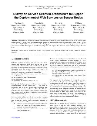 International Journal of Computer Applications Technology and Research
Volume 2– Issue 2, 180 - 184, 2013
www.ijcat.com 180
Survey on Service Oriented Architecture to Support
the Deployment of Web Services on Sensor Nodes
Vinodhini.J
Department of CSE,
Agni College of
Technology,
Chennai, India
Vasantha.R
Department of CSE,
Agni College of
Technology,
Chennai, India
Dhivya.M
Department of CSE,
Agni College of
Technology,
Chennai, India
W.Mercy
Department of CSE,
Agni College of
Technology,
Chennai, India.
------------------------------------------------------------------------------------------------------------------------------------------------------------
Abstract: Service Oriented Architecture (SOA) seamlessly interconnects sensors (embedded devices) inside and between four
distinct domains - the business, telecommunication, automotive and home automation domain. In this paper, Simple Object
Access Protocol (SOAP)-based web services are directly deployed on the sensor nodes without using any gateways in order to
ensure interoperability. This approach provides easy integration with bequest IT systems and supports heterogeneity at the least
level.
Keywords: Service-oriented architecture (SOA), simple object access protocol (SOAP).web services, embedded devices
(sensors).
------------------------------------------------------------------------------------------------------------------------------------------------------------
1. INTRODUCTION
Embedded systems are small, fast, and very great tools,
gadgets and equipment which have become part of our
everyday life. They monitor and control various physical
parameters of the environment as well as communicate the
information over the internet. Though the benefits of
integrating these devices with business applications are
evident, this raises a few technical issues regarding,
(i) interoperability between sensor nodes and business
applications,
(ii) heterogeneity of acquired sensor data,
(iii) confidentiality
are presented in the work of Laurent et al. [5].
Dealing with the heterogeneity of devices and software
systems requires a flexible solution that can lower the
complexity and reduce the development, deployment and
system maintenance expenses. Service- Oriented Architecture
(SOA) has proven successful in controlling these expenses [3].
Also, research study has shown its applicability for embedded
systems development [4].
Service oriented architecture (SOA) is computing paradigm
that aims to build information system with services as basic
units or building blocks. The architectural challenge of
SOA can be described as follows.
• ability to access heterogeneous resources(data and
others) and services on the web over http protocol
• ability to publish services globally
• ability to make services to discover each other and
consume automatically
However, the majority of research studies have been directed
towards using middleware software running on more
competent devices or gateways as suggested by Wolff et al. in
[8] or in the work of Bosmanet al.[9]. Devices Profile for Web
Services (DPWS) is implemented on these middleware
software systems in order to perform following tasks
(i) Sending secure messages to and from a Web service.
(ii) Dynamically discovering a Web service.
(iii) Describing a Web service.
(iv) Subscribing to, and receiving events from, a Web
service.
This approach has the advantage of leaving the resource-
intensive tasks to the gateway as described in [2], but also has
few drawbacks such as single point of failure, an inability to
support heterogeneity on the node level [6], etc. Even though
the node-level service implementations have previously been
proposed, there are no studies investigating the applicability of
deploying fully interoperable and compliant services, such as
those described in WS-I Basic profile 1.0,directly on the
sensor nodes. In this paper, we present few techniques to
improve efficiency that allow us to deploy standard SOAP
web services on resource constrained sensor nodes.
1.1 Problem analysis
Problem that an SOA to deeply constrained device such as
sensor nodes is still an open research problem since
unacceptable overhead is caused by use of Devices Profile for
Web Services (DPWS) on the middleware is described by
Rumen et al. [1]. The unacceptable overhead is due to power
consumption, latency, RAM and CPU usage. The Security
outline defined by DPWS enables protection of the service
 
