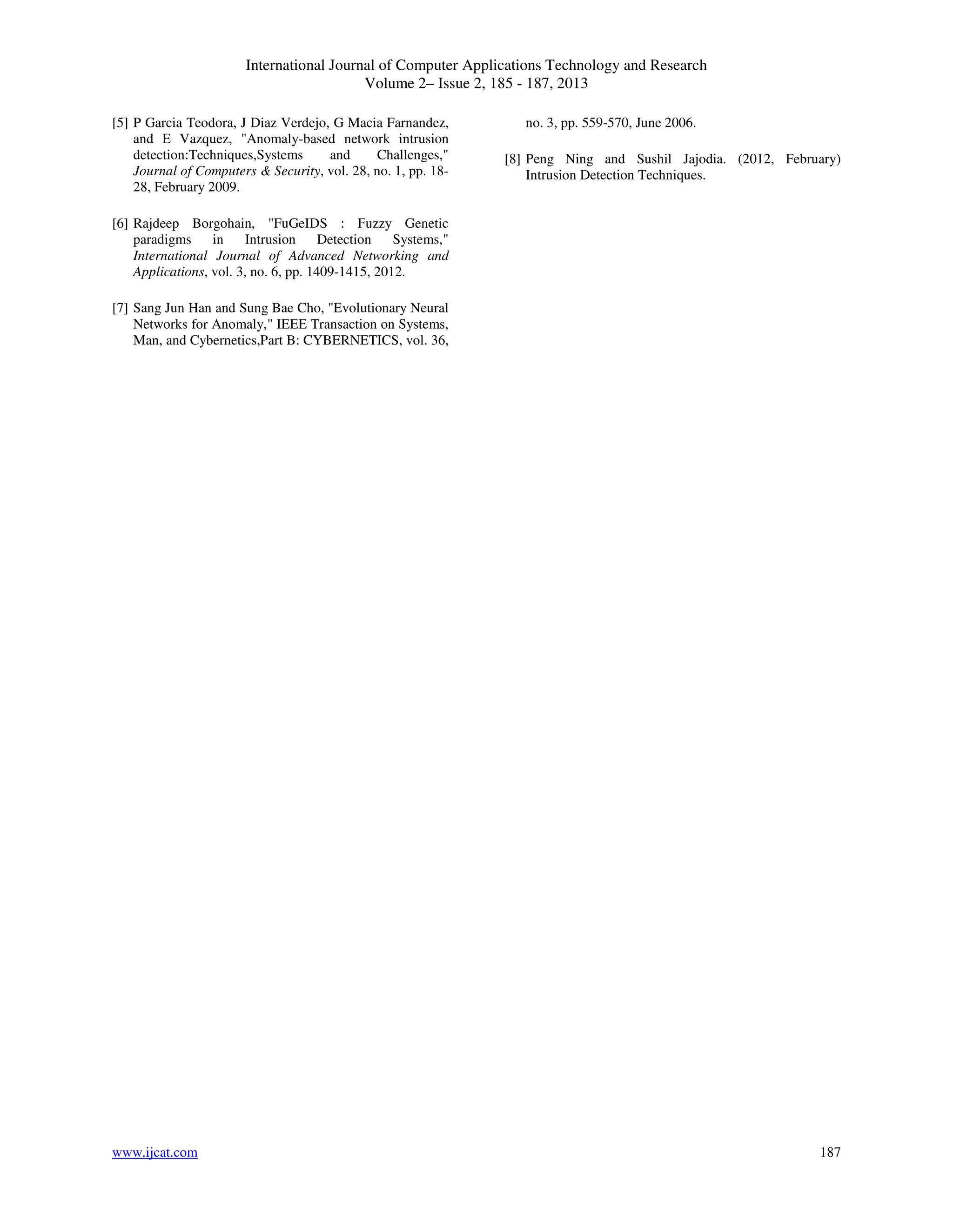 International Journal of Computer Applications Technology and Research
Volume 2– Issue 2, 185 - 187, 2013
www.ijcat.com 187
[5] P Garcia Teodora, J Diaz Verdejo, G Macia Farnandez,
and E Vazquez, "Anomaly-based network intrusion
detection:Techniques,Systems and Challenges,"
Journal of Computers & Security, vol. 28, no. 1, pp. 18-
28, February 2009.
[6] Rajdeep Borgohain, "FuGeIDS : Fuzzy Genetic
paradigms in Intrusion Detection Systems,"
International Journal of Advanced Networking and
Applications, vol. 3, no. 6, pp. 1409-1415, 2012.
[7] Sang Jun Han and Sung Bae Cho, "Evolutionary Neural
Networks for Anomaly," IEEE Transaction on Systems,
Man, and Cybernetics,Part B: CYBERNETICS, vol. 36,
no. 3, pp. 559-570, June 2006.
[8] Peng Ning and Sushil Jajodia. (2012, February)
Intrusion Detection Techniques.
 