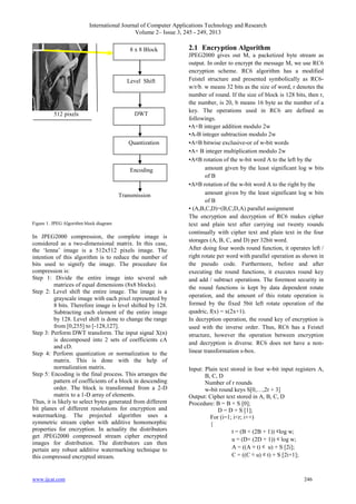 International Journal of Computer Applications Technology and Research
Volume 2– Issue 3, 245 - 249, 2013
www.ijcat.com 246
512 pixels
Transmission
Figure 1. JPEG Algorithm block diagram
In JPEG2000 compression, the complete image is
considered as a two-dimensional matrix. In this case,
the „lenna‟ image is a 512x512 pixels image. The
intention of this algorithm is to reduce the number of
bits used to signify the image. The procedure for
compression is:
Step 1: Divide the entire image into several sub
matrices of equal dimensions (8x8 blocks).
Step 2: Level shift the entire image. The image is a
grayscale image with each pixel represented by
8 bits. Therefore image is level shifted by 128.
Subtracting each element of the entire image
by 128. Level shift is done to change the range
from [0,255] to [-128,127].
Step 3: Perform DWT transform. The input signal X(n)
is decomposed into 2 sets of coefficients cA
and cD.
Step 4: Perform quantization or normalization to the
matrix. This is done with the help of
normalization matrix.
Step 5: Encoding is the final process. This arranges the
pattern of coefficients of a block in descending
order. The block is transformed from a 2-D
matrix to a 1-D array of elements.
Thus, it is likely to select bytes generated from different
bit planes of different resolutions for encryption and
watermarking. The projected algorithm uses a
symmetric stream cipher with additive homomorphic
properties for encryption. In actuality the distributors
get JPEG2000 compressed stream cipher encrypted
images for distribution. The distributors can then
pertain any robust additive watermarking technique to
this compressed encrypted stream.
2.1 Encryption Algorithm
JPEG2000 gives out M, a packetized byte stream as
output. In order to encrypt the message M, we use RC6
encryption scheme. RC6 algorithm has a modified
Feistel structure and presented symbolically as RC6-
w/r/b. w means 32 bits as the size of word, r denotes the
number of round. If the size of block is 128 bits, then r,
the number, is 20, b means 16 byte as the number of a
key. The operations used in RC6 are defined as
followings.
▪A+B integer addition modulo 2w
▪A-B integer subtraction modulo 2w
▪A⊕B bitwise exclusive-or of w-bit words
▪A× B integer multiplication modulo 2w
▪A⋘B rotation of the w-bit word A to the left by the
amount given by the least significant log w bits
of B
▪A⋙B rotation of the w-bit word A to the right by the
amount given by the least significant log w bits
of B
▪ (A,B,C,D)=(B,C,D,A) parallel assignment
The encryption and decryption of RC6 makes cipher
text and plain text after carrying out twenty rounds
continually with cipher text and plain text in the four
storages (A, B, C, and D) per 32bit word.
After doing four words round function, it operates left /
right rotate per word with parallel operation as shown in
the pseudo code. Furthermore, before and after
executing the round functions, it executes round key
and add / subtract operations. The foremost security in
the round functions is kept by data dependent rotate
operation, and the amount of this rotate operation is
formed by the fixed 5bit left rotate operation of the
quadric, f(x) = x(2x+1).
In decryption operation, the round key of encryption is
used with the inverse order. Thus, RC6 has a Feistel
structure, however the operation between encryption
and decryption is diverse. RC6 does not have a non-
linear transformation s-box.
Input: Plain text stored in four w-bit input registers A,
B, C, D
Number of r rounds
w-bit round keys S[0,…,2r + 3]
Output: Cipher text stored in A, B, C, D
Procedure: B = B + S [0];
D = D + S [1];
For (i=1; i<r; i++)
{
t = (B × (2B + 1)) ⋘log w;
u = (D× (2D + 1)) ⋘ log w;
A = ((A ⊕ t) ⋘ u) + S [2i];
C = ((C ⊕ u) ⋘ t) + S [2i+1];
8 x 8 Block
Level Shift
DWT
Quantization
Encoding
 