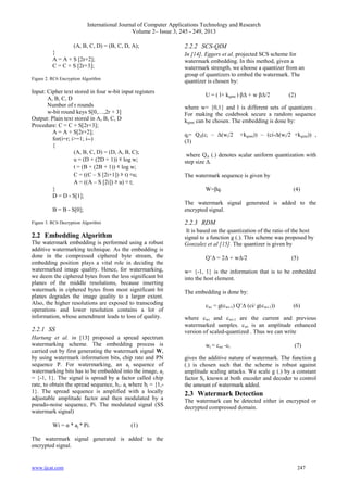 International Journal of Computer Applications Technology and Research
Volume 2– Issue 3, 245 - 249, 2013
www.ijcat.com 247
(A, B, C, D) = (B, C, D, A);
}
A = A + S [2r+2];
C = C + S [2r+3];
Figure 2. RC6 Encryption Algorithm
Input: Cipher text stored in four w-bit input registers
A, B, C, D
Number of r rounds
w-bit round keys S[0,…,2r + 3]
Output: Plain text stored in A, B, C, D
Procedure: C = C + S[2r+3];
A = A + S[2r+2];
for(i=r; i>=1; i--)
{
(A, B, C, D) = (D, A, B, C);
u = (D × (2D + 1)) ⋘ log w;
t = (B × (2B + 1)) ⋘ log w;
C = ((C – S [2i+1]) ⋙ t) ⊕u;
A = ((A – S [2i]) ⋙ u) ⊕ t;
}
D = D - S[1];
B = B - S[0];
Figure 3. RC6 Decryption Algorithm
2.2 Embedding Algorithm
The watermark embedding is performed using a robust
additive watermarking technique. As the embedding is
done in the compressed ciphered byte stream, the
embedding position plays a vital role in deciding the
watermarked image quality. Hence, for watermarking,
we deem the ciphered bytes from the less significant bit
planes of the middle resolutions, because inserting
watermark in ciphered bytes from most significant bit
planes degrades the image quality to a larger extent.
Also, the higher resolutions are exposed to transcoding
operations and lower resolution contains a lot of
information, whose amendment leads to loss of quality.
2.2.1 SS
Hartung et al. in [13] proposed a spread spectrum
watermarking scheme. The embedding process is
carried out by first generating the watermark signal W,
by using watermark information bits, chip rate and PN
sequence P. For watermarking, an aj sequence of
watermarking bits has to be embedded into the image, aj
= {-1, 1}. The signal is spread by a factor called chip
rate, to obtain the spread sequence, bi= aj where bi = {1,-
1}. The spread sequence is amplified with a locally
adjustable amplitude factor and then modulated by a
pseudo-noise sequence, Pi. The modulated signal (SS
watermark signal)
Wi = α * aj * Pi. (1)
The watermark signal generated is added to the
encrypted signal.
2.2.2 SCS-QIM
In [14], Eggers et al. projected SCS scheme for
watermark embedding. In this method, given a
watermark strength, we choose a quantizer from an
group of quantizers to embed the watermark. The
quantizer is chosen by:
U = ( l+ kqimi ) βΔ + w βΔ/2 (2)
where w= {0,1} and l is different sets of quantizers .
For making the codebook secure a random sequence
kqimi can be chosen. The embedding is done by:
qi= QΔ(ci – Δ(wi/2 +kqimi)) – (ci-Δ(wi/2 +kqimi)) ,
(3)
where QΔ (.) denotes scalar uniform quantization with
step size Δ.
The watermark sequence is given by
W=βq. (4)
The watermark signal generated is added to the
encrypted signal.
2.2.3 RDM
It is based on the quantization of the ratio of the host
signal to a function g (.). This scheme was proposed by
Gonzalez et al [15]. The quantizer is given by
Q‟Δ = 2Δ + wΔ/2 (5)
w= {-1, 1} is the information that is to be embedded
into the host element.
The embedding is done by:
cwi = g(cwi-1) Q‟Δ (ci/ g(cwi-1)) (6)
where cwi and cwi-1 are the current and previous
watermarked samples. cwi is an amplitude enhanced
version of scaled-quantized . Thus we can write
wi = cwi -ci (7)
gives the additive nature of watermark. The function g
(.) is chosen such that the scheme is robust against
amplitude scaling attacks. We scale g (.) by a constant
factor Sc known at both encoder and decoder to control
the amount of watermark added.
2.3 Watermark Detection
The watermark can be detected either in encrypted or
decrypted compressed domain.
 