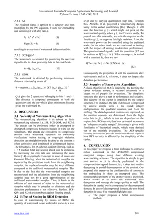 International Journal of Computer Applications Technology and Research
Volume 2– Issue 3, 245 - 249, 2013
www.ijcat.com 248
2.3.1 SS
The received signal is applied to a detector and then
multiplied by the PN sequence, P used for embedding
and summing it with chip rate, r.
Si = bi * r* α*σp
2
(8)
Sign (Si) = bi, (9)
resulting in extraction of watermark information bits.
2.3.2 SCS-QIM
The watermark is estimated by quantizing the received
signal to the in close proximity data in the code book.
ẁ =QΔ (cwi) –cwi (10)
2.3.3 RDM
The watermark is detected by performing minimum
distance criterion by means of
ẁ = argmin (1,-1) [cwi/g(cwi-1) - Q‟Δ (cwi / g(cwi-1))] 2
(11)
Q‟Δ give the 2 quantizers belonging to bits 1 and -1.
The distance is computed consequent to both the
quantizers and the one which gives minimum distance
gives the watermark bit.
3. DISCUSSION
3.1 Security of Watermarking Algorithm
The watermarking algorithm is as robust as basic
watermarking schemes, i.e., SS, SCS-QIM, and RDM.
The attacks can be performed either in encrypted or
decrypted compressed domain to regain or wipe out the
watermark. The attacks are considered in compressed
domain since watermark detection for ownership
verification, traitor tracing, or copyright violation
detection can straightforwardly be done as the content is
often derivative and distributed in compressed layout.
The robustness, for SS scheme, against filtering, such as
1 × 5 median filter and scaling attack can be enhanced
by increasing the chip rate and estimating the scale
factor [14], respectively. However in case of mean and
Gaussian filtering, when the watermarked samples are
replaced by the prediction made from the neighboring
samples, the replaced samples may be very different
compared to the unfiltered watermarked samples. This
is due to the fact that the watermarked samples are
uncorrelated and the calculation from the neighboring
samples may not be a good approximation of the
unfiltered watermarked samples. Thus, it leads to the
addition of vast amount of noise to the watermarked
samples which may be complex to eliminate and the
detection performance is not effective. Further, SCS-
QIM and RDM are not robust against filtering attack.
3.2 Effect of Scaling in RDM Detection
In case of watermarking by means of RDM, the
quantity of watermark power embedded varies to a vast
level due to varying quantization step size. Towards
this, Abrardo et al. projected a watermarking design
using trellis coded quantization [16]. Though, it still
uses the function g (.) which might not perk up the
watermarked quality when g (.) itself varies vastly. To
prevail over this downside, we scale the step size or the
function g (.), to suppress this high variation. Also, the
watermark power can be controlled using the preferred
scale. On the other hand, we are concerned in dealing
with the impact of scaling on detection performance.
The quantization of signal ci with the quantizer Q‟Δ can
be written as Q‟Δ (ci. Δ ). When message ci is scaled
with a constant Sc, then we have
Q‟Δ(ci,Δ / Sc ) =1/Sc Q‟Δ(Sc ci , Δ )
(12)
Consequently the properties of both the quantizers alter
equivalently and as Sc is known, it does not impact the
detection performance.
3.3 Security of Encryption Algorithm
A main objective of RC6 is simplicity. By keeping the
cipher structure simple, it becomes accessible to a
larger set of people for evaluation. The simplistic
structure also plays a part in performance and security.
The security of the cipher is amplified by the simple
structure. For instance, the rate of diffusion is improved
by several simple steps in the round: integer
multiplication, the quadratic equation, and fixed bit
shifting. The data-dependent rotations are improved, as
the rotation amounts are determined from the high-
order bits in f(x), which in turn are dependent on the
register bits. RC6 security has been evaluated to possess
an “adequate security margin”; this rating is given with
familiarity of theoretical attacks, which were devised
out of the multiple evaluations. The AES-specific
security evaluations provide ample breadth and depth to
how RC6 security is affected by the simplicity of the
cipher.
4. CONCLUSION
In this paper we propose a fresh technique to embed a
robust watermark in the JPEG2000 compressed
encrypted images using three different existing
watermarking schemes. The algorithm is simple to put
into service as it is directly performed in the
compressed-encrypted domain, i.e., it does not involve
decrypting or partial decompression of the content. Our
proposal also preserves the confidentiality of content as
the embedding is done on encrypted data. The
homomorphic property of the cryptosystem is exploited,
which allows us to detect the watermark after
decryption and manage the image quality as well. The
detection is carried out in compressed or decompressed
domain. In case of decompressed domain, the non-blind
detection is used. The research highlights are:
 The paper proposes a better compression
method.
 