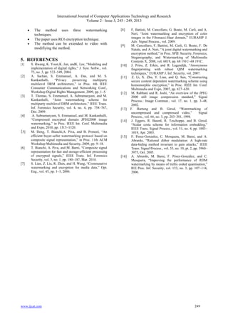 International Journal of Computer Applications Technology and Research
Volume 2– Issue 3, 245 - 249, 2013
www.ijcat.com 249
 The method uses three watermarking
techniques.
 The paper uses RC6 encryption technique.
 The method can be extended to video with
modifiying the method.
5. REFERENCES
[1] S. Hwang, K. Yoon,K. Jun, andK. Lee, “Modeling and
implementation of digital rights,” J. Syst. Softw., vol.
73, no. 3, pp. 533–549, 2004.
[2] A. Sachan, S. Emmanuel, A. Das, and M. S.
Kankanhalli, “Privacy preserving multiparty
multilevel DRM architecture,” in Proc. 6th IEEE
Consumer Communications and Networking Conf.,
Workshop Digital Rights Management, 2009, pp. 1–5.
[3] T. Thomas, S. Emmanuel, A. Subramanyam, and M.
Kankanhalli, “Joint watermarking scheme for
multiparty multilevel DRM architecture,” IEEE Trans.
Inf. Forensics Security, vol. 4, no. 4, pp. 758–767,
Dec. 2009.
[4] A. Subramanyam, S. Emmanuel, and M. Kankanhalli,
“Compressed encrypted domain JPEG2000 image
watermarking,” in Proc. IEEE Int. Conf. Multimedia
and Expo, 2010, pp. 1315–1320.
[5] M. Deng, T. Bianchi,A. Piva, and B. Preneel, “An
efficient buyer-seller watermarking protocol based on
composite signal representation,” in Proc. 11th ACM
Workshop Multimedia and Security, 2009, pp. 9–18.
[6] T. Bianchi, A. Piva, and M. Barni, “Composite signal
representation for fast and storage-efficient processing
of encrypted signals,” IEEE Trans. Inf. Forensics
Security, vol. 5, no. 1, pp. 180–187, Mar. 2010.
[7] S. Lian, Z. Liu, R. Zhen, and H. Wang, “Commutative
watermarking and encryption for media data,” Opt.
Eng., vol. 45, pp. 1–3, 2006.
[8] F. Battisti, M. Cancellaro, G. Boato, M. Carli, and A.
Neri, “Joint watermarking and encryption of color
images in the Fibonacci-Haar domain,” EURASIP J.
Adv. Signal Process., vol. 2009.
[9] M. Cancellaro, F. Battisti, M. Carli, G. Boato, F. De
Natale, and A. Neri, “A joint digital watermarking and
encryption method,” in Proc. SPIE Security, Forensics,
Steganography, and Watermarking of Multimedia
Contents X, 2008, vol. 6819, pp. 68 191C–68 191C.
[10] J. Prins, Z. Erkin, and R. Lagendijk, “Anonymous
fingerprinting with robust QIM watermarking
techniques,” EURASIP J. Inf. Security, vol. 2007.
[11] Z. Li, X. Zhu, Y. Lian, and Q. Sun, “Constructing
secure content dependent watermarking scheme using
homomorphic encryption,” in Proc. IEEE Int. Conf.
Multimedia and Expo, 2007, pp. 627–630.
[12] M. Rabbani and R. Joshi, “An overview of the JPEG
2000 still image compression standard,” Signal
Process.: Image Commun., vol. 17, no. 1, pp. 3–48,
2002.
[13] F. Hartung and B. Girod, “Watermarking of
uncompressed and compressed video,” Signal
Process., vol. 66, no. 3, pp. 283–301, 1998.
[14] J. Eggers, R. Bauml, R. Tzschoppe, and B. Girod,
“Scalar costa scheme for information embedding,”
IEEE Trans. Signal Process., vol. 51, no. 4, pp. 1003–
1019, Apr. 2003.
[15] F. Perez-Gonzalez, C. Mosquera, M. Barni, and A.
Abrardo, “Rational dither modulation: A high-rate
data-hiding method invariant to gain attacks,” IEEE
Trans. Signal Process., vol. 53, no. 10, pt. 2, pp. 3960–
3975, Oct. 2005.
[16] A. Abrardo, M. Barni, F. Pérez-González, and C.
Mosquera, “Improving the performance of RDM
watermarking by means of trellis coded quantisation,”
IEE Proc. Inf. Security, vol. 153, no. 3, pp. 107–114,
2006.
 
