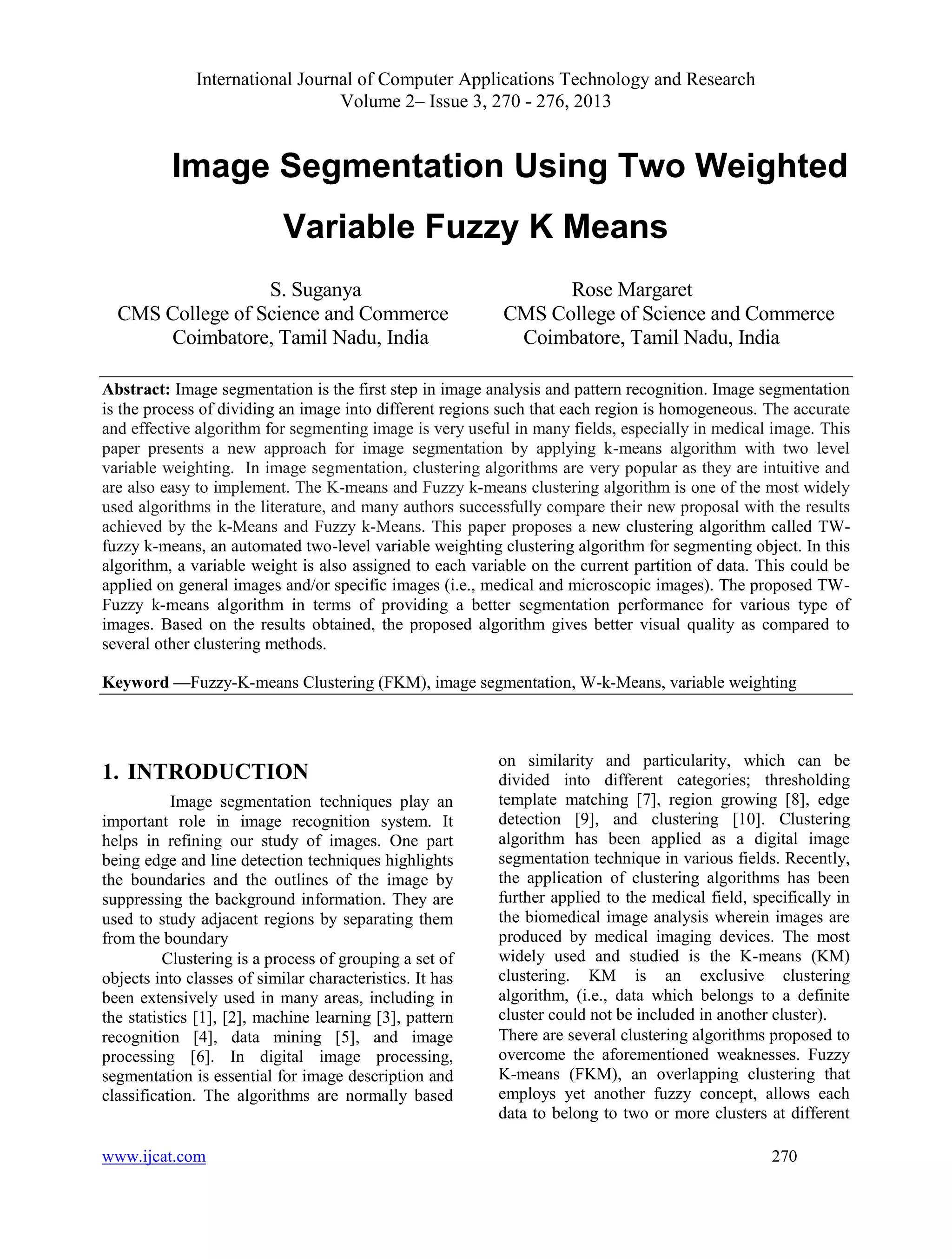 International Journal of Computer Applications Technology and Research
Volume 2– Issue 3, 270 - 276, 2013
www.ijcat.com 270
Image Segmentation Using Two Weighted
Variable Fuzzy K Means
S. Suganya Rose Margaret
CMS College of Science and Commerce CMS College of Science and Commerce
Coimbatore, Tamil Nadu, India Coimbatore, Tamil Nadu, India
Abstract: Image segmentation is the first step in image analysis and pattern recognition. Image segmentation
is the process of dividing an image into different regions such that each region is homogeneous. The accurate
and effective algorithm for segmenting image is very useful in many fields, especially in medical image. This
paper presents a new approach for image segmentation by applying k-means algorithm with two level
variable weighting. In image segmentation, clustering algorithms are very popular as they are intuitive and
are also easy to implement. The K-means and Fuzzy k-means clustering algorithm is one of the most widely
used algorithms in the literature, and many authors successfully compare their new proposal with the results
achieved by the k-Means and Fuzzy k-Means. This paper proposes a new clustering algorithm called TW-
fuzzy k-means, an automated two-level variable weighting clustering algorithm for segmenting object. In this
algorithm, a variable weight is also assigned to each variable on the current partition of data. This could be
applied on general images and/or specific images (i.e., medical and microscopic images). The proposed TW-
Fuzzy k-means algorithm in terms of providing a better segmentation performance for various type of
images. Based on the results obtained, the proposed algorithm gives better visual quality as compared to
several other clustering methods.
Keyword —Fuzzy-K-means Clustering (FKM), image segmentation, W-k-Means, variable weighting
1. INTRODUCTION
Image segmentation techniques play an
important role in image recognition system. It
helps in refining our study of images. One part
being edge and line detection techniques highlights
the boundaries and the outlines of the image by
suppressing the background information. They are
used to study adjacent regions by separating them
from the boundary
Clustering is a process of grouping a set of
objects into classes of similar characteristics. It has
been extensively used in many areas, including in
the statistics [1], [2], machine learning [3], pattern
recognition [4], data mining [5], and image
processing [6]. In digital image processing,
segmentation is essential for image description and
classification. The algorithms are normally based
on similarity and particularity, which can be
divided into different categories; thresholding
template matching [7], region growing [8], edge
detection [9], and clustering [10]. Clustering
algorithm has been applied as a digital image
segmentation technique in various fields. Recently,
the application of clustering algorithms has been
further applied to the medical field, specifically in
the biomedical image analysis wherein images are
produced by medical imaging devices. The most
widely used and studied is the K-means (KM)
clustering. KM is an exclusive clustering
algorithm, (i.e., data which belongs to a definite
cluster could not be included in another cluster).
There are several clustering algorithms proposed to
overcome the aforementioned weaknesses. Fuzzy
K-means (FKM), an overlapping clustering that
employs yet another fuzzy concept, allows each
data to belong to two or more clusters at different
 