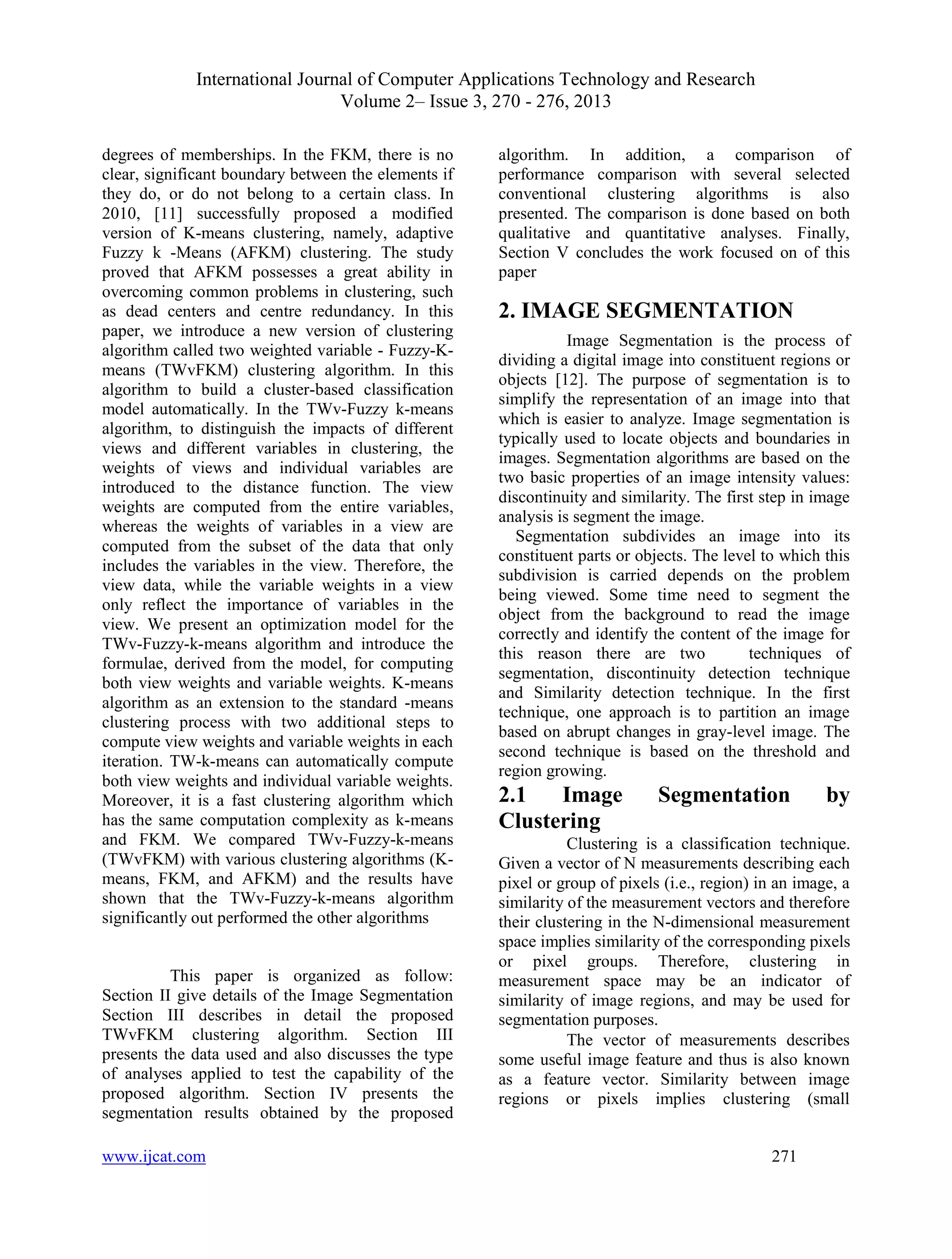International Journal of Computer Applications Technology and Research
Volume 2– Issue 3, 270 - 276, 2013
www.ijcat.com 271
degrees of memberships. In the FKM, there is no
clear, significant boundary between the elements if
they do, or do not belong to a certain class. In
2010, [11] successfully proposed a modified
version of K-means clustering, namely, adaptive
Fuzzy k -Means (AFKM) clustering. The study
proved that AFKM possesses a great ability in
overcoming common problems in clustering, such
as dead centers and centre redundancy. In this
paper, we introduce a new version of clustering
algorithm called two weighted variable - Fuzzy-K-
means (TWvFKM) clustering algorithm. In this
algorithm to build a cluster-based classification
model automatically. In the TWv-Fuzzy k-means
algorithm, to distinguish the impacts of different
views and different variables in clustering, the
weights of views and individual variables are
introduced to the distance function. The view
weights are computed from the entire variables,
whereas the weights of variables in a view are
computed from the subset of the data that only
includes the variables in the view. Therefore, the
view data, while the variable weights in a view
only reflect the importance of variables in the
view. We present an optimization model for the
TWv-Fuzzy-k-means algorithm and introduce the
formulae, derived from the model, for computing
both view weights and variable weights. K-means
algorithm as an extension to the standard -means
clustering process with two additional steps to
compute view weights and variable weights in each
iteration. TW-k-means can automatically compute
both view weights and individual variable weights.
Moreover, it is a fast clustering algorithm which
has the same computation complexity as k-means
and FKM. We compared TWv-Fuzzy-k-means
(TWvFKM) with various clustering algorithms (K-
means, FKM, and AFKM) and the results have
shown that the TWv-Fuzzy-k-means algorithm
significantly out performed the other algorithms
This paper is organized as follow:
Section II give details of the Image Segmentation
Section III describes in detail the proposed
TWvFKM clustering algorithm. Section III
presents the data used and also discusses the type
of analyses applied to test the capability of the
proposed algorithm. Section IV presents the
segmentation results obtained by the proposed
algorithm. In addition, a comparison of
performance comparison with several selected
conventional clustering algorithms is also
presented. The comparison is done based on both
qualitative and quantitative analyses. Finally,
Section V concludes the work focused on of this
paper
2. IMAGE SEGMENTATION
Image Segmentation is the process of
dividing a digital image into constituent regions or
objects [12]. The purpose of segmentation is to
simplify the representation of an image into that
which is easier to analyze. Image segmentation is
typically used to locate objects and boundaries in
images. Segmentation algorithms are based on the
two basic properties of an image intensity values:
discontinuity and similarity. The first step in image
analysis is segment the image.
Segmentation subdivides an image into its
constituent parts or objects. The level to which this
subdivision is carried depends on the problem
being viewed. Some time need to segment the
object from the background to read the image
correctly and identify the content of the image for
this reason there are two techniques of
segmentation, discontinuity detection technique
and Similarity detection technique. In the first
technique, one approach is to partition an image
based on abrupt changes in gray-level image. The
second technique is based on the threshold and
region growing.
2.1 Image Segmentation by
Clustering
Clustering is a classification technique.
Given a vector of N measurements describing each
pixel or group of pixels (i.e., region) in an image, a
similarity of the measurement vectors and therefore
their clustering in the N-dimensional measurement
space implies similarity of the corresponding pixels
or pixel groups. Therefore, clustering in
measurement space may be an indicator of
similarity of image regions, and may be used for
segmentation purposes.
The vector of measurements describes
some useful image feature and thus is also known
as a feature vector. Similarity between image
regions or pixels implies clustering (small
 