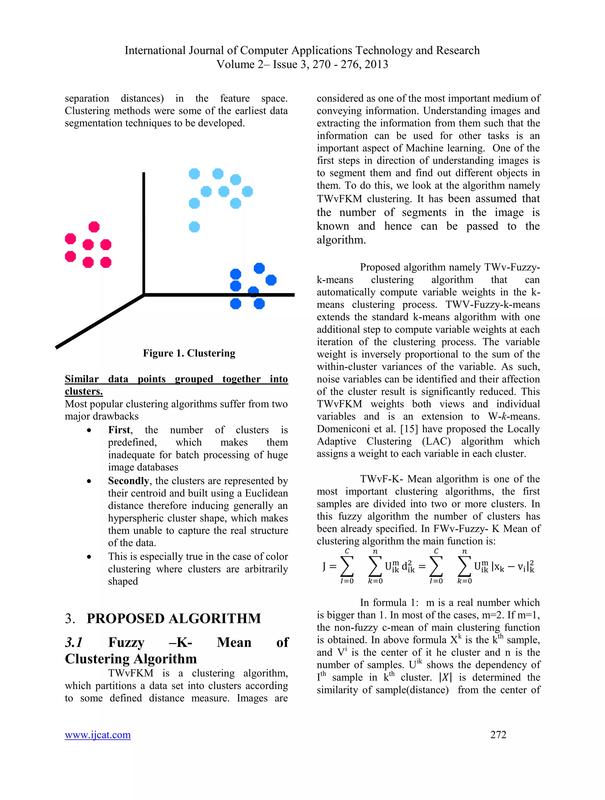 International Journal of Computer Applications Technology and Research
Volume 2– Issue 3, 270 - 276, 2013
www.ijcat.com 272
separation distances) in the feature space.
Clustering methods were some of the earliest data
segmentation techniques to be developed.
Figure 1. Clustering
Similar data points grouped together into
clusters.
Most popular clustering algorithms suffer from two
major drawbacks
 First, the number of clusters is
predefined, which makes them
inadequate for batch processing of huge
image databases
 Secondly, the clusters are represented by
their centroid and built using a Euclidean
distance therefore inducing generally an
hyperspheric cluster shape, which makes
them unable to capture the real structure
of the data.
 This is especially true in the case of color
clustering where clusters are arbitrarily
shaped
3. PROPOSED ALGORITHM
3.1 Fuzzy –K- Mean of
Clustering Algorithm
TWvFKM is a clustering algorithm,
which partitions a data set into clusters according
to some defined distance measure. Images are
considered as one of the most important medium of
conveying information. Understanding images and
extracting the information from them such that the
information can be used for other tasks is an
important aspect of Machine learning. One of the
first steps in direction of understanding images is
to segment them and find out different objects in
them. To do this, we look at the algorithm namely
TWvFKM clustering. It has been assumed that
the number of segments in the image is
known and hence can be passed to the
algorithm.
Proposed algorithm namely TWv-Fuzzy-
k-means clustering algorithm that can
automatically compute variable weights in the k-
means clustering process. TWV-Fuzzy-k-means
extends the standard k-means algorithm with one
additional step to compute variable weights at each
iteration of the clustering process. The variable
weight is inversely proportional to the sum of the
within-cluster variances of the variable. As such,
noise variables can be identified and their affection
of the cluster result is significantly reduced. This
TWvFKM weights both views and individual
variables and is an extension to W-k-means.
Domeniconi et al. [15] have proposed the Locally
Adaptive Clustering (LAC) algorithm which
assigns a weight to each variable in each cluster.
TWvF-K- Mean algorithm is one of the
most important clustering algorithms, the first
samples are divided into two or more clusters. In
this fuzzy algorithm the number of clusters has
been already specified. In FWv-Fuzzy- K Mean of
clustering algorithm the main function is:
∑ ∑ ∑ ∑ | |
In formula 1: m is a real number which
is bigger than 1. In most of the cases, m=2. If m=1,
the non-fuzzy c-mean of main clustering function
is obtained. In above formula Xk
is the kth
sample,
and Vi
is the center of it he cluster and n is the
number of samples. Uik
shows the dependency of
Ith
sample in kth
cluster. | | is determined the
similarity of sample(distance) from the center of
 
