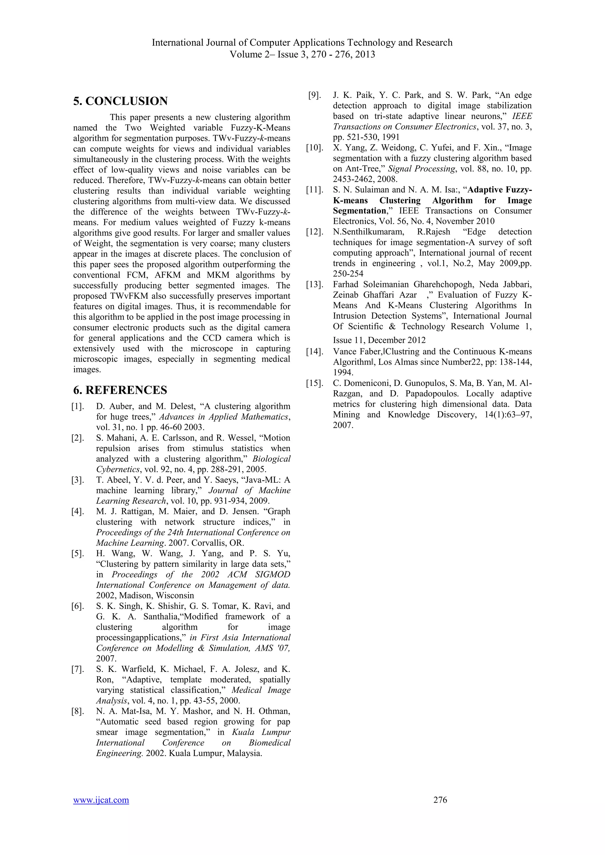 International Journal of Computer Applications Technology and Research
Volume 2– Issue 3, 270 - 276, 2013
www.ijcat.com 276
5. CONCLUSION
This paper presents a new clustering algorithm
named the Two Weighted variable Fuzzy-K-Means
algorithm for segmentation purposes. TWv-Fuzzy-k-means
can compute weights for views and individual variables
simultaneously in the clustering process. With the weights
effect of low-quality views and noise variables can be
reduced. Therefore, TWv-Fuzzy-k-means can obtain better
clustering results than individual variable weighting
clustering algorithms from multi-view data. We discussed
the difference of the weights between TWv-Fuzzy-k-
means. For medium values weighted of Fuzzy k-means
algorithms give good results. For larger and smaller values
of Weight, the segmentation is very coarse; many clusters
appear in the images at discrete places. The conclusion of
this paper sees the proposed algorithm outperforming the
conventional FCM, AFKM and MKM algorithms by
successfully producing better segmented images. The
proposed TWvFKM also successfully preserves important
features on digital images. Thus, it is recommendable for
this algorithm to be applied in the post image processing in
consumer electronic products such as the digital camera
for general applications and the CCD camera which is
extensively used with the microscope in capturing
microscopic images, especially in segmenting medical
images.
6. REFERENCES
[1]. D. Auber, and M. Delest, “A clustering algorithm
for huge trees,” Advances in Applied Mathematics,
vol. 31, no. 1 pp. 46-60 2003.
[2]. S. Mahani, A. E. Carlsson, and R. Wessel, “Motion
repulsion arises from stimulus statistics when
analyzed with a clustering algorithm,” Biological
Cybernetics, vol. 92, no. 4, pp. 288-291, 2005.
[3]. T. Abeel, Y. V. d. Peer, and Y. Saeys, “Java-ML: A
machine learning library,” Journal of Machine
Learning Research, vol. 10, pp. 931-934, 2009.
[4]. M. J. Rattigan, M. Maier, and D. Jensen. “Graph
clustering with network structure indices,” in
Proceedings of the 24th International Conference on
Machine Learning. 2007. Corvallis, OR.
[5]. H. Wang, W. Wang, J. Yang, and P. S. Yu,
“Clustering by pattern similarity in large data sets,”
in Proceedings of the 2002 ACM SIGMOD
International Conference on Management of data.
2002, Madison, Wisconsin
[6]. S. K. Singh, K. Shishir, G. S. Tomar, K. Ravi, and
G. K. A. Santhalia,“Modified framework of a
clustering algorithm for image
processingapplications,” in First Asia International
Conference on Modelling & Simulation, AMS '07,
2007.
[7]. S. K. Warfield, K. Michael, F. A. Jolesz, and K.
Ron, “Adaptive, template moderated, spatially
varying statistical classification,” Medical Image
Analysis, vol. 4, no. 1, pp. 43-55, 2000.
[8]. N. A. Mat-Isa, M. Y. Mashor, and N. H. Othman,
“Automatic seed based region growing for pap
smear image segmentation,” in Kuala Lumpur
International Conference on Biomedical
Engineering. 2002. Kuala Lumpur, Malaysia.
[9]. J. K. Paik, Y. C. Park, and S. W. Park, “An edge
detection approach to digital image stabilization
based on tri-state adaptive linear neurons,” IEEE
Transactions on Consumer Electronics, vol. 37, no. 3,
pp. 521-530, 1991
[10]. X. Yang, Z. Weidong, C. Yufei, and F. Xin., “Image
segmentation with a fuzzy clustering algorithm based
on Ant-Tree,” Signal Processing, vol. 88, no. 10, pp.
2453-2462, 2008.
[11]. S. N. Sulaiman and N. A. M. Isa:, “Adaptive Fuzzy-
K-means Clustering Algorithm for Image
Segmentation,” IEEE Transactions on Consumer
Electronics, Vol. 56, No. 4, November 2010
[12]. N.Senthilkumaram, R.Rajesh “Edge detection
techniques for image segmentation-A survey of soft
computing approach”, International journal of recent
trends in engineering , vol.1, No.2, May 2009,pp.
250-254
[13]. Farhad Soleimanian Gharehchopogh, Neda Jabbari,
Zeinab Ghaffari Azar ,” Evaluation of Fuzzy K-
Means And K-Means Clustering Algorithms In
Intrusion Detection Systems”, International Journal
Of Scientific & Technology Research Volume 1,
Issue 11, December 2012
[14]. Vance Faber,‖Clustring and the Continuous K-means
Algorithm‖, Los Almas since Number22, pp: 138-144,
1994.
[15]. C. Domeniconi, D. Gunopulos, S. Ma, B. Yan, M. Al-
Razgan, and D. Papadopoulos. Locally adaptive
metrics for clustering high dimensional data. Data
Mining and Knowledge Discovery, 14(1):63–97,
2007.
 