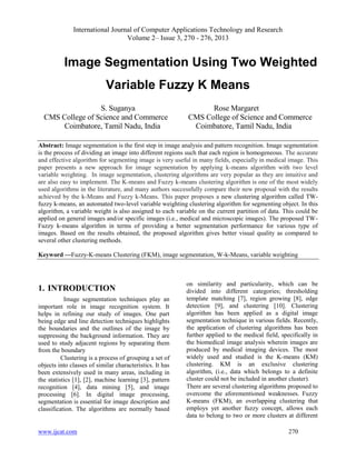 International Journal of Computer Applications Technology and Research
Volume 2– Issue 3, 270 - 276, 2013
www.ijcat.com 270
Image Segmentation Using Two Weighted
Variable Fuzzy K Means
S. Suganya Rose Margaret
CMS College of Science and Commerce CMS College of Science and Commerce
Coimbatore, Tamil Nadu, India Coimbatore, Tamil Nadu, India
Abstract: Image segmentation is the first step in image analysis and pattern recognition. Image segmentation
is the process of dividing an image into different regions such that each region is homogeneous. The accurate
and effective algorithm for segmenting image is very useful in many fields, especially in medical image. This
paper presents a new approach for image segmentation by applying k-means algorithm with two level
variable weighting. In image segmentation, clustering algorithms are very popular as they are intuitive and
are also easy to implement. The K-means and Fuzzy k-means clustering algorithm is one of the most widely
used algorithms in the literature, and many authors successfully compare their new proposal with the results
achieved by the k-Means and Fuzzy k-Means. This paper proposes a new clustering algorithm called TW-
fuzzy k-means, an automated two-level variable weighting clustering algorithm for segmenting object. In this
algorithm, a variable weight is also assigned to each variable on the current partition of data. This could be
applied on general images and/or specific images (i.e., medical and microscopic images). The proposed TW-
Fuzzy k-means algorithm in terms of providing a better segmentation performance for various type of
images. Based on the results obtained, the proposed algorithm gives better visual quality as compared to
several other clustering methods.
Keyword —Fuzzy-K-means Clustering (FKM), image segmentation, W-k-Means, variable weighting
1. INTRODUCTION
Image segmentation techniques play an
important role in image recognition system. It
helps in refining our study of images. One part
being edge and line detection techniques highlights
the boundaries and the outlines of the image by
suppressing the background information. They are
used to study adjacent regions by separating them
from the boundary
Clustering is a process of grouping a set of
objects into classes of similar characteristics. It has
been extensively used in many areas, including in
the statistics [1], [2], machine learning [3], pattern
recognition [4], data mining [5], and image
processing [6]. In digital image processing,
segmentation is essential for image description and
classification. The algorithms are normally based
on similarity and particularity, which can be
divided into different categories; thresholding
template matching [7], region growing [8], edge
detection [9], and clustering [10]. Clustering
algorithm has been applied as a digital image
segmentation technique in various fields. Recently,
the application of clustering algorithms has been
further applied to the medical field, specifically in
the biomedical image analysis wherein images are
produced by medical imaging devices. The most
widely used and studied is the K-means (KM)
clustering. KM is an exclusive clustering
algorithm, (i.e., data which belongs to a definite
cluster could not be included in another cluster).
There are several clustering algorithms proposed to
overcome the aforementioned weaknesses. Fuzzy
K-means (FKM), an overlapping clustering that
employs yet another fuzzy concept, allows each
data to belong to two or more clusters at different
 