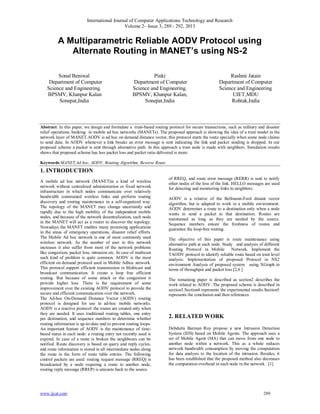 International Journal of Computer Applications Technology and Research
Volume 2– Issue 3, 289 - 292, 2013
www.ijcat.com 289
A Multiparametric Reliable AODV Protocol using
Alternate Routing in MANET’s using NS-2
Sonal Beniwal
Department of Computer
Science and Engineering.
BPSMV, Khanpur Kalan
Sonepat,India
Pinki
Department of Computer
Science and Engineering.
BPSMV, Khanpur Kalan,
Sonepat,India
Rashmi Jatain
Department of Computer
Science and Engineering
UIET,MDU
Rohtak,India
Abstract: In this paper, we design and formulate a trust-based routing protocol for secure transactions, such as military and disaster
relief operations, banking in mobile ad hoc networks (MANETs). The proposed approach is showing the idea of a trust model in the
network layer of MANET.AODV is ad hoc on demand distance vector, this protocol starts the route specially when some node claims
to send data. In AODV whenever a link breaks an error message is sent indicating the link and packet sending is dropped. In our
proposed scheme a packet is sent through alternative path. In this approach a trust node is made with neighbors. Simulation results
shows that proposed scheme has less packet loss and packet ratio delivered is more.
Keywords:MANET,Ad hoc, AODV, Routing Algorithm, Reverse Route
1. INTRODUCTION
A mobile ad hoc network (MANET)is a kind of wireless
network without centralized administration or fixed network
infrastructure in which nodes communicate over relatively
bandwidth constrained wireless links and perform routing
discovery and routing maintenance in a self-organized way.
The topology of the MANET may change uncertainly and
rapidly due to the high mobility of the independent mobile
nodes, and because of the network decentralization, each node
in the MANET will act as a router to discover the topology.
Nowadays the MANET enables many promising applications
in the areas of emergency operations, disaster relief efforts.
The Mobile Ad hoc network is one of most commonly used
wireless network. As the number of user in this network
increases it also suffer from most of the network problems
like congestion, packet loss, intrusion etc. In case of multicast
such kind of problem is quite common. AODV is the most
efficient on demand protocol used in Mobile Adhoc network.
This protocol support efficient transmission in Multicast and
broadcast communication. It create a loop free efficient
routing. But because of some attack or the congestion it
provide higher loss. There is the requirement of some
improvement over the existing AODV protocol to provide the
secure and efficient communication over the network.
The Ad-hoc On-Demand Distance Vector (AODV) routing
protocol is designed for use in ad-hoc mobile networks.
AODV is a reactive protocol: the routes are created only when
they are needed. It uses traditional routing tables, one entry
per destination, and sequence numbers to determine whether
routing information is up-to-date and to prevent routing loops.
An important feature of AODV is the maintenance of time-
based states in each node: a routing entry not recently used is
expired. In case of a route is broken the neighbours can be
notified. Route discovery is based on query and reply cycles,
and route information is stored in all intermediate nodes along
the route in the form of route table entries. The following
control packets are used: routing request message (RREQ) is
broadcasted by a node requiring a route to another node,
routing reply message (RREP) is unicaste back to the source
of RREQ, and route error message (RERR) is sent to notify
other nodes of the loss of the link. HELLO messages are used
for detecting and monitoring links to neighbors.
AODV is a relative of the Bellmann-Ford distant vector
algorithm, but is adapted to work in a mobile environment.
AODV determines a route to a destination only when a node
wants to send a packet to that destination. Routes are
maintained as long as they are needed by the source.
Sequence numbers ensure the freshness of routes and
guarantee the loop-free routing.
The objective of this paper is route maintenance using
alternative path at each node. Study and analysis of different
Routing Protocol in Mobile Network. Implement the
TAODV protocol to identify reliable route based on trust level
analysis. Implementation of proposed Protocol in NS2
environment Analysis of proposed system using XGraph in
terms of throughput and packet loss.[2,6 ]
The remaining paper is described as section2 describes the
work related to AODV .The proposed scheme is described in
section3.Section4 represents the experimental results.Section5
represents the conclusion and then references.
2. RELATED WORK
Debdutta Barman Roy propose a new Intrusion Detection
System (IDS) based on Mobile Agents. The approach uses a
set of Mobile Agent (MA) that can move from one node to
another node within a network. This as a whole reduces
network bandwidth consumption by moving the computation
for data analysis to the location of the intrusion. Besides, it
has been established that the proposed method also decreases
the computation overhead in each node in the network. [1]
 