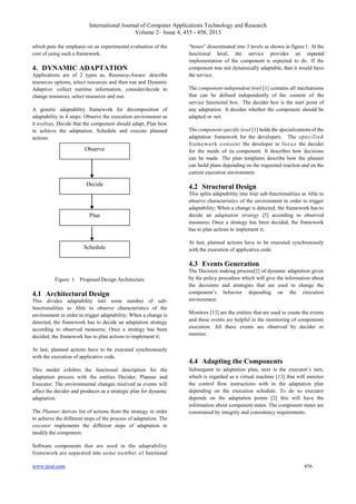 International Journal of Computer Applications Technology and Research
Volume 2– Issue 4, 455 - 458, 2013
www.ijcat.com 456
which puts the emphasis on an experimental evaluation of the
cost of using such a framework.
4. DYNAMIC ADAPTATION
Applications are of 2 types as, Resource-Aware: describe
resources options, select resources and then run and Dynamic
Adaptive: collect runtime information, consider/decide to
change resources, select resources and run.
A generic adaptability framework for decomposition of
adaptability in 4 steps: Observe the execution environment as
it evolves, Decide that the component should adapt, Plan how
to achieve the adaptation, Schedule and execute planned
actions.
Figure 1. Proposed Design Architecture
4.1 Architectural Design
This divides adaptability into some number of sub-
functionalities as Able to observe characteristics of the
environment in order to trigger adaptability; When a change is
detected, the framework has to decide an adaptation strategy
according to observed measures; Once a strategy has been
decided, the framework has to plan actions to implement it;
At last; planned actions have to be executed synchronously
with the execution of applicative code.
This model exhibits the functional description for the
adaptation process with the entities Decider, Planner and
Executor. The environmental changes received as events will
affect the decider and produces as a strategic plan for dynamic
adaptation.
The Planner derives list of actions from the strategy in order
to achieve the different steps of the process of adaptation. The
executor implements the different steps of adaptation to
modify the component.
Software components that are used in the adaptability
framework are separated into some number of functional
“boxes” disseminated into 3 levels as shown in figure 1. At the
functional level, the service provides an expected
implementation of the component is expected to do. If the
component was not dynamically adaptable, then it would have
the service.
The component-independent level [1] contains all mechanisms
that can be defined independently of the content of the
service functional box. The decider box is the start point of
any adaptation. It decides whether the component should be
adapted or not.
The component-specific level [1] holds the specializations of the
adaptation framework for the developers. The specified
framework consent the developer to focus the decider
for the needs of its component. It describes how decisions
can be made. The plan templates describe how the planner
can build plans depending on the requested reaction and on the
current execution environment.
4.2 Structural Design
This splits adaptability into four sub-functionalities as Able to
observe characteristics of the environment in order to trigger
adaptability; When a change is detected, the framework has to
decide an adaptation strategy [5] according to observed
measures; Once a strategy has been decided, the framework
has to plan actions to implement it;
At last; planned actions have to be executed synchronously
with the execution of applicative code.
4.3 Events Generation
The Decision making process[2] of dynamic adaptation given
by the policy procedure which will give the information about
the decisions and strategies that are used to change the
component‟s behavior depending on the execution
environment.
Monitors [13] are the entities that are used to create the events
and these events are helpful in the monitoring of components
execution. All these events are observed by decider or
monitor.
4.4 Adapting the Components
Subsequent to adaptation plan, next is the executor‟s turn,
which is regarded as a virtual machine [13] that will monitor
the control flow instructions with in the adaptation plan
depending on the execution schedule. To do so executor
depends on the adaptation points [2] this will have the
information about component states. The component states are
constrained by integrity and consistency requirements.
Observe
Decide
Plan
Schedule
 