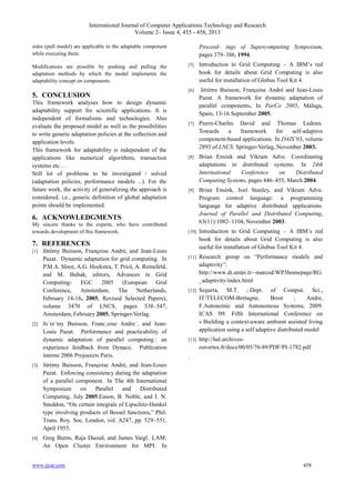 International Journal of Computer Applications Technology and Research
Volume 2– Issue 4, 455 - 458, 2013
www.ijcat.com 458
sides (pull model) are applicable to the adaptable component
while executing them.
Modifications are possible by pushing and pulling the
adaptation methods by which the model implements the
adaptability concept on components.
5. CONCLUSION
This framework analyses how to design dynamic
adaptability support for scientific applications. It is
independent of formalisms and technologies. Also
evaluate the proposed model as well as the possibilities
to write generic adaptation policies at the collection and
application levels.
This framework for adaptability is independent of the
applications like numerical algorithms, transaction
systems etc…
Still lot of problems to be investigated / solved
(adaptation policies, performance models ...). For the
future work, the activity of generalizing the approach is
considered. i.e., generic definition of global adaptation
points should be implemented.
6. ACKNOWLEDGMENTS
My sincere thanks to the experts, who have contributed
towards development of this framework.
7. REFERENCES
[1] Je´re´my Buisson, Franc¸oise Andre´, and Jean-Louis
Pazat. Dynamic adaptation for grid computing. In
P.M.A. Sloot, A.G. Hoekstra, T. Priol, A. Reinefeld,
and M. Bubak, editors, Advances in Grid
Computing- EGC 2005 (European Grid
Conference, Amsterdam, The Netherlands,
February 14-16, 2005, Revised Selected Papers),
volume 3470 of LNCS, pages 538–547,
Amsterdam, February 2005. Springer-Verlag.
[2] Je´re´my Buisson, Franc¸oise Andre´, and Jean-
Louis Pazat. Performance and practicability of
dynamic adaptation of parallel computing : an
experience feedback from Dynaco. Publication
interne 2006 Projeeects Paris.
[3] Je´re´my Buisson, Franc¸oise Andre´, and Jean-Louis
Pazat. Enforcing consistency during the adaptation
of a parallel component. In The 4th International
Symposium on Parallel and Distributed
Computing, July 2005.Eason, B. Noble, and I. N.
Sneddon, “On certain integrals of Lipschitz-Hankel
type involving products of Bessel functions,” Phil.
Trans. Roy. Soc. London, vol. A247, pp. 529–551,
April 1955.
[4] Greg Burns, Raja Daoud, and James Vaigl. LAM:
An Open Cluster Environment for MPI. In
Proceed- ings of Supercomputing Symposium,
pages 379–386, 1994.
[5] Introduction to Grid Computing – A IBM‟s red
book for details about Grid Computing is also
useful for installation of Globus Tool Kit 4.
[6] Jérémy Buisson, Françoise André and Jean-Louis
Pazat. A framework for dynamic adaptation of
parallel components. In ParCo 2005, Málaga,
Spain, 13-16 September 2005.
[7] Pierre-Charles David and Thomas Ledoux.
Towards a framework for self-adaptive
component-based applications. In DAIS’03, volume
2893 of LNCS. Springer-Verlag, November 2003.
[8] Brian Ensink and Vikram Adve. Coordinating
adaptations in distributed systems. In 24th
International Conference on Distributed
Computing Systems, pages 446–455, March 2004.
[9] Brian Ensink, Joel Stanley, and Vikram Adve.
Program control language: a programming
language for adaptive distributed applications.
Journal of Parallel and Distributed Computing,
63(11):1082–1104, November 2003.
[10] Introduction to Grid Computing – A IBM‟s red
book for details about Grid Computing is also
useful for installation of Globus Tool Kit 4.
[11] Research group on “Performance models and
adaptivity”:
http://www.di.unipi.it/~marcod/WP3homepage/RG
_adaptivity/index.html
[12] Segarra, M.T. ; Dept. of Comput. Sci.,
IT/TELECOM-Bretagne, Brest ; Andre,
F.Autonomic and Autonomous Systems, 2009.
ICAS '09. Fifth International Conference on
« Building a context-aware ambient assisted living
application using a self adaptive distributed model
[13] http://hal.archives-
ouvertes.fr/docs/00/05/76/49/PDF/PI-1782.pdf
.
 