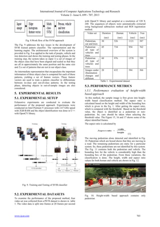 International Journal of Computer Applications Technology and Research
Volume 2– Issue 6, 699 - 707, 2013
with OpenCV library and sampled at a resolution of 320 X
240. The sequences of objects were automatically extracted
using background subtraction method and ROI registration
method.
Video set
Fig. 8.Work flow of the SVM approach
The Fig. 9 addresses the key issues in the development of
SVM trained pattern classifier. The representation and the
learning engine. The architectural overview of the system is
provided in Fig. 9 as applied to the task of people, vehicle and
tree detection and shows the training and testing phases. In the
training step, the system takes as input 1) a set of images of
the object class that have been aligned and scaled so that they
are all in approximately the same position and the same size
and 2) a set of patterns that are not in our object class.
An intermediate representation that encapsulates the important
information of three object class is computed for each of these
patterns, yielding a set of feature vectors. These feature
vectors are used to train a pattern classifier to differentiate
between in-class and out-of-class patterns. In the testing
phase, detecting objects in out-of-sample images are also
considered.

5. EXPERIMENTAL RESULTS
5.1. EXPERIMENTAL SETUP
Exhaustive experiments are conducted to evaluate the
performance of the proposed approach. Experiments were
conducted on Intel Pentium V processor with 2.67 GHz speed
with 2GB RAM and the object identification was done in C++
with OpenCV library.

Duration

Human

Vehicle

(sec)
(sec)
(sec)
Pedestrian,
30
526
1121
car and trees
Pedestrian , 45
734
954
all type of
vehicles and
trees
Pedestrian , 60
976
1578
all type of
vehicles and
trees
Images under 20
632
584
illumination
changes and
different
Table 1. Experimental dataset
poses

Tree
(sec)
387
762

589

366

5.3. PERFORMANCE METRICS
5.3.1.

Performance evaluation of height-width
based approach
In this method, the sample image is first given into heightwidth based classification method. The aspect ratio is
calculated based on the height and width of the bounding box
which is given in the Eq. 1. After getting the aspect ratio,
which is compared with the threshold. Based on the threshold
value, the object is identified as a pedestrian or nonpedestrian. So, care should be taken when selecting the
threshold value. The Figure 15, 16 and 17 shows some of the
object identified frames.
The aspect ratio is calculated by

(1)
The moving pedestrian alone detected and identified in Fig.
10. Pedestrian which are boxed shows that they are moving in
a road. The remaining pedestrians are static for a particular
system. So, these pedestrians are not identified by this system.
The Fig. 11 contains both the pedestrian and vehicle. The
bounding box for the vehicle is considerably high than the
bounding box of the pedestrian. From these variations, the
classification is done. The height, width and aspect ratio
values for both human and vehicle are shown in Fig. 12.

Fig. 9. Training and Testing of SVM classifier

5.2. EXPERIMENTAL DATASETS
To examine the performance of the proposed method, four
video set was collected from a PETS dataset is shown in table
1. The video data is split into frames at 20 frames per second

www.ijcat.com

Fig. 10. Height-width based approach contains only
pedestrian

703

 