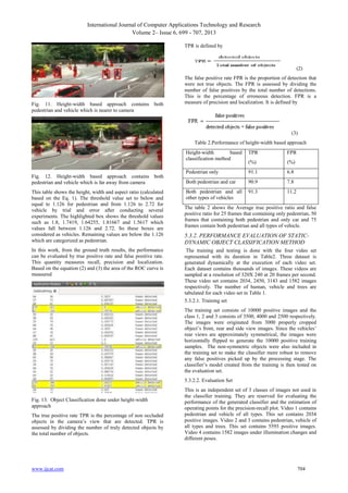 International Journal of Computer Applications Technology and Research
Volume 2– Issue 6, 699 - 707, 2013
TPR is defined by

(2)

Fig. 11. Height-width based approach contains both
pedestrian and vehicle which is nearer to camera

The false positive rate FPR is the proportion of detection that
were not true objects. The FPR is assessed by dividing the
number of false positives by the total number of detections.
This is the percentage of erroneous detection. FPR is a
measure of precision and localization. It is defined by

(3)
Table 2.Performance of height-width based approach
Height-width
based
classification method
Fig. 12. Height-width based approach contains both
pedestrian and vehicle which is far away from camera
This table shows the height, width and aspect ratio (calculated
based on the Eq. 1). The threshold value set to below and
equal to 1.126 for pedestrian and from 1.126 to 2.72 for
vehicle by trial and error after conducting several
experiments. The highlighted box shows the threshold values
such as 1.8, 1.7419, 1.64255, 1.81667 and 1.5617 which
values fall between 1.126 and 2.72. So these boxes are
considered as vehicles. Remaining values are below the 1.126
which are categorized as pedestrian.
In this work, from the ground truth results, the performance
can be evaluated by true positive rate and false positive rate.
This quantity measures recall, precision and localization.
Based on the equation (2) and (3) the area of the ROC curve is
measured

TPR

FPR

(%)

(%)

Pedestrian only

91.1

6.8

Both pedestrian and car

90.9

7.8

Both pedestrian and all
other types of vehicles

91.3

11.2

The table 2 shows the Average true positive ratio and false
positive ratio for 25 frames that containing only pedestrian, 50
frames that containing both pedestrian and only car and 75
frames contain both pedestrian and all types of vehicle.

5.3.2. PERFORMANCE EVALUATION OF STATICDYNAMIC OBJECT CLASSIFICATION METHOD
The training and testing is done with the four video set
represented with its duration in Table2. Three dataset is
generated dynamically at the execution of each video set.
Each dataset contains thousands of images. These videos are
sampled at a resolution of 320X 240 at 20 frames per second.
These video set contains 2034, 2450, 3143 and 1582 images
respectively. The number of human, vehicle and trees are
tabulated for each video set in Table 1.
5.3.2.1. Training set
The training set consists of 10000 positive images and the
class 1, 2 and 3 consists of 3500, 4000 and 2500 respectively.
The images were originated from 3000 properly cropped
object’s front, rear and side view images. Since the vehicles’
rear views are approximately symmetrical, the images were
horizontally flipped to generate the 10000 positive training
samples. The non-symmetric objects were also included in
the training set to make the classifier more robust to remove
any false positives picked up by the processing stage. The
classifier’s model created from the training is then tested on
the evaluation set.
5.3.2.2. Evaluation Set

Fig. 13. Object Classification done under height-width
approach
The true positive rate TPR is the percentage of non occluded
objects in the camera’s view that are detected. TPR is
assessed by dividing the number of truly detected objects by
the total number of objects.

www.ijcat.com

This is an independent set of 3 classes of images not used in
the classifier training. They are reserved for evaluating the
performance of the generated classifier and the estimation of
operating points for the precision-recall plot. Video 1 contains
pedestrian and vehicle of all types. This set contains 2034
positive images. Video 2 and 3 contains pedestrian, vehicle of
all types and trees. This set contains 5593 positive images.
Video 4 contains 1582 images under illumination changes and
different poses.

704

 