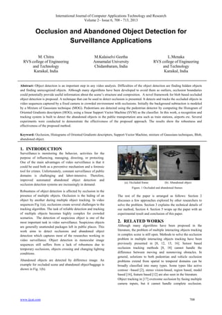 International Journal of Computer Applications Technology and Research
Volume 2– Issue 6, 708 - 713, 2013

Occlusion and Abandoned Object Detection for
Surveillance Applications
M. Chitra
RVS college of Engineering
and Technology
Karaikal, India

M.Kalaiselvi Geetha
Annamalai University
Chidambaram, India

L.Menaka
RVS college of Engineering
and Technology
Karaikal, India

Abstract: Object detection is an important step in any video analysis. Difficulties of the object detection are finding hidden objects
and finding unrecognized objects. Although many algorithms have been developed to avoid them as outliers, occlusion boundaries
could potentially provide useful information about the scene’s structure and composition. A novel framework for blob based occluded
object detection is proposed. A technique that can be used to detect occlusion is presented. It detects and tracks the occluded objects in
video sequences captured by a fixed camera in crowded environment with occlusions. Initially the background subtraction is modeled
by a Mixture of Gaussians technique (MOG). Pedestrians are detected using the pedestrian detector by computing the Histogram of
Oriented Gradients descriptors (HOG), using a linear Support Vector Machine (SVM) as the classifier. In this work, a recognition and
tracking system is built to detect the abandoned objects in the public transportation area such as train stations, airports etc. Several
experiments were conducted to demonstrate the effectiveness of the proposed approach. The results show the robustness and
effectiveness of the proposed method.
Keyword: Occlusion, Histograms of Oriented Gradients descriptors, Support Vector Machine, mixture of Gaussians techniques, Blob,
abandoned object.

1. INTRODUCTION
Surveillance is monitoring the behavior, activities for the
purpose of influencing, managing, directing, or protecting.
One of the main advantages of video surveillance is that it
could be used both as a preventive mechanism and a forensic
tool for crimes. Unfortunately, constant surveillance of public
domains is challenging and labor-intensive. Therefore,
improved automated abandoned object detection and
occlusion detection systems are increasingly in demand.

(a). Occluded frame

(b). Abandoned object

Figure. 1 Occluded and abandoned frames

Robustness of object detection is affected by occlusion in the
presence of multiple objects. Occlusion is the hiding of an
object by another during multiple object tracking. In video
sequences Fig 1(a), occlusions create several challenges to the
tracking algorithm. The task of reliable detection and tracking
of multiple objects becomes highly complex for crowded
scenarios. The detection of suspicious object is one of the
most important task in video surveillance. Suspicious objects
are generally unattended packages left in public places. This
work aims to detect occlusions and abandoned object
detection which captures most of the researches working in
video surveillance. Object detection in monocular image
sequences still suffers from a lack of robustness due to
temporary occlusions, objects crossing and changing lighting
conditions.
Abandoned objects are detected by difference image. An
example for occluded scene and abandoned object/baggage is
shown in Fig. 1(b).

www.ijcat.com

The rest of the paper is arranged as follows: Section 2
discusses a few approaches explored by other researchers to
solve the problem. Section 3 explains the technical details of
our method, Section 4. Section 5 wraps up the paper with an
experimental result and conclusion of this paper.

2. RELATED WORKS
Although many algorithms have been proposed in the
literature, the problem of multiple interacting objects tracking
in complex scene is still open. Methods to solve the occlusion
problem in multiple interacting objects tracking have been
previously presented in [8, 12, 15, 16]. Sensor based
occlusion tracking methods [8, 18] cannot handle the
difference between moving and nonmoving obstacles. In
general, solutions to both pedestrian and vehicle occlusion
problems extend from spatial to temporal domains can be
broadly classified into many types. Some types like active
contour –based [2], stereo vision-based, region based, model
based [16], feature based [12] are also seen in the literature.
Object tracking in [17] overcome occlusion by fusing multiple
camera inputs, but it cannot handle complete occlusion.

708

 