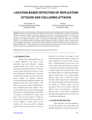 International Journal of Computer Applications Technology and Research
Volume 2– Issue 6, 714 - 716, 2013

LOCATION BASED DETECTION OF REPLICATION
ATTACKS AND COLLUDING ATTACKS
P.S.Nivedita Sai
Sri Sairam Engineering College
Chennai-44, India

T.P.Rani
Sri Sairam Engineering College
Chennai-44, India

______________________________________________________________________________
Abstract -Wireless sensor networks gains its importance because of the critical applications in which it is involved like
industrial automation, healthcare applications, military and surveillance. Among security attacks in wireless sensor
networks we consider an active attack, NODE REPLICATION attack and COLLUDING attack. We use localized
algorithms, ((ie) replication detection is done at the node level and eliminated without the intervention of the base
station) to solve replication attacks and colluding attacks. Replication attacks are detected to using a unique key pair
and cryptographic hash function. We propose to use XED and EED algorithm[1] ( authenticates the node and tries to
reduce the replication) , with this using the Event detected location , non-beacon node is used to find the location of a
malicious node and by a simple threshold verification we identify malicious clusters.
Keywords: replication attacks ,collusion attacks, localized detection XED, EED

____________________________________________________________________________
efficiency of the network. In this paper we have

1. INTRODUCTION
Wireless Sensor Networks (WSNs) are used
in various applications. They consist of many
autonomous sensor nodes deployed in spatially
distributed manner. They are used to sense various
parameters like temperature, pressure etc. The network
consists of small sensors and a unit which is used to
store information also called data center. It consists of
an antenna for transmission and a power source. Some
typical

examples

are

Industrial

monitoring,

Environment monitoring, Healthcare monitoring, Area
monitoring, Passive Area location detection. These
WSN‟s are more prone to attacks of different types as
they are deployed under various conditions. This is
because the attackers may intend to learn information
from the WSNs or disable the functions of the WSNs.
For example, on the battlefield, the enemies would
hope to learn the private locations of soldiers by
injecting wrong commands into the sensor network. It
becomes important to ensure security of data
transmitted , this security also will save considerate
amount of battery power which will in increase the

considered replication attack which is considered as a
major compromise on the security. When a genuine
node is compromised either by brutal force or by
software attacks. This compromised node‟s id and key
are copied into another node and randomly deployed
in wireless scenario. This is replication attack , when
this replicated nodes form a group and launch attacks
against the benign nodes , this is collusion attacks.
Collusion attacks results in attacks like selective
forwarding , selective drop of packets, looping of data.
There are many techniques which have been proposed
for reducing this collusion attacks, some are
deterministic (they use some abnormal pattern for
detection) some are non deterministic . Centralized
detection results in whole network synchronization
and wastage of bandwidth hence here we make use of
a localized detection algorthim.

2 .LITERATURE REVIEW
Many mechanisms have been proposed to
overcome this replication and collusion attacks. The
algorithms proposed in [1] it makes efficient usage of

www.ijcat.com

714

 