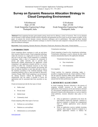 International Journal of Computer Applications Technology and Research
Volume 2– Issue 6, 731 - 737, 2013

Survey on Dynamic Resource Allocation Strategy in
Cloud Computing Environment
N.Krishnaveni
Dept. of CSE
Erode Sengunthar Engineering College
Thudupathi, India

G.Sivakumar
Dept. of CSE
Erode Sengunthar Engineering College
Thudupathi, India

Abstract-Cloud computing becomes quite popular among cloud users by offering a variety of resources. This is an on demand
service because it offers dynamic flexible resource allocation and guaranteed services in pay as-you-use manner to public. In this
paper, we present the several dynamic resource allocation techniques and its performance. This paper provides detailed
description of the dynamic resource allocation technique in cloud for cloud users and comparative study provides the clear detail
about the different techniques.
Keywords: Cloud computing, Dynamic Resource Allocation, Cloud users, Resources, Data center, Virtual machine

1. INTRODUCTION

Virtualization technology

Cloud computing allows customers to scale up and down
their resources based on needs. Cloud computing technology
makes the resources as a single point of access to the client
and cost is pay per usage. Cloud computing is a computing
technology, where a pool of resources are connected in
private and public networks and to provide these
dynamically scalable infrastructure for application. Cloud
computing is not application oriented and this is a service
oriented. It offers the virtualized resources to the cloud
users. Cloud computing provide dynamic provisioning and
thus can allocate machines to store data and add or remove
the machines according to the workload demands. Cloud
computing platforms such as, those provided by Microsoft,
Amazon, Google, IBM. Cloud computing is an environment
for sharing resources without the knowledge of the
infrastructure and can makes it possible to access the
applications and its associated data from anywhere at any
time.

Cloud computing is based on the virtualization technology.
Virtualization technology is used to allocate the data center
resources dynamically based on the application demands.

Cloud environment provide the four types of cloud.


Public cloud



Private cloud



Hybrid cloud



Community cloud

Virtualization having two types,



Virtual machine live migration technology makes it
possible to mapping between the virtual machines (VMs)
and the physical machines (PMs) while applications are
running. Live migration increase the resource utilization
and provide the better performance result.

2. RESOURCE ALLOCATION
In cloud computing, Resource allocation is the process of
assigning available resources to the needed cloud
applications. Cloud resources can be provisioned on demand
in a fine-grained, multiplexed manner. In cloud the resource
allocation is based on the infrastructure as a service (IaaS).In
cloud platforms, resource allocation takes place at two
levels:


Software as a service(Saas)



Platform as a service(Paas)



Infrastructure as a service(IaaS)

www.ijcat.com

Full virtualization

Live migration

Cloud computing offers three types of services


Para virtualization



when an application is uploaded to the cloud, the
load balancer assigns the requested instances to
physical computers, to balance the computational
load of multiple applications across physical
computers
When an application receives multiple incoming
requests, these requests should be assigned to a
specific application instance to balance the
731

 
