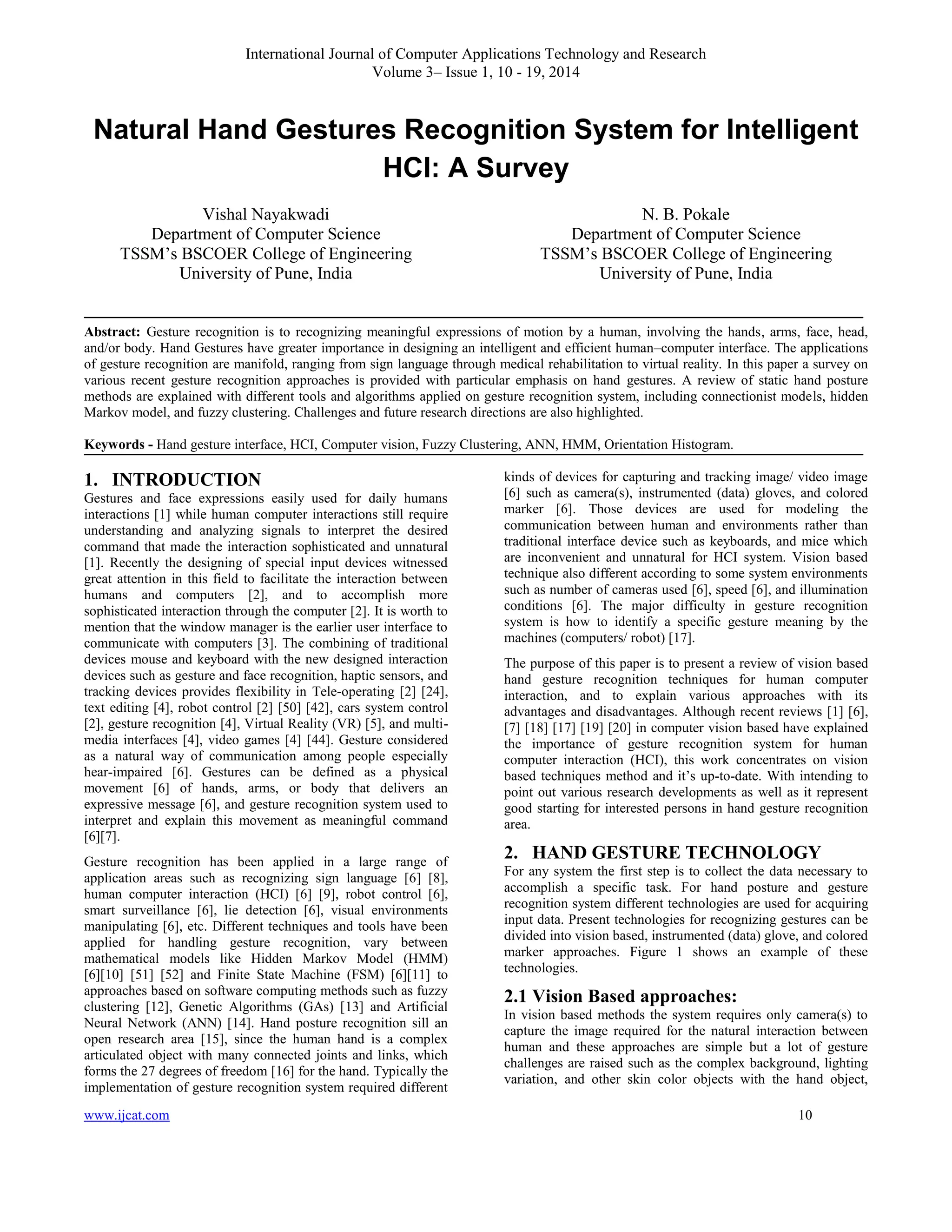International Journal of Computer Applications Technology and Research
Volume 3– Issue 1, 10 - 19, 2014

Natural Hand Gestures Recognition System for Intelligent
HCI: A Survey
Vishal Nayakwadi
Department of Computer Science
TSSM’s BSCOER College of Engineering
University of Pune, India

N. B. Pokale
Department of Computer Science
TSSM’s BSCOER College of Engineering
University of Pune, India

Abstract: Gesture recognition is to recognizing meaningful expressions of motion by a human, involving the hands, arms, face, head,
and/or body. Hand Gestures have greater importance in designing an intelligent and efficient human–computer interface. The applications
of gesture recognition are manifold, ranging from sign language through medical rehabilitation to virtual reality. In this paper a survey on
various recent gesture recognition approaches is provided with particular emphasis on hand gestures. A review of static hand posture
methods are explained with different tools and algorithms applied on gesture recognition system, including connectionist models, hidden
Markov model, and fuzzy clustering. Challenges and future research directions are also highlighted.
Keywords - Hand gesture interface, HCI, Computer vision, Fuzzy Clustering, ANN, HMM, Orientation Histogram.

1. INTRODUCTION
Gestures and face expressions easily used for daily humans
interactions [1] while human computer interactions still require
understanding and analyzing signals to interpret the desired
command that made the interaction sophisticated and unnatural
[1]. Recently the designing of special input devices witnessed
great attention in this field to facilitate the interaction between
humans and computers [2], and to accomplish more
sophisticated interaction through the computer [2]. It is worth to
mention that the window manager is the earlier user interface to
communicate with computers [3]. The combining of traditional
devices mouse and keyboard with the new designed interaction
devices such as gesture and face recognition, haptic sensors, and
tracking devices provides flexibility in Tele-operating [2] [24],
text editing [4], robot control [2] [50] [42], cars system control
[2], gesture recognition [4], Virtual Reality (VR) [5], and multimedia interfaces [4], video games [4] [44]. Gesture considered
as a natural way of communication among people especially
hear-impaired [6]. Gestures can be defined as a physical
movement [6] of hands, arms, or body that delivers an
expressive message [6], and gesture recognition system used to
interpret and explain this movement as meaningful command
[6][7].
Gesture recognition has been applied in a large range of
application areas such as recognizing sign language [6] [8],
human computer interaction (HCI) [6] [9], robot control [6],
smart surveillance [6], lie detection [6], visual environments
manipulating [6], etc. Different techniques and tools have been
applied for handling gesture recognition, vary between
mathematical models like Hidden Markov Model (HMM)
[6][10] [51] [52] and Finite State Machine (FSM) [6][11] to
approaches based on software computing methods such as fuzzy
clustering [12], Genetic Algorithms (GAs) [13] and Artificial
Neural Network (ANN) [14]. Hand posture recognition sill an
open research area [15], since the human hand is a complex
articulated object with many connected joints and links, which
forms the 27 degrees of freedom [16] for the hand. Typically the
implementation of gesture recognition system required different
www.ijcat.com

kinds of devices for capturing and tracking image/ video image
[6] such as camera(s), instrumented (data) gloves, and colored
marker [6]. Those devices are used for modeling the
communication between human and environments rather than
traditional interface device such as keyboards, and mice which
are inconvenient and unnatural for HCI system. Vision based
technique also different according to some system environments
such as number of cameras used [6], speed [6], and illumination
conditions [6]. The major difficulty in gesture recognition
system is how to identify a specific gesture meaning by the
machines (computers/ robot) [17].
The purpose of this paper is to present a review of vision based
hand gesture recognition techniques for human computer
interaction, and to explain various approaches with its
advantages and disadvantages. Although recent reviews [1] [6],
[7] [18] [17] [19] [20] in computer vision based have explained
the importance of gesture recognition system for human
computer interaction (HCI), this work concentrates on vision
based techniques method and it’s up-to-date. With intending to
point out various research developments as well as it represent
good starting for interested persons in hand gesture recognition
area.

2. HAND GESTURE TECHNOLOGY
For any system the first step is to collect the data necessary to
accomplish a specific task. For hand posture and gesture
recognition system different technologies are used for acquiring
input data. Present technologies for recognizing gestures can be
divided into vision based, instrumented (data) glove, and colored
marker approaches. Figure 1 shows an example of these
technologies.

2.1 Vision Based approaches:
In vision based methods the system requires only camera(s) to
capture the image required for the natural interaction between
human and these approaches are simple but a lot of gesture
challenges are raised such as the complex background, lighting
variation, and other skin color objects with the hand object,
10

 