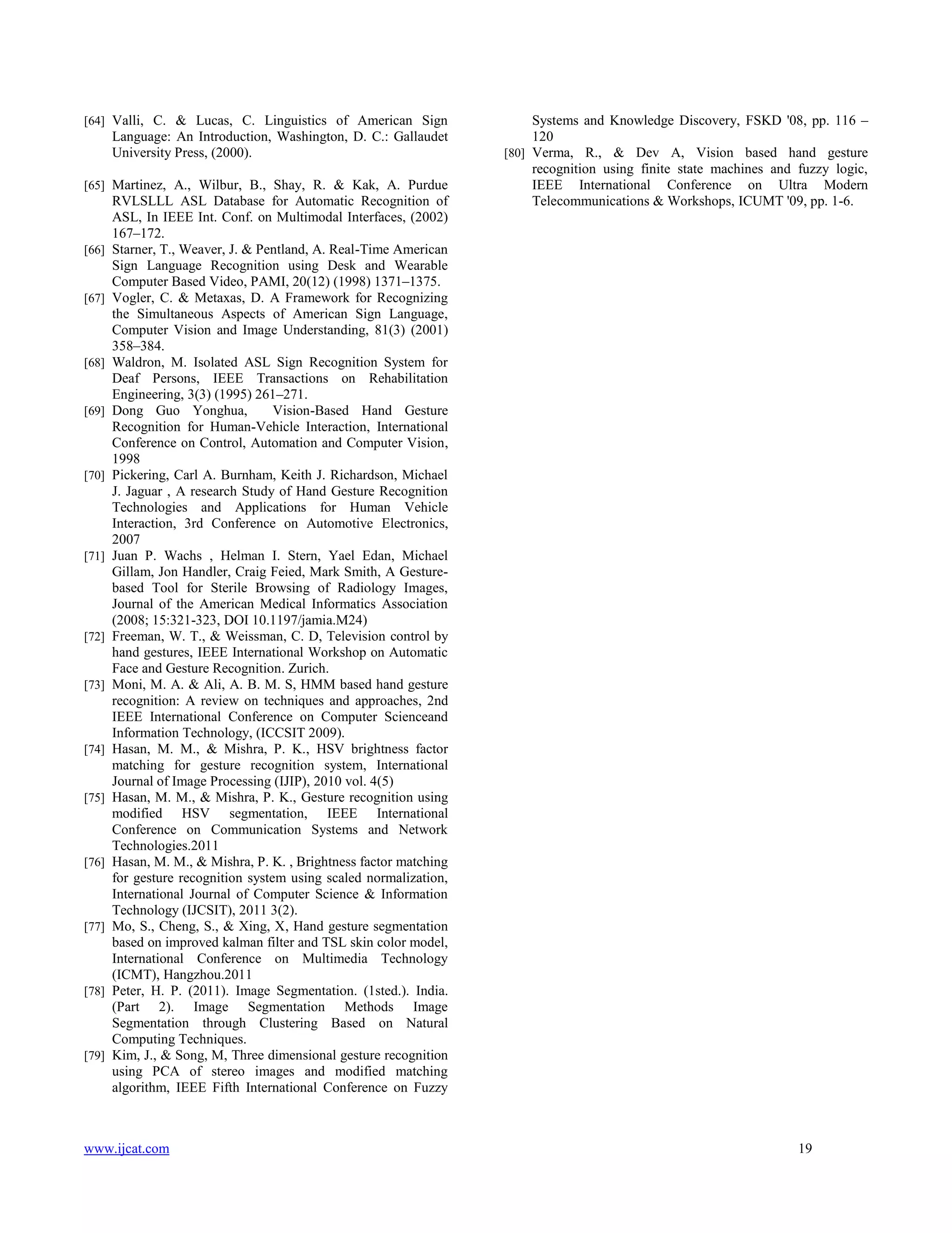 [64] Valli, C. & Lucas, C. Linguistics of American Sign

Language: An Introduction, Washington, D. C.: Gallaudet
University Press, (2000).
[65] Martinez, A., Wilbur, B., Shay, R. & Kak, A. Purdue

[66]

[67]

[68]

[69]

[70]

[71]

[72]

[73]

[74]

[75]

[76]

[77]

[78]

[79]

RVLSLLL ASL Database for Automatic Recognition of
ASL, In IEEE Int. Conf. on Multimodal Interfaces, (2002)
167–172.
Starner, T., Weaver, J. & Pentland, A. Real-Time American
Sign Language Recognition using Desk and Wearable
Computer Based Video, PAMI, 20(12) (1998) 1371–1375.
Vogler, C. & Metaxas, D. A Framework for Recognizing
the Simultaneous Aspects of American Sign Language,
Computer Vision and Image Understanding, 81(3) (2001)
358–384.
Waldron, M. Isolated ASL Sign Recognition System for
Deaf Persons, IEEE Transactions on Rehabilitation
Engineering, 3(3) (1995) 261–271.
Dong Guo Yonghua,
Vision-Based Hand Gesture
Recognition for Human-Vehicle Interaction, International
Conference on Control, Automation and Computer Vision,
1998
Pickering, Carl A. Burnham, Keith J. Richardson, Michael
J. Jaguar , A research Study of Hand Gesture Recognition
Technologies and Applications for Human Vehicle
Interaction, 3rd Conference on Automotive Electronics,
2007
Juan P. Wachs , Helman I. Stern, Yael Edan, Michael
Gillam, Jon Handler, Craig Feied, Mark Smith, A Gesturebased Tool for Sterile Browsing of Radiology Images,
Journal of the American Medical Informatics Association
(2008; 15:321-323, DOI 10.1197/jamia.M24)
Freeman, W. T., & Weissman, C. D, Television control by
hand gestures, IEEE International Workshop on Automatic
Face and Gesture Recognition. Zurich.
Moni, M. A. & Ali, A. B. M. S, HMM based hand gesture
recognition: A review on techniques and approaches, 2nd
IEEE International Conference on Computer Scienceand
Information Technology, (ICCSIT 2009).
Hasan, M. M., & Mishra, P. K., HSV brightness factor
matching for gesture recognition system, International
Journal of Image Processing (IJIP), 2010 vol. 4(5)
Hasan, M. M., & Mishra, P. K., Gesture recognition using
modified HSV segmentation, IEEE International
Conference on Communication Systems and Network
Technologies.2011
Hasan, M. M., & Mishra, P. K. , Brightness factor matching
for gesture recognition system using scaled normalization,
International Journal of Computer Science & Information
Technology (IJCSIT), 2011 3(2).
Mo, S., Cheng, S., & Xing, X, Hand gesture segmentation
based on improved kalman filter and TSL skin color model,
International Conference on Multimedia Technology
(ICMT), Hangzhou.2011
Peter, H. P. (2011). Image Segmentation. (1sted.). India.
(Part 2). Image Segmentation Methods Image
Segmentation through Clustering Based on Natural
Computing Techniques.
Kim, J., & Song, M, Three dimensional gesture recognition
using PCA of stereo images and modified matching
algorithm, IEEE Fifth International Conference on Fuzzy

www.ijcat.com

Systems and Knowledge Discovery, FSKD '08, pp. 116 –
120
[80] Verma, R., & Dev A, Vision based hand gesture
recognition using finite state machines and fuzzy logic,
IEEE International Conference on Ultra Modern
Telecommunications & Workshops, ICUMT '09, pp. 1-6.

19

 