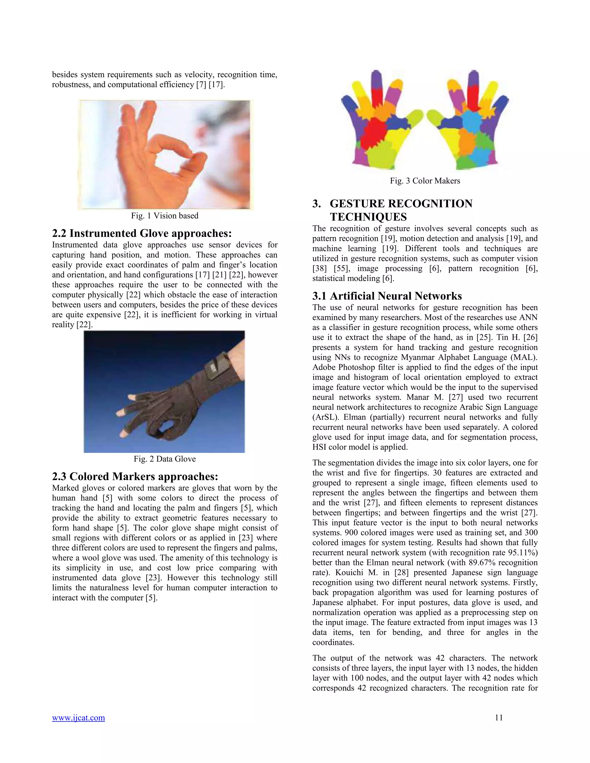 besides system requirements such as velocity, recognition time,
robustness, and computational efficiency [7] [17].

Fig. 3 Color Makers

Fig. 1 Vision based

2.2 Instrumented Glove approaches:
Instrumented data glove approaches use sensor devices for
capturing hand position, and motion. These approaches can
easily provide exact coordinates of palm and finger’s location
and orientation, and hand configurations [17] [21] [22], however
these approaches require the user to be connected with the
computer physically [22] which obstacle the ease of interaction
between users and computers, besides the price of these devices
are quite expensive [22], it is inefficient for working in virtual
reality [22].

Fig. 2 Data Glove

2.3 Colored Markers approaches:
Marked gloves or colored markers are gloves that worn by the
human hand [5] with some colors to direct the process of
tracking the hand and locating the palm and fingers [5], which
provide the ability to extract geometric features necessary to
form hand shape [5]. The color glove shape might consist of
small regions with different colors or as applied in [23] where
three different colors are used to represent the fingers and palms,
where a wool glove was used. The amenity of this technology is
its simplicity in use, and cost low price comparing with
instrumented data glove [23]. However this technology still
limits the naturalness level for human computer interaction to
interact with the computer [5].

3. GESTURE RECOGNITION
TECHNIQUES
The recognition of gesture involves several concepts such as
pattern recognition [19], motion detection and analysis [19], and
machine learning [19]. Different tools and techniques are
utilized in gesture recognition systems, such as computer vision
[38] [55], image processing [6], pattern recognition [6],
statistical modeling [6].

3.1 Artificial Neural Networks
The use of neural networks for gesture recognition has been
examined by many researchers. Most of the researches use ANN
as a classifier in gesture recognition process, while some others
use it to extract the shape of the hand, as in [25]. Tin H. [26]
presents a system for hand tracking and gesture recognition
using NNs to recognize Myanmar Alphabet Language (MAL).
Adobe Photoshop filter is applied to find the edges of the input
image and histogram of local orientation employed to extract
image feature vector which would be the input to the supervised
neural networks system. Manar M. [27] used two recurrent
neural network architectures to recognize Arabic Sign Language
(ArSL). Elman (partially) recurrent neural networks and fully
recurrent neural networks have been used separately. A colored
glove used for input image data, and for segmentation process,
HSI color model is applied.
The segmentation divides the image into six color layers, one for
the wrist and five for fingertips. 30 features are extracted and
grouped to represent a single image, fifteen elements used to
represent the angles between the fingertips and between them
and the wrist [27], and fifteen elements to represent distances
between fingertips; and between fingertips and the wrist [27].
This input feature vector is the input to both neural networks
systems. 900 colored images were used as training set, and 300
colored images for system testing. Results had shown that fully
recurrent neural network system (with recognition rate 95.11%)
better than the Elman neural network (with 89.67% recognition
rate). Kouichi M. in [28] presented Japanese sign language
recognition using two different neural network systems. Firstly,
back propagation algorithm was used for learning postures of
Japanese alphabet. For input postures, data glove is used, and
normalization operation was applied as a preprocessing step on
the input image. The feature extracted from input images was 13
data items, ten for bending, and three for angles in the
coordinates.
The output of the network was 42 characters. The network
consists of three layers, the input layer with 13 nodes, the hidden
layer with 100 nodes, and the output layer with 42 nodes which
corresponds 42 recognized characters. The recognition rate for

www.ijcat.com

11

 