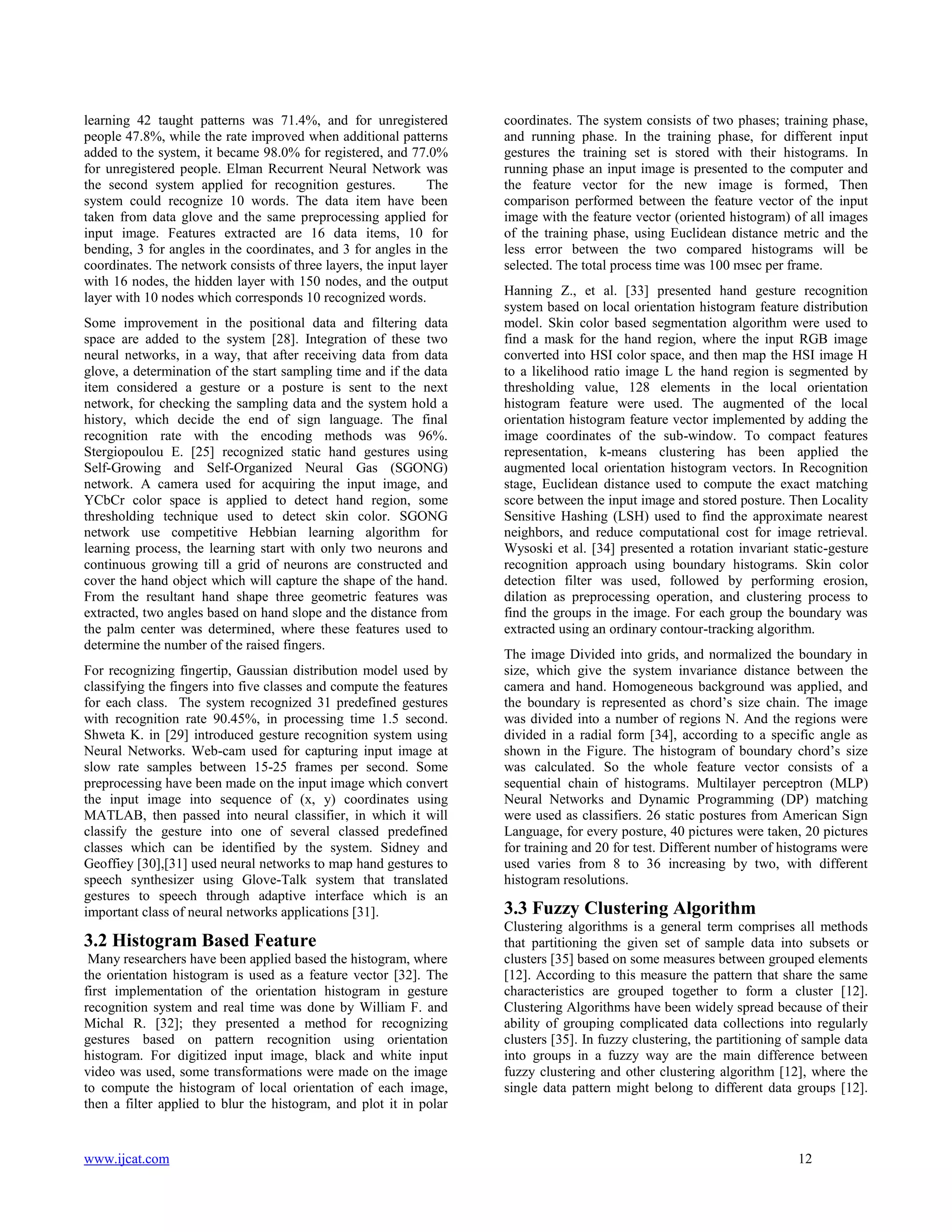 learning 42 taught patterns was 71.4%, and for unregistered
people 47.8%, while the rate improved when additional patterns
added to the system, it became 98.0% for registered, and 77.0%
for unregistered people. Elman Recurrent Neural Network was
the second system applied for recognition gestures.
The
system could recognize 10 words. The data item have been
taken from data glove and the same preprocessing applied for
input image. Features extracted are 16 data items, 10 for
bending, 3 for angles in the coordinates, and 3 for angles in the
coordinates. The network consists of three layers, the input layer
with 16 nodes, the hidden layer with 150 nodes, and the output
layer with 10 nodes which corresponds 10 recognized words.
Some improvement in the positional data and filtering data
space are added to the system [28]. Integration of these two
neural networks, in a way, that after receiving data from data
glove, a determination of the start sampling time and if the data
item considered a gesture or a posture is sent to the next
network, for checking the sampling data and the system hold a
history, which decide the end of sign language. The final
recognition rate with the encoding methods was 96%.
Stergiopoulou E. [25] recognized static hand gestures using
Self-Growing and Self-Organized Neural Gas (SGONG)
network. A camera used for acquiring the input image, and
YCbCr color space is applied to detect hand region, some
thresholding technique used to detect skin color. SGONG
network use competitive Hebbian learning algorithm for
learning process, the learning start with only two neurons and
continuous growing till a grid of neurons are constructed and
cover the hand object which will capture the shape of the hand.
From the resultant hand shape three geometric features was
extracted, two angles based on hand slope and the distance from
the palm center was determined, where these features used to
determine the number of the raised fingers.
For recognizing fingertip, Gaussian distribution model used by
classifying the fingers into five classes and compute the features
for each class. The system recognized 31 predefined gestures
with recognition rate 90.45%, in processing time 1.5 second.
Shweta K. in [29] introduced gesture recognition system using
Neural Networks. Web-cam used for capturing input image at
slow rate samples between 15-25 frames per second. Some
preprocessing have been made on the input image which convert
the input image into sequence of (x, y) coordinates using
MATLAB, then passed into neural classifier, in which it will
classify the gesture into one of several classed predefined
classes which can be identified by the system. Sidney and
Geoffiey [30],[31] used neural networks to map hand gestures to
speech synthesizer using Glove-Talk system that translated
gestures to speech through adaptive interface which is an
important class of neural networks applications [31].

3.2 Histogram Based Feature
Many researchers have been applied based the histogram, where
the orientation histogram is used as a feature vector [32]. The
first implementation of the orientation histogram in gesture
recognition system and real time was done by William F. and
Michal R. [32]; they presented a method for recognizing
gestures based on pattern recognition using orientation
histogram. For digitized input image, black and white input
video was used, some transformations were made on the image
to compute the histogram of local orientation of each image,
then a filter applied to blur the histogram, and plot it in polar

www.ijcat.com

coordinates. The system consists of two phases; training phase,
and running phase. In the training phase, for different input
gestures the training set is stored with their histograms. In
running phase an input image is presented to the computer and
the feature vector for the new image is formed, Then
comparison performed between the feature vector of the input
image with the feature vector (oriented histogram) of all images
of the training phase, using Euclidean distance metric and the
less error between the two compared histograms will be
selected. The total process time was 100 msec per frame.
Hanning Z., et al. [33] presented hand gesture recognition
system based on local orientation histogram feature distribution
model. Skin color based segmentation algorithm were used to
find a mask for the hand region, where the input RGB image
converted into HSI color space, and then map the HSI image H
to a likelihood ratio image L the hand region is segmented by
thresholding value, 128 elements in the local orientation
histogram feature were used. The augmented of the local
orientation histogram feature vector implemented by adding the
image coordinates of the sub-window. To compact features
representation, k-means clustering has been applied the
augmented local orientation histogram vectors. In Recognition
stage, Euclidean distance used to compute the exact matching
score between the input image and stored posture. Then Locality
Sensitive Hashing (LSH) used to find the approximate nearest
neighbors, and reduce computational cost for image retrieval.
Wysoski et al. [34] presented a rotation invariant static-gesture
recognition approach using boundary histograms. Skin color
detection filter was used, followed by performing erosion,
dilation as preprocessing operation, and clustering process to
find the groups in the image. For each group the boundary was
extracted using an ordinary contour-tracking algorithm.
The image Divided into grids, and normalized the boundary in
size, which give the system invariance distance between the
camera and hand. Homogeneous background was applied, and
the boundary is represented as chord’s size chain. The image
was divided into a number of regions N. And the regions were
divided in a radial form [34], according to a specific angle as
shown in the Figure. The histogram of boundary chord’s size
was calculated. So the whole feature vector consists of a
sequential chain of histograms. Multilayer perceptron (MLP)
Neural Networks and Dynamic Programming (DP) matching
were used as classifiers. 26 static postures from American Sign
Language, for every posture, 40 pictures were taken, 20 pictures
for training and 20 for test. Different number of histograms were
used varies from 8 to 36 increasing by two, with different
histogram resolutions.

3.3 Fuzzy Clustering Algorithm
Clustering algorithms is a general term comprises all methods
that partitioning the given set of sample data into subsets or
clusters [35] based on some measures between grouped elements
[12]. According to this measure the pattern that share the same
characteristics are grouped together to form a cluster [12].
Clustering Algorithms have been widely spread because of their
ability of grouping complicated data collections into regularly
clusters [35]. In fuzzy clustering, the partitioning of sample data
into groups in a fuzzy way are the main difference between
fuzzy clustering and other clustering algorithm [12], where the
single data pattern might belong to different data groups [12].

12

 
