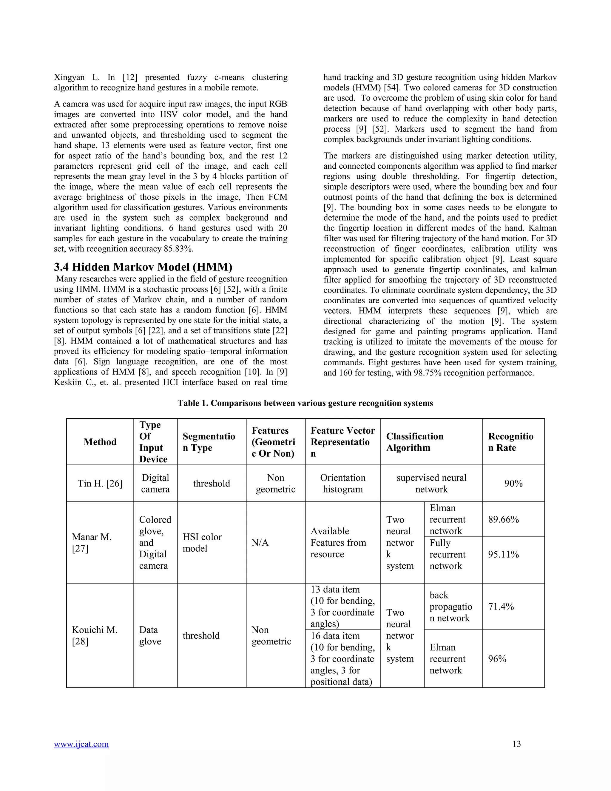 Xingyan L. In [12] presented fuzzy c-means clustering
algorithm to recognize hand gestures in a mobile remote.
A camera was used for acquire input raw images, the input RGB
images are converted into HSV color model, and the hand
extracted after some preprocessing operations to remove noise
and unwanted objects, and thresholding used to segment the
hand shape. 13 elements were used as feature vector, first one
for aspect ratio of the hand’s bounding box, and the rest 12
parameters represent grid cell of the image, and each cell
represents the mean gray level in the 3 by 4 blocks partition of
the image, where the mean value of each cell represents the
average brightness of those pixels in the image, Then FCM
algorithm used for classification gestures. Various environments
are used in the system such as complex background and
invariant lighting conditions. 6 hand gestures used with 20
samples for each gesture in the vocabulary to create the training
set, with recognition accuracy 85.83%.

3.4 Hidden Markov Model (HMM)
Many researches were applied in the field of gesture recognition
using HMM. HMM is a stochastic process [6] [52], with a finite
number of states of Markov chain, and a number of random
functions so that each state has a random function [6]. HMM
system topology is represented by one state for the initial state, a
set of output symbols [6] [22], and a set of transitions state [22]
[8]. HMM contained a lot of mathematical structures and has
proved its efficiency for modeling spatio–temporal information
data [6]. Sign language recognition, are one of the most
applications of HMM [8], and speech recognition [10]. In [9]
Keskiin C., et. al. presented HCI interface based on real time

hand tracking and 3D gesture recognition using hidden Markov
models (HMM) [54]. Two colored cameras for 3D construction
are used. To overcome the problem of using skin color for hand
detection because of hand overlapping with other body parts,
markers are used to reduce the complexity in hand detection
process [9] [52]. Markers used to segment the hand from
complex backgrounds under invariant lighting conditions.
The markers are distinguished using marker detection utility,
and connected components algorithm was applied to find marker
regions using double thresholding. For fingertip detection,
simple descriptors were used, where the bounding box and four
outmost points of the hand that defining the box is determined
[9]. The bounding box in some cases needs to be elongate to
determine the mode of the hand, and the points used to predict
the fingertip location in different modes of the hand. Kalman
filter was used for filtering trajectory of the hand motion. For 3D
reconstruction of finger coordinates, calibration utility was
implemented for specific calibration object [9]. Least square
approach used to generate fingertip coordinates, and kalman
filter applied for smoothing the trajectory of 3D reconstructed
coordinates. To eliminate coordinate system dependency, the 3D
coordinates are converted into sequences of quantized velocity
vectors. HMM interprets these sequences [9], which are
directional characterizing of the motion [9]. The system
designed for game and painting programs application. Hand
tracking is utilized to imitate the movements of the mouse for
drawing, and the gesture recognition system used for selecting
commands. Eight gestures have been used for system training,
and 160 for testing, with 98.75% recognition performance.

Table 1. Comparisons between various gesture recognition systems

Method

Type
Of
Input
Device

Segmentatio
n Type

Features
(Geometri
c Or Non)

Feature Vector
Representatio
n

Tin H. [26]

Digital
camera

threshold

Non
geometric

Orientation
histogram

Manar M.
[27]

Kouichi M.
[28]

www.ijcat.com

Colored
glove,
and
Digital
camera

Data
glove

HSI color
model

threshold

N/A

Non
geometric

Available
Features from
resource

13 data item
(10 for bending,
3 for coordinate
angles)
16 data item
(10 for bending,
3 for coordinate
angles, 3 for
positional data)

Classification
Algorithm
supervised neural
network
Two
neural
networ
k
system

Two
neural
networ
k
system

Elman
recurrent
network
Fully
recurrent
network

Recognitio
n Rate

90%

89.66%

95.11%

back
propagatio
n network

71.4%

Elman
recurrent
network

96%

13

 