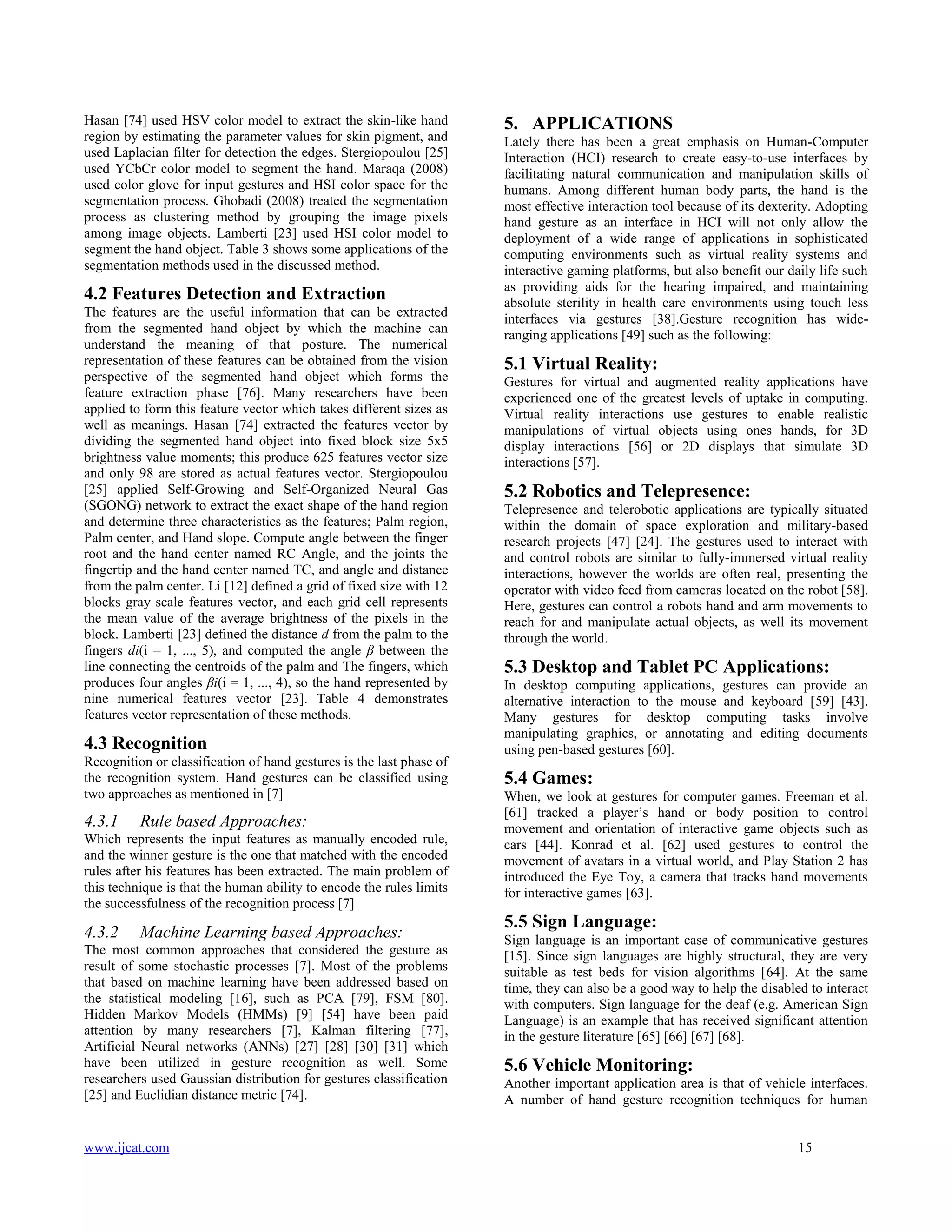 Hasan [74] used HSV color model to extract the skin-like hand
region by estimating the parameter values for skin pigment, and
used Laplacian filter for detection the edges. Stergiopoulou [25]
used YCbCr color model to segment the hand. Maraqa (2008)
used color glove for input gestures and HSI color space for the
segmentation process. Ghobadi (2008) treated the segmentation
process as clustering method by grouping the image pixels
among image objects. Lamberti [23] used HSI color model to
segment the hand object. Table 3 shows some applications of the
segmentation methods used in the discussed method.

4.2 Features Detection and Extraction
The features are the useful information that can be extracted
from the segmented hand object by which the machine can
understand the meaning of that posture. The numerical
representation of these features can be obtained from the vision
perspective of the segmented hand object which forms the
feature extraction phase [76]. Many researchers have been
applied to form this feature vector which takes different sizes as
well as meanings. Hasan [74] extracted the features vector by
dividing the segmented hand object into fixed block size 5x5
brightness value moments; this produce 625 features vector size
and only 98 are stored as actual features vector. Stergiopoulou
[25] applied Self-Growing and Self-Organized Neural Gas
(SGONG) network to extract the exact shape of the hand region
and determine three characteristics as the features; Palm region,
Palm center, and Hand slope. Compute angle between the finger
root and the hand center named RC Angle, and the joints the
fingertip and the hand center named TC, and angle and distance
from the palm center. Li [12] defined a grid of fixed size with 12
blocks gray scale features vector, and each grid cell represents
the mean value of the average brightness of the pixels in the
block. Lamberti [23] defined the distance d from the palm to the
fingers di(i = 1, ..., 5), and computed the angle β between the
line connecting the centroids of the palm and The fingers, which
produces four angles βi(i = 1, ..., 4), so the hand represented by
nine numerical features vector [23]. Table 4 demonstrates
features vector representation of these methods.

4.3 Recognition
Recognition or classification of hand gestures is the last phase of
the recognition system. Hand gestures can be classified using
two approaches as mentioned in [7]

4.3.1

Rule based Approaches:

Which represents the input features as manually encoded rule,
and the winner gesture is the one that matched with the encoded
rules after his features has been extracted. The main problem of
this technique is that the human ability to encode the rules limits
the successfulness of the recognition process [7]

4.3.2

Machine Learning based Approaches:

The most common approaches that considered the gesture as
result of some stochastic processes [7]. Most of the problems
that based on machine learning have been addressed based on
the statistical modeling [16], such as PCA [79], FSM [80].
Hidden Markov Models (HMMs) [9] [54] have been paid
attention by many researchers [7], Kalman filtering [77],
Artificial Neural networks (ANNs) [27] [28] [30] [31] which
have been utilized in gesture recognition as well. Some
researchers used Gaussian distribution for gestures classification
[25] and Euclidian distance metric [74].

www.ijcat.com

5. APPLICATIONS
Lately there has been a great emphasis on Human-Computer
Interaction (HCI) research to create easy-to-use interfaces by
facilitating natural communication and manipulation skills of
humans. Among different human body parts, the hand is the
most effective interaction tool because of its dexterity. Adopting
hand gesture as an interface in HCI will not only allow the
deployment of a wide range of applications in sophisticated
computing environments such as virtual reality systems and
interactive gaming platforms, but also benefit our daily life such
as providing aids for the hearing impaired, and maintaining
absolute sterility in health care environments using touch less
interfaces via gestures [38].Gesture recognition has wideranging applications [49] such as the following:

5.1 Virtual Reality:
Gestures for virtual and augmented reality applications have
experienced one of the greatest levels of uptake in computing.
Virtual reality interactions use gestures to enable realistic
manipulations of virtual objects using ones hands, for 3D
display interactions [56] or 2D displays that simulate 3D
interactions [57].

5.2 Robotics and Telepresence:
Telepresence and telerobotic applications are typically situated
within the domain of space exploration and military-based
research projects [47] [24]. The gestures used to interact with
and control robots are similar to fully-immersed virtual reality
interactions, however the worlds are often real, presenting the
operator with video feed from cameras located on the robot [58].
Here, gestures can control a robots hand and arm movements to
reach for and manipulate actual objects, as well its movement
through the world.

5.3 Desktop and Tablet PC Applications:
In desktop computing applications, gestures can provide an
alternative interaction to the mouse and keyboard [59] [43].
Many gestures for desktop computing tasks involve
manipulating graphics, or annotating and editing documents
using pen-based gestures [60].

5.4 Games:
When, we look at gestures for computer games. Freeman et al.
[61] tracked a player’s hand or body position to control
movement and orientation of interactive game objects such as
cars [44]. Konrad et al. [62] used gestures to control the
movement of avatars in a virtual world, and Play Station 2 has
introduced the Eye Toy, a camera that tracks hand movements
for interactive games [63].

5.5 Sign Language:
Sign language is an important case of communicative gestures
[15]. Since sign languages are highly structural, they are very
suitable as test beds for vision algorithms [64]. At the same
time, they can also be a good way to help the disabled to interact
with computers. Sign language for the deaf (e.g. American Sign
Language) is an example that has received significant attention
in the gesture literature [65] [66] [67] [68].

5.6 Vehicle Monitoring:
Another important application area is that of vehicle interfaces.
A number of hand gesture recognition techniques for human

15

 