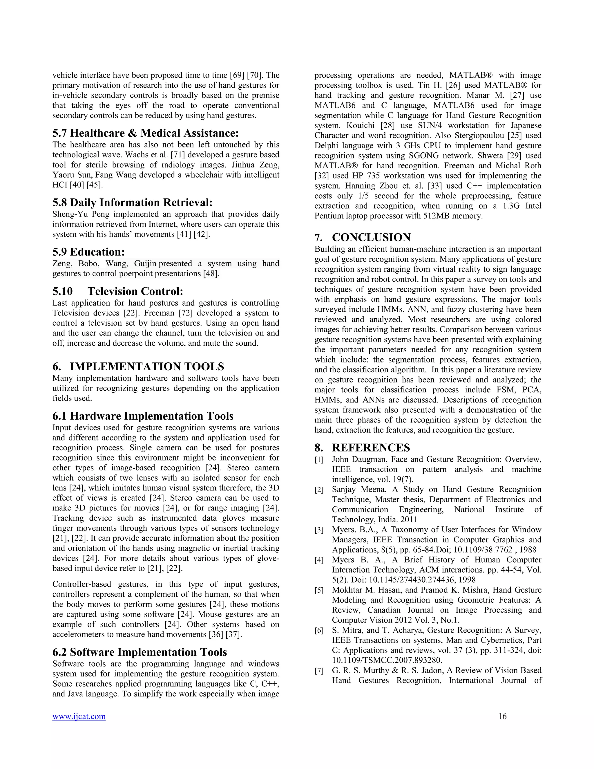 vehicle interface have been proposed time to time [69] [70]. The
primary motivation of research into the use of hand gestures for
in-vehicle secondary controls is broadly based on the premise
that taking the eyes off the road to operate conventional
secondary controls can be reduced by using hand gestures.

5.7 Healthcare & Medical Assistance:
The healthcare area has also not been left untouched by this
technological wave. Wachs et al. [71] developed a gesture based
tool for sterile browsing of radiology images. Jinhua Zeng,
Yaoru Sun, Fang Wang developed a wheelchair with intelligent
HCI [40] [45].

5.8 Daily Information Retrieval:
Sheng-Yu Peng implemented an approach that provides daily
information retrieved from Internet, where users can operate this
system with his hands’ movements [41] [42].

5.9 Education:
Zeng, Bobo, Wang, Guijin presented a system using hand
gestures to control poerpoint presentations [48].

5.10

Television Control:

Last application for hand postures and gestures is controlling
Television devices [22]. Freeman [72] developed a system to
control a television set by hand gestures. Using an open hand
and the user can change the channel, turn the television on and
off, increase and decrease the volume, and mute the sound.

6. IMPLEMENTATION TOOLS
Many implementation hardware and software tools have been
utilized for recognizing gestures depending on the application
fields used.

6.1 Hardware Implementation Tools
Input devices used for gesture recognition systems are various
and different according to the system and application used for
recognition process. Single camera can be used for postures
recognition since this environment might be inconvenient for
other types of image-based recognition [24]. Stereo camera
which consists of two lenses with an isolated sensor for each
lens [24], which imitates human visual system therefore, the 3D
effect of views is created [24]. Stereo camera can be used to
make 3D pictures for movies [24], or for range imaging [24].
Tracking device such as instrumented data gloves measure
finger movements through various types of sensors technology
[21], [22]. It can provide accurate information about the position
and orientation of the hands using magnetic or inertial tracking
devices [24]. For more details about various types of glovebased input device refer to [21], [22].
Controller-based gestures, in this type of input gestures,
controllers represent a complement of the human, so that when
the body moves to perform some gestures [24], these motions
are captured using some software [24]. Mouse gestures are an
example of such controllers [24]. Other systems based on
accelerometers to measure hand movements [36] [37].

processing operations are needed, MATLAB® with image
processing toolbox is used. Tin H. [26] used MATLAB® for
hand tracking and gesture recognition. Manar M. [27] use
MATLAB6 and C language, MATLAB6 used for image
segmentation while C language for Hand Gesture Recognition
system. Kouichi [28] use SUN/4 workstation for Japanese
Character and word recognition. Also Stergiopoulou [25] used
Delphi language with 3 GHs CPU to implement hand gesture
recognition system using SGONG network. Shweta [29] used
MATLAB® for hand recognition. Freeman and Michal Roth
[32] used HP 735 workstation was used for implementing the
system. Hanning Zhou et. al. [33] used C++ implementation
costs only 1/5 second for the whole preprocessing, feature
extraction and recognition, when running on a 1.3G Intel
Pentium laptop processor with 512MB memory.

7. CONCLUSION
Building an efficient human-machine interaction is an important
goal of gesture recognition system. Many applications of gesture
recognition system ranging from virtual reality to sign language
recognition and robot control. In this paper a survey on tools and
techniques of gesture recognition system have been provided
with emphasis on hand gesture expressions. The major tools
surveyed include HMMs, ANN, and fuzzy clustering have been
reviewed and analyzed. Most researchers are using colored
images for achieving better results. Comparison between various
gesture recognition systems have been presented with explaining
the important parameters needed for any recognition system
which include: the segmentation process, features extraction,
and the classification algorithm. In this paper a literature review
on gesture recognition has been reviewed and analyzed; the
major tools for classification process include FSM, PCA,
HMMs, and ANNs are discussed. Descriptions of recognition
system framework also presented with a demonstration of the
main three phases of the recognition system by detection the
hand, extraction the features, and recognition the gesture.

8. REFERENCES
[1]

[2]

[3]

[4]

[5]

[6]

6.2 Software Implementation Tools
Software tools are the programming language and windows
system used for implementing the gesture recognition system.
Some researches applied programming languages like C, C++,
and Java language. To simplify the work especially when image
www.ijcat.com

[7]

John Daugman, Face and Gesture Recognition: Overview,
IEEE transaction on pattern analysis and machine
intelligence, vol. 19(7).
Sanjay Meena, A Study on Hand Gesture Recognition
Technique, Master thesis, Department of Electronics and
Communication Engineering, National Institute of
Technology, India. 2011
Myers, B.A., A Taxonomy of User Interfaces for Window
Managers, IEEE Transaction in Computer Graphics and
Applications, 8(5), pp. 65-84.Doi; 10.1109/38.7762 , 1988
Myers B. A., A Brief History of Human Computer
Interaction Technology, ACM interactions. pp. 44-54, Vol.
5(2). Doi: 10.1145/274430.274436, 1998
Mokhtar M. Hasan, and Pramod K. Mishra, Hand Gesture
Modeling and Recognition using Geometric Features: A
Review, Canadian Journal on Image Processing and
Computer Vision 2012 Vol. 3, No.1.
S. Mitra, and T. Acharya, Gesture Recognition: A Survey,
IEEE Transactions on systems, Man and Cybernetics, Part
C: Applications and reviews, vol. 37 (3), pp. 311-324, doi:
10.1109/TSMCC.2007.893280.
G. R. S. Murthy & R. S. Jadon, A Review of Vision Based
Hand Gestures Recognition, International Journal of

16

 