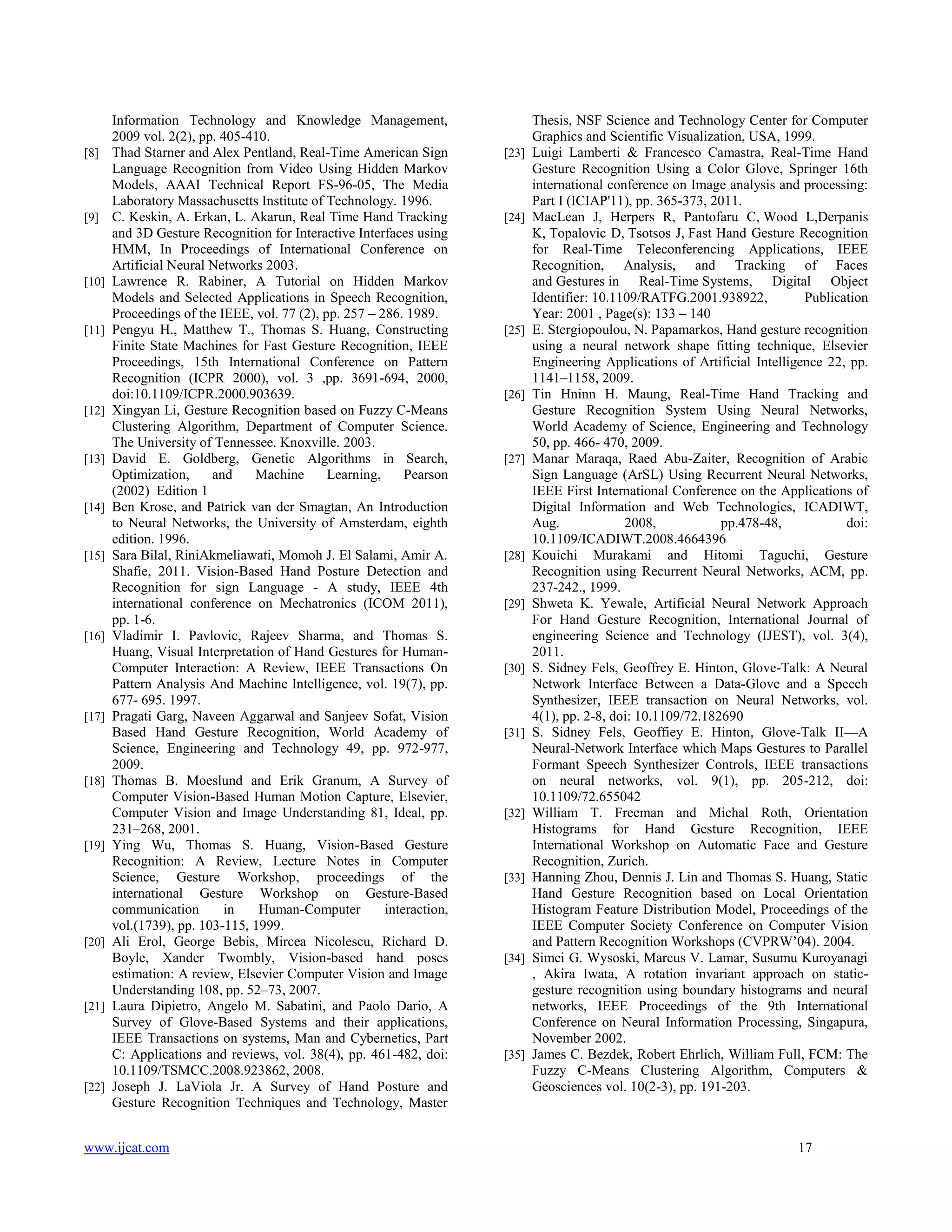 [8]

[9]

[10]

[11]

[12]

[13]

[14]

[15]

[16]

[17]

[18]

[19]

[20]

[21]

[22]

Information Technology and Knowledge Management,
2009 vol. 2(2), pp. 405-410.
Thad Starner and Alex Pentland, Real-Time American Sign
Language Recognition from Video Using Hidden Markov
Models, AAAI Technical Report FS-96-05, The Media
Laboratory Massachusetts Institute of Technology. 1996.
C. Keskin, A. Erkan, L. Akarun, Real Time Hand Tracking
and 3D Gesture Recognition for Interactive Interfaces using
HMM, In Proceedings of International Conference on
Artificial Neural Networks 2003.
Lawrence R. Rabiner, A Tutorial on Hidden Markov
Models and Selected Applications in Speech Recognition,
Proceedings of the IEEE, vol. 77 (2), pp. 257 – 286. 1989.
Pengyu H., Matthew T., Thomas S. Huang, Constructing
Finite State Machines for Fast Gesture Recognition, IEEE
Proceedings, 15th International Conference on Pattern
Recognition (ICPR 2000), vol. 3 ,pp. 3691-694, 2000,
doi:10.1109/ICPR.2000.903639.
Xingyan Li, Gesture Recognition based on Fuzzy C-Means
Clustering Algorithm, Department of Computer Science.
The University of Tennessee. Knoxville. 2003.
David E. Goldberg, Genetic Algorithms in Search,
Optimization,
and
Machine
Learning,
Pearson
(2002) Edition 1
Ben Krose, and Patrick van der Smagtan, An Introduction
to Neural Networks, the University of Amsterdam, eighth
edition. 1996.
Sara Bilal, RiniAkmeliawati, Momoh J. El Salami, Amir A.
Shafie, 2011. Vision-Based Hand Posture Detection and
Recognition for sign Language - A study, IEEE 4th
international conference on Mechatronics (ICOM 2011),
pp. 1-6.
Vladimir I. Pavlovic, Rajeev Sharma, and Thomas S.
Huang, Visual Interpretation of Hand Gestures for HumanComputer Interaction: A Review, IEEE Transactions On
Pattern Analysis And Machine Intelligence, vol. 19(7), pp.
677- 695. 1997.
Pragati Garg, Naveen Aggarwal and Sanjeev Sofat, Vision
Based Hand Gesture Recognition, World Academy of
Science, Engineering and Technology 49, pp. 972-977,
2009.
Thomas B. Moeslund and Erik Granum, A Survey of
Computer Vision-Based Human Motion Capture, Elsevier,
Computer Vision and Image Understanding 81, Ideal, pp.
231–268, 2001.
Ying Wu, Thomas S. Huang, Vision-Based Gesture
Recognition: A Review, Lecture Notes in Computer
Science, Gesture Workshop, proceedings of the
international Gesture Workshop on Gesture-Based
communication
in
Human-Computer
interaction,
vol.(1739), pp. 103-115, 1999.
Ali Erol, George Bebis, Mircea Nicolescu, Richard D.
Boyle, Xander Twombly, Vision-based hand poses
estimation: A review, Elsevier Computer Vision and Image
Understanding 108, pp. 52–73, 2007.
Laura Dipietro, Angelo M. Sabatini, and Paolo Dario, A
Survey of Glove-Based Systems and their applications,
IEEE Transactions on systems, Man and Cybernetics, Part
C: Applications and reviews, vol. 38(4), pp. 461-482, doi:
10.1109/TSMCC.2008.923862, 2008.
Joseph J. LaViola Jr. A Survey of Hand Posture and
Gesture Recognition Techniques and Technology, Master

www.ijcat.com

[23]

[24]

[25]

[26]

[27]

[28]

[29]

[30]

[31]

[32]

[33]

[34]

[35]

Thesis, NSF Science and Technology Center for Computer
Graphics and Scientific Visualization, USA, 1999.
Luigi Lamberti & Francesco Camastra, Real-Time Hand
Gesture Recognition Using a Color Glove, Springer 16th
international conference on Image analysis and processing:
Part I (ICIAP'11), pp. 365-373, 2011.
MacLean J, Herpers R, Pantofaru C, Wood L,Derpanis
K, Topalovic D, Tsotsos J, Fast Hand Gesture Recognition
for Real-Time Teleconferencing Applications, IEEE
Recognition, Analysis, and Tracking of Faces
and Gestures in Real-Time Systems, Digital Object
Identifier: 10.1109/RATFG.2001.938922,
Publication
Year: 2001 , Page(s): 133 – 140
E. Stergiopoulou, N. Papamarkos, Hand gesture recognition
using a neural network shape fitting technique, Elsevier
Engineering Applications of Artificial Intelligence 22, pp.
1141–1158, 2009.
Tin Hninn H. Maung, Real-Time Hand Tracking and
Gesture Recognition System Using Neural Networks,
World Academy of Science, Engineering and Technology
50, pp. 466- 470, 2009.
Manar Maraqa, Raed Abu-Zaiter, Recognition of Arabic
Sign Language (ArSL) Using Recurrent Neural Networks,
IEEE First International Conference on the Applications of
Digital Information and Web Technologies, ICADIWT,
Aug.
2008,
pp.478-48,
doi:
10.1109/ICADIWT.2008.4664396
Kouichi Murakami and Hitomi Taguchi, Gesture
Recognition using Recurrent Neural Networks, ACM, pp.
237-242., 1999.
Shweta K. Yewale, Artificial Neural Network Approach
For Hand Gesture Recognition, International Journal of
engineering Science and Technology (IJEST), vol. 3(4),
2011.
S. Sidney Fels, Geoffrey E. Hinton, Glove-Talk: A Neural
Network Interface Between a Data-Glove and a Speech
Synthesizer, IEEE transaction on Neural Networks, vol.
4(1), pp. 2-8, doi: 10.1109/72.182690
S. Sidney Fels, Geoffiey E. Hinton, Glove-Talk II—A
Neural-Network Interface which Maps Gestures to Parallel
Formant Speech Synthesizer Controls, IEEE transactions
on neural networks, vol. 9(1), pp. 205-212, doi:
10.1109/72.655042
William T. Freeman and Michal Roth, Orientation
Histograms for Hand Gesture Recognition, IEEE
International Workshop on Automatic Face and Gesture
Recognition, Zurich.
Hanning Zhou, Dennis J. Lin and Thomas S. Huang, Static
Hand Gesture Recognition based on Local Orientation
Histogram Feature Distribution Model, Proceedings of the
IEEE Computer Society Conference on Computer Vision
and Pattern Recognition Workshops (CVPRW’04). 2004.
Simei G. Wysoski, Marcus V. Lamar, Susumu Kuroyanagi
, Akira Iwata, A rotation invariant approach on staticgesture recognition using boundary histograms and neural
networks, IEEE Proceedings of the 9th International
Conference on Neural Information Processing, Singapura,
November 2002.
James C. Bezdek, Robert Ehrlich, William Full, FCM: The
Fuzzy C-Means Clustering Algorithm, Computers &
Geosciences vol. 10(2-3), pp. 191-203.

17

 