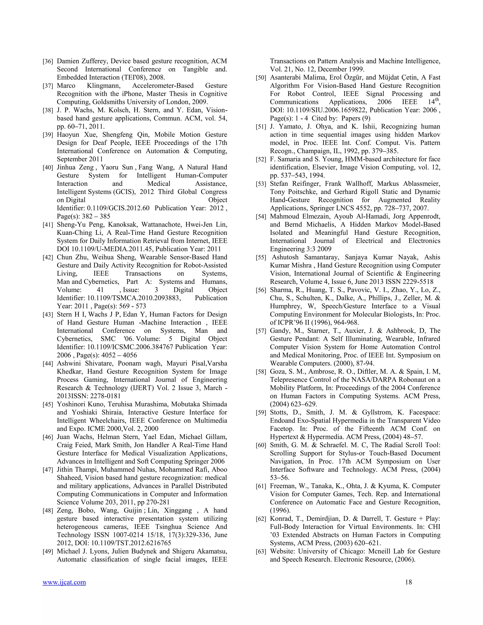 [36] Damien Zufferey, Device based gesture recognition, ACM

[37]

[38]

[39]

[40]

[41]

[42]

[43]

[44]

[45]

[46]

[47]

[48]

[49]

Second International Conference on Tangible and.
Embedded Interaction (TEI'08), 2008.
Marco
Klingmann,
Accelerometer-Based
Gesture
Recognition with the iPhone, Master Thesis in Cognitive
Computing, Goldsmiths University of London, 2009.
J. P. Wachs, M. Kolsch, H. Stern, and Y. Edan, Visionbased hand gesture applications, Commun. ACM, vol. 54,
pp. 60–71, 2011.
Haoyun Xue, Shengfeng Qin, Mobile Motion Gesture
Design for Deaf People, IEEE Proceedings of the 17th
International Conference on Automation & Computing,
September 2011
Jinhua Zeng , Yaoru Sun , Fang Wang, A Natural Hand
Gesture System for Intelligent Human-Computer
Interaction
and
Medical
Assistance,
Intelligent Systems (GCIS), 2012 Third Global Congress
on Digital
Object
Identifier: 0.1109/GCIS.2012.60 Publication Year: 2012 ,
Page(s): 382 – 385
Sheng-Yu Peng, Kanoksak, Wattanachote, Hwei-Jen Lin,
Kuan-Ching Li, A Real-Time Hand Gesture Recognition
System for Daily Information Retrieval from Internet, IEEE
DOI 10.1109/U-MEDIA.2011.45, Publication Year: 2011
Chun Zhu, Weihua Sheng, Wearable Sensor-Based Hand
Gesture and Daily Activity Recognition for Robot-Assisted
Living,
IEEE
Transactions
on
Systems,
Man and Cybernetics, Part A: Systems and Humans,
Volume:
41
, Issue:
3
Digital
Object
Identifier: 10.1109/TSMCA.2010.2093883,
Publication
Year: 2011 , Page(s): 569 - 573
Stern H I, Wachs J P, Edan Y, Human Factors for Design
of Hand Gesture Human -Machine Interaction , IEEE
International Conference on Systems, Man and
Cybernetics, SMC '06. Volume: 5 Digital Object
Identifier: 10.1109/ICSMC.2006.384767 Publication Year:
2006 , Page(s): 4052 – 4056
Ashwini Shivatare, Poonam wagh, Mayuri Pisal,Varsha
Khedkar, Hand Gesture Recognition System for Image
Process Gaming, International Journal of Engineering
Research & Technology (IJERT) Vol. 2 Issue 3, March 2013ISSN: 2278-0181
Yoshinori Kuno, Teruhisa Murashima, Mobutaka Shimada
and Yoshiaki Shiraia, Interactive Gesture Interface for
Intelligent Wheelchairs, IEEE Conference on Multimedia
and Expo. ICME 2000,Vol. 2, 2000
Juan Wachs, Helman Stern, Yael Edan, Michael Gillam,
Craig Feied, Mark Smith, Jon Handler A Real-Time Hand
Gesture Interface for Medical Visualization Applications,
Advances in Intelligent and Soft Computing Springer 2006
Jithin Thampi, Muhammed Nuhas, Mohammed Rafi, Aboo
Shaheed, Vision based hand gesture recognization: medical
and military applications, Advances in Parallel Distributed
Computing Communications in Computer and Information
Science Volume 203, 2011, pp 270-281
Zeng, Bobo, Wang, Guijin ; Lin, Xinggang , A hand
gesture based interactive presentation system utilizing
heterogeneous cameras, IEEE Tsinghua Science And
Technology ISSN 1007-0214 15/18, 17(3):329-336, June
2012, DOI: 10.1109/TST.2012.6216765
Michael J. Lyons, Julien Budynek and Shigeru Akamatsu,
Automatic classification of single facial images, IEEE

www.ijcat.com

[50]

[51]

[52]

[53]

[54]

[55]

[56]

[57]

[58]

[59]

[60]

[61]

[62]

[63]

Transactions on Pattern Analysis and Machine Intelligence,
Vol. 21, No. 12, December 1999.
Asanterabi Malima, Erol Özgür, and Müjdat Çetin, A Fast
Algorithm For Vision-Based Hand Gesture Recognition
For Robot Control, IEEE Signal Processing and
Communications Applications, 2006 IEEE 14th,
DOI: 10.1109/SIU.2006.1659822, Publication Year: 2006 ,
Page(s): 1 - 4 Cited by: Papers (9)
J. Yamato, J. Ohya, and K. Ishii, Recognizing human
action in time sequential images using hidden Markov
model, in Proc. IEEE Int. Conf. Comput. Vis. Pattern
Recogn., Champaign, IL, 1992, pp. 379–385.
F. Samaria and S. Young, HMM-based architecture for face
identification, Elsevier, Image Vision Computing, vol. 12,
pp. 537–543, 1994.
Stefan Reifinger, Frank Wallhoff, Markus Ablassmeier,
Tony Poitschke, and Gerhard Rigoll Static and Dynamic
Hand-Gesture Recognition for Augmented Reality
Applications, Springer LNCS 4552, pp. 728–737, 2007.
Mahmoud Elmezain, Ayoub Al-Hamadi, Jorg Appenrodt,
and Bernd Michaelis, A Hidden Markov Model-Based
Isolated and Meaningful Hand Gesture Recognition,
International Journal of Electrical and Electronics
Engineering 3:3 2009
Ashutosh Samantaray, Sanjaya Kumar Nayak, Ashis
Kumar Mishra , Hand Gesture Recognition using Computer
Vision, International Journal of Scientific & Engineering
Research, Volume 4, Issue 6, June 2013 ISSN 2229-5518
Sharma, R., Huang, T. S., Pavovic, V. I., Zhao, Y., Lo, Z.,
Chu, S., Schulten, K., Dalke, A., Phillips, J., Zeller, M. &
Humphrey, W, Speech/Gesture Interface to a Visual
Computing Environment for Molecular Biologists, In: Proc.
of ICPR’96 II (1996), 964-968.
Gandy, M., Starner, T., Auxier, J. & Ashbrook, D, The
Gesture Pendant: A Self Illuminating, Wearable, Infrared
Computer Vision System for Home Automation Control
and Medical Monitoring, Proc. of IEEE Int. Symposium on
Wearable Computers. (2000), 87-94.
Goza, S. M., Ambrose, R. O., Diftler, M. A. & Spain, I. M,
Telepresence Control of the NASA/DARPA Robonaut on a
Mobility Platform, In: Proceedings of the 2004 Conference
on Human Factors in Computing Systems. ACM Press,
(2004) 623–629.
Stotts, D., Smith, J. M. & Gyllstrom, K. Facespace:
Endoand Exo-Spatial Hypermedia in the Transparent Video
Facetop. In: Proc. of the Fifteenth ACM Conf. on
Hypertext & Hypermedia. ACM Press, (2004) 48–57.
Smith, G. M. & Schraefel. M. C, The Radial Scroll Tool:
Scrolling Support for Stylus-or Touch-Based Document
Navigation, In Proc. 17th ACM Symposium on User
Interface Software and Technology. ACM Press, (2004)
53–56.
Freeman, W., Tanaka, K., Ohta, J. & Kyuma, K. Computer
Vision for Computer Games, Tech. Rep. and International
Conference on Automatic Face and Gesture Recognition,
(1996).
Konrad, T., Demirdjian, D. & Darrell, T. Gesture + Play:
Full-Body Interaction for Virtual Environments. In: CHI
’03 Extended Abstracts on Human Factors in Computing
Systems, ACM Press, (2003) 620–621.
Website: University of Chicago: Mcneill Lab for Gesture
and Speech Research. Electronic Resource, (2006).
18

 