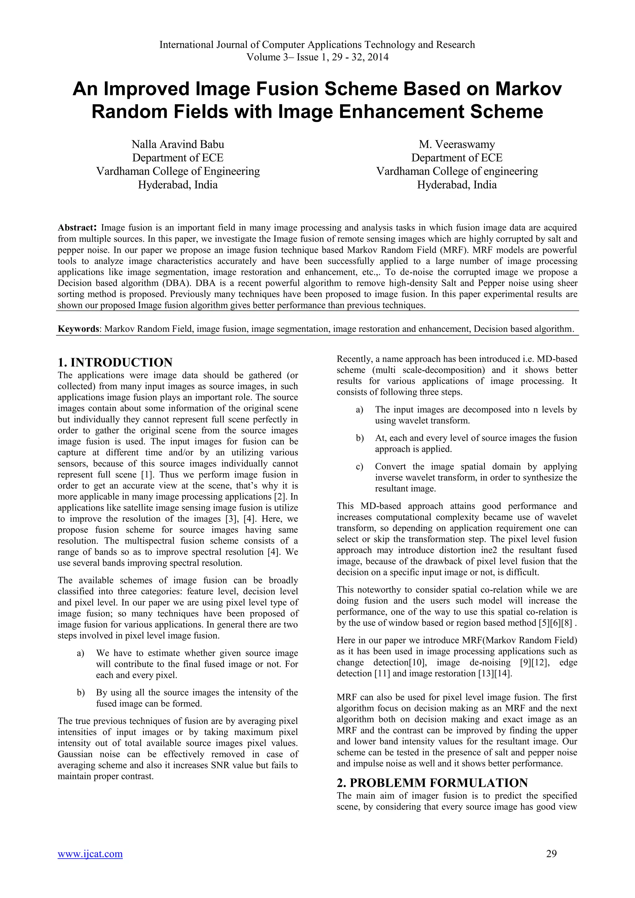 International Journal of Computer Applications Technology and Research
Volume 3– Issue 1, 29 - 32, 2014

An Improved Image Fusion Scheme Based on Markov
Random Fields with Image Enhancement Scheme
Nalla Aravind Babu
Department of ECE
Vardhaman College of Engineering
Hyderabad, India

M. Veeraswamy
Department of ECE
Vardhaman College of engineering
Hyderabad, India

Abstract: Image fusion is an important field in many image processing and analysis tasks in which fusion image data are acquired
from multiple sources. In this paper, we investigate the Image fusion of remote sensing images which are highly corrupted by salt and
pepper noise. In our paper we propose an image fusion technique based Markov Random Field (MRF). MRF models are powerful
tools to analyze image characteristics accurately and have been successfully applied to a large number of image processing
applications like image segmentation, image restoration and enhancement, etc.,. To de-noise the corrupted image we propose a
Decision based algorithm (DBA). DBA is a recent powerful algorithm to remove high-density Salt and Pepper noise using sheer
sorting method is proposed. Previously many techniques have been proposed to image fusion. In this paper experimental results are
shown our proposed Image fusion algorithm gives better performance than previous techniques.
Keywords: Markov Random Field, image fusion, image segmentation, image restoration and enhancement, Decision based algorithm.

1. INTRODUCTION
The applications were image data should be gathered (or
collected) from many input images as source images, in such
applications image fusion plays an important role. The source
images contain about some information of the original scene
but individually they cannot represent full scene perfectly in
order to gather the original scene from the source images
image fusion is used. The input images for fusion can be
capture at different time and/or by an utilizing various
sensors, because of this source images individually cannot
represent full scene [1]. Thus we perform image fusion in
order to get an accurate view at the scene, that‟s why it is
more applicable in many image processing applications [2]. In
applications like satellite image sensing image fusion is utilize
to improve the resolution of the images [3], [4]. Here, we
propose fusion scheme for source images having same
resolution. The multispectral fusion scheme consists of a
range of bands so as to improve spectral resolution [4]. We
use several bands improving spectral resolution.
The available schemes of image fusion can be broadly
classified into three categories: feature level, decision level
and pixel level. In our paper we are using pixel level type of
image fusion; so many techniques have been proposed of
image fusion for various applications. In general there are two
steps involved in pixel level image fusion.
a)

We have to estimate whether given source image
will contribute to the final fused image or not. For
each and every pixel.

b)

By using all the source images the intensity of the
fused image can be formed.

The true previous techniques of fusion are by averaging pixel
intensities of input images or by taking maximum pixel
intensity out of total available source images pixel values.
Gaussian noise can be effectively removed in case of
averaging scheme and also it increases SNR value but fails to
maintain proper contrast.

Recently, a name approach has been introduced i.e. MD-based
scheme (multi scale-decomposition) and it shows better
results for various applications of image processing. It
consists of following three steps.
a)

The input images are decomposed into n levels by
using wavelet transform.

b)

At, each and every level of source images the fusion
approach is applied.

c)

Convert the image spatial domain by applying
inverse wavelet transform, in order to synthesize the
resultant image.

This MD-based approach attains good performance and
increases computational complexity became use of wavelet
transform, so depending on application requirement one can
select or skip the transformation step. The pixel level fusion
approach may introduce distortion ine2 the resultant fused
image, because of the drawback of pixel level fusion that the
decision on a specific input image or not, is difficult.
This noteworthy to consider spatial co-relation while we are
doing fusion and the users such model will increase the
performance, one of the way to use this spatial co-relation is
by the use of window based or region based method [5][6][8] .
Here in our paper we introduce MRF(Markov Random Field)
as it has been used in image processing applications such as
change detection[10], image de-noising [9][12], edge
detection [11] and image restoration [13][14].
MRF can also be used for pixel level image fusion. The first
algorithm focus on decision making as an MRF and the next
algorithm both on decision making and exact image as an
MRF and the contrast can be improved by finding the upper
and lower band intensity values for the resultant image. Our
scheme can be tested in the presence of salt and pepper noise
and impulse noise as well and it shows better performance.

2. PROBLEMM FORMULATION
The main aim of imager fusion is to predict the specified
scene, by considering that every source image has good view

www.ijcat.com

29

 
