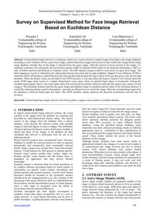 International Journal of Computer Applications Technology and Research
Volume 3– Issue 1, 48 - 51, 2014

Survey on Supervised Method for Face Image Retrieval
Based on Euclidean Distance
Priyanka T
Vivekanandha college of
Engineering for Women
Tiruchengode, Tamilnadu

Kalaichelvi M
Vivekanandha college of
Engineering for Women
Tiruchengode, Tamilnadu

Uma Maheswari C
Vivekanandha college of
Engineering for Women
Tiruchengode, Tamilnadu

India

India

India

Abstract: Content-based image retrieval is a technique which uses visual contents to search images from large scale image databases
according to users' interests. Given a query face image, content-based face image retrieval tries to find similar face images from a large
image database. Initially face of the image is detected from the query image. After the removal of noise present in the image, it is
separated as patches. For each patch, the Local binary pattern (LBP) is extracted which improves the detection performance. LBP is a
type of feature used for classification in computer vision. The LBP operator assigns a label to every pixel of a gray level image. The
label mapping to a pixel is affected by the relationship between this pixel and its eight neighbors. Support Vector Machine (SVM) is
used then which will produce a model (based on the training data) that predicts the target values of the test data given only the test data
attributes. When the feature values are provided to the SVM classifier, it will train about the feature. Finally it will classify about the
result. SVM maps input vectors to a higher dimensional vector space where an optimal hyper plane is constructed. Among the
available hyper planes, there is one hyper plane alone that maximizes the distance between itself and the nearest data vectors of each
category. The Euclidean distance between the query image and database image is calculated and the index of the Euclidean distance is
sorted.The indexing scheme used for this purpose provides an efficient way to search the image. Then the corresponding image from
the database is retrieved based upon the index. This SVM classifier mainly improves the detection performance and the rate of
accuracy.
Keywords: Content based face image retrieval, local binary pattern, support vector machine, Euclidean distance

1. INTRODUCTION
In typical content-based image retrieval systems, the visual
contents in the images from the database are extracted and
described by multi-dimensional feature values. The feature
vectors in the images from the database form a feature
database. Users provide the retrieval system with example
images or sketched figures to retrieve images. The similarities
/distances between the feature vectors of the query example or
sketch and those of the images in the database are then
calculated and retrieval is performed with the aid of an
indexing scheme.
Recent retrieval systems have incorporated users' relevance
feedback to modify the retrieval process in order to generate
perceptually and semantically more meaningful retrieval
results. Image content may include both visual and semantic
features. Visual features are both general or domain specific.
General visual content include color, texture, shape, etc.
Domain specific visual features like the human faces, is
dependent on application and may involve domain
knowledge.
Semantic content is obtained either by textual annotation or
by complex inference procedures based on visual content. It
concentrates on general visual contents descriptions and
domain specific and semantic features. A good visual feature
descriptor should be invariant to the accidental variance
introduced by the imaging process (e.g., the variation of the
illumining of the scene). However, there is a tradeoff between
the invariance and the discriminative power of visual features,
since a wide range of invariance loses the ability to
discriminate between essential differences.
Invariant description has been largely investigated in
computer vision (like object recognition), but it is new in
image retrieval. A visual feature descriptor can be local or
global descriptor. A global descriptor uses the visual features

www.ijcat.com

from the whole image but a local descriptor uses the visual
features of regions or objects to describe the image content.
Human attributes such as gender, race, hair style are highlevel semantic descriptions about a person. The recent work
shows automatic attribute detection has adequate quality
(more than 80% accuracy) on many different human
attributes. Using the described human attributes, many
researchers has been achieved promising results in different
applications such as verification of face, identification of
face, keyword-based face image retrieval, and similar attribute
search. These results indicate the power of the human
attributes on face images.
Although human attributes have been shown useful on
applications related to face images, it is non-trivial to apply it
in content-based face image retrieval task due to several
reasons. First, human attributes only contain limited
dimensions. When there are too many people in the dataset, it
loses discriminability because certain people might have
similar attributes. Second, human attributes are represented as
a vector of floating points. It does not work well with
developing large-scale indexing methods, and therefore it
suffers from slow response and scalability issue when the data
size is huge.

2. LITERARY SURVEY
2.1 Active Shape Models (ASM)
Active shape models (ASMs) are statistical models of the
shape of objects which iteratively deform to fit to an example
of the object in a new image. ASM relies upon each object or
image structure being represented by a set of points. The
points represents the boundary of the image and internal
features, etc,. The sets of points are aligned automatically to
minimize the variance in distance between equivalent points.

48

 