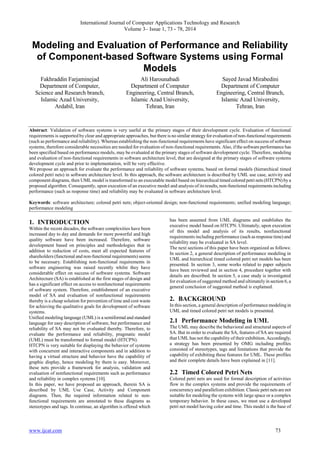 International Journal of Computer Applications Technology and Research
Volume 3– Issue 1, 73 - 78, 2014

Modeling and Evaluation of Performance and Reliability
of Component-based Software Systems using Formal
Models
Fakhraddin Farjaminejad
Department of Computer,
Science and Research branch,
Islamic Azad University,
Ardabil, Iran

Ali Harounabadi
Department of Computer
Engineering, Central Branch,
Islamic Azad University,
Tehran, Iran

Sayed Javad Mirabedini
Department of Computer
Engineering, Central Branch,
Islamic Azad University,
Tehran, Iran

Abstract: Validation of software systems is very useful at the primary stages of their development cycle. Evaluation of functional
requirements is supported by clear and appropriate approaches, but there is no similar strategy for evaluation of non-functional requirements
(such as performance and reliability). Whereas establishing the non-functional requirements have significant effect on success of software
systems, therefore considerable necessities are needed for evaluation of non-functional requirements. Also, if the software performance has
been specified based on performance models, may be evaluated at the primary stages of software development cycle. Therefore, modeling
and evaluation of non-functional requirements in software architecture level, that are designed at the primary stages of software systems
development cycle and prior to implementation, will be very effective.
We propose an approach for evaluate the performance and reliability of software systems, based on formal models (hierarchical timed
colored petri nets) in software architecture level. In this approach, the software architecture is described by UML use case, activity and
component diagrams, then UML model is transformed to an executable model based on hierarchical timed colored petri nets (HTCPN) by a
proposed algorithm. Consequently, upon execution of an executive model and analysis of its results, non-functional requirements including
performance (such as response time) and reliability may be evaluated in software architecture level.
Keywords: software architecture; colored petri nets; object-oriented design; non-functional requirements; unified modeling language;
performance modeling

1. INTRODUCTION
Within the recent decades, the software complexities have been
increased day to day and demands for more powerful and high
quality software have been increased. Therefore, software
development based on principles and methodologies that in
addition to reduction of costs, meet all expected features of
shareholders (functional and non-functional requirements) seems
to be necessary. Establishing non-functional requirements in
software engineering was raised recently whilst they have
considerable effect on success of software systems. Software
Architecture (SA) is established at the first stages of design and
has a significant effect on access to nonfunctional requirements
of software system. Therefore, establishment of an executive
model of SA and evaluation of nonfunctional requirements
thereby is a cheap solution for prevention of time and cost waste
for achieving the qualitative goals for development of software
systems.
Unified modeling language (UML) is a semiformal and standard
language for easy description of software, but performance and
reliability of SA may not be evaluated thereby. Therefore, to
evaluate the performance and reliability, pragmatic model
(UML) must be transformed to formal model (HTCPN).
HTCPN is very suitable for displaying the behavior of systems
with concurrent and interactive components and in addition to
having a virtual structure and behavior have the capability of
graphic display, hence modeling by them is easy. Moreover,
these nets provide a framework for analysis, validation and
evaluation of nonfunctional requirements such as performance
and reliability in complex systems [10].
In this paper, we have proposed an approach, therein SA is
described by UML Use Case, Activity and Component
diagrams. Then, the required information related to nonfunctional requirements are annotated to these diagrams as
stereotypes and tags. In continue, an algorithm is offered which

www.ijcat.com

has been assumed from UML diagrams and establishes the
executive model based on HTCPN. Ultimately, upon execution
of this model and analysis of its results, nonfunctional
requirements including performance (such as response time) and
reliability may be evaluated in SA level.
The next sections of this paper have been organized as follows:
In section 2, a general description of performance modeling in
UML and hierarchical timed colored petri net models has been
presented. In section 3, some works related to paper subjects
have been reviewed and in section 4, procedure together with
details are described. In section 5, a case study is investigated
for evaluation of suggested method and ultimately in section 6, a
general conclusion of suggested method is explained.

2. BACKGROUND
In this section, a general description of performance modeling in
UML and timed colored petri net models is presented.

2.1 Performance Modeling in UML
The UML may describe the behavioral and structural aspects of
SA. But in order to evaluate the SA, features of SA are required
that UML has not the capability of their exhibition. Accordingly,
a strategy has been presented by OMG including profiles
consisted of stereotypes, tags and limitations that provide the
capability of exhibiting these features for UML. These profiles
and their complete details have been explained in [11].

2.2 Timed Colored Petri Nets
Colored petri nets are used for formal description of activities
flow in the complex systems and provide the requirements of
concurrency and parallelism exhibition. Classic petri nets are not
suitable for modeling the systems with large space or a complex
temporary behavior. In these cases, we must use a developed
petri net model having color and time. This model is the base of

73

 