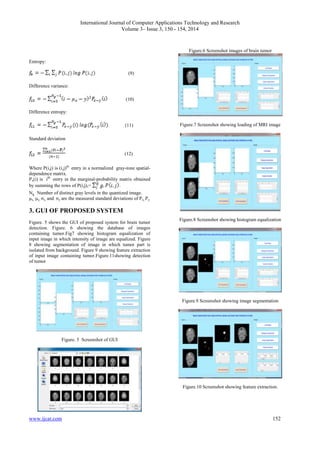 International Journal of Computer Applications Technology and Research
Volume 3– Issue 3, 150 - 154, 2014
www.ijcat.com 152
Entropy:
(9)
Difference variance:
(10)
Difference entropy:
(11)
Standard deviation
(12)
Where P(i,j) is (i,j)th
entry in a normalized gray-tone spatial-
dependence matrix.
Px(i) is ith
entry in the marginal-probability matrix obtained
by summing the rows of P(i,j),= .
Ng Number of distinct gray levels in the quantized image.
μx, μy, σx, and σy are the measured standard deviations of Px, Py.
3. GUI OF PROPOSED SYSTEM
Figure. 5 shows the GUI of proposed system for brain tumor
detection. Figure. 6 showing the database of images
containing tumor.Fig7 showing histogram equalization of
input image in which intensity of image are equalized. Figure
8 showing segmentation of image in which tumor part is
isolated from background. Figure 9 showing feature extraction
of input image containing tumor.Figure.11showing detection
of tumor
Figure. 5 Screenshot of GUI
Figure.6 Screenshot images of brain tumor
Figure.7 Screenshot showing loading of MRI image
Figure.8 Screenshot showing histogram equalization
Figure.9 Screenshot showing image segmentation
Figure.10 Screenshot showing feature extraction.
 