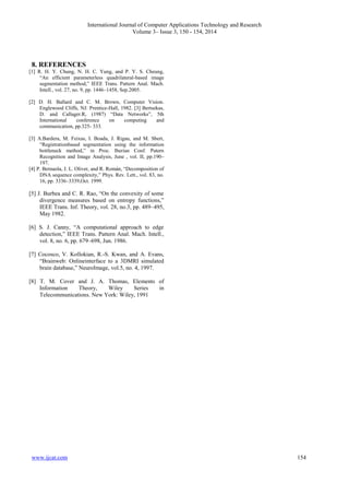 International Journal of Computer Applications Technology and Research
Volume 3– Issue 3, 150 - 154, 2014
www.ijcat.com 154
8. REFERENCES
[1] R. H. Y. Chung, N. H. C. Yung, and P. Y. S. Cheung,
“An efficient parameterless quadrilateral-based image
segmentation method,” IEEE Trans. Pattern Anal. Mach.
Intell., vol. 27, no. 9, pp. 1446–1458, Sep.2005.
[2] D. H. Ballard and C. M. Brown, Computer Vision.
Englewood Cliffs, NJ: Prentice-Hall, 1982. [3] Bertsekas,
D. and Callager.R, (1987) “Data Networks”, 5th
International conference on computing and
communication, pp.325- 333.
[3] A.Bardera, M. Feixas, I. Boada, J. Rigau, and M. Sbert,
“Registrationbased segmentation using the information
bottleneck method,” in Proc. Iberian Conf. Patern
Recognition and Image Analysis, June , vol. II, pp.190–
197.
[4] P. Bernaola, J. L. Oliver, and R. Román, “Decomposition of
DNA sequence complexity,” Phys. Rev. Lett., vol. 83, no.
16, pp. 3336–3339,Oct. 1999.
[5] J. Burbea and C. R. Rao, “On the convexity of some
divergence measures based on entropy functions,”
IEEE Trans. Inf. Theory, vol. 28, no.3, pp. 489–495,
May 1982.
[6] S. J. Canny, “A computational approach to edge
detection,” IEEE Trans. Pattern Anal. Mach. Intell.,
vol. 8, no. 6, pp. 679–698, Jun. 1986.
[7] Cocosco, V. Kollokian, R.-S. Kwan, and A. Evans,
“Brainweb: Onlineinterface to a 3DMRI simulated
brain database,” NeuroImage, vol.5, no. 4, 1997.
[8] T. M. Cover and J. A. Thomas, Elements of
Information Theory, Wiley Series in
Telecommunications. New York: Wiley, 1991
 