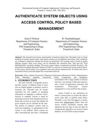 International Journal of Computer Applications Technology and Research
Volume 3– Issue 4, 200 - 208, 2014
www.ijcat.com 200
AUTHENTICATE SYSTEM OBJECTS USING
ACCESS CONTROL POLICY BASED
MANAGEMENT
Jeena S Watson
Department of Computer Science
and Engineering,
PSN Engineering College,
Tirunelveli, India
R. Natchadalingam
Department of Computer Science
and Engineering,
PSN Engineering College,
Tirunelveli, India
Abstract: The network level access control policy is based on policy rule. The policy rule is a basic
building of a policy based system. Each policy contains set of conditions and actions. Here conditions
are evaluated to determine whether the actions are performed. The existing work is based on packet
filtering scenario. Here every policy can be translated into canonical form. That uses the “First
Matching Rule” resolution strategy. The access control matrix is proposed to translate the policy. The
Generalized Aryabhata Reminder Theorem (GART) is used for to construct the access control matrix.
In this access control matrix rows represent users and columns represent files. In which each user is
associated with key and each digital file is associated with lock.
Keywords: Policy Algebra Framework; Ubiquitous Enforcement Mechanism; Policy Administration;
Policy Matching; Algebraic Framework; Policy Composition and Delegation.
1. INTRODUCTION
The term „network‟ is frequently used to
describe clusters of different kinds of actor
who are linked together in political, social or
economic life. Networks may be loosely
structured but still capable of spreading
information or engaging in collective action.
Security in computer systems is based on
protecting resources from unauthorized access
before that we have to ensure that whether all
given requests can be satisfied all the time.
The growth of computer systems, both in
scale and complexity, so management of the
system is very difficult. These systems are
often interconnected and form a distributed
environment with a large number of devices
and users, vast amounts of data and resources,
and a variety of applications, protocols, and
mechanisms. Policy-based systems
management is a very useful for this scenario.
Access Control is any mechanism by
which a system grants or revokes the right to
access some data, or perform some action.
Normally, a user must first login to a system,
using some authentication system. Next, the
Access Control mechanism controls what
operations the user may or may not make by
comparing the User ID to an Access Control
database. Access Control systems include:
 