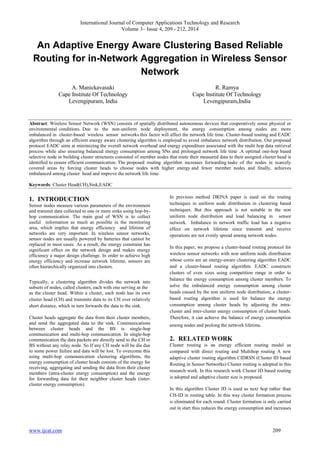 International Journal of Computer Applications Technology and Research
Volume 3– Issue 4, 209 - 212, 2014
www.ijcat.com 209
An Adaptive Energy Aware Clustering Based Reliable
Routing for in-Network Aggregation in Wireless Sensor
Network
A. Manickavasuki
Cape Institute Of Technology
Levengipuram, India
R. Ramya
Cape Institute Of Technology
Levengipuram,India
Abstract: Wireless Sensor Network (WSN) consists of spatially distributed autonomous devices that cooperatively sense physical or
environmental conditions. Due to the non-uniform node deployment, the energy consumption among nodes are more
imbalanced in cluster-based wireless sensor networks this factor will affect the network life time. Cluster-based routing and EADC
algorithm through an efficient energy aware clustering algorithm is employed to avoid imbalance network distribution. Our proposed
protocol EADC aims at minimizing the overall network overhead and energy expenditure associated with the multi hop data retrieval
process while also ensuring balanced energy consumption among SNs and prolonged network life time .A optimal one-hop based
selective node in building cluster structures consisted of member nodes that route their measured data to their assigned cluster head is
identified to ensure efficient communication. The proposed routing algorithm increases forwarding tasks of the nodes in scarcely
covered areas by forcing cluster heads to choose nodes with higher energy and fewer member nodes and finally, achieves
imbalanced among cluster head and improve the network life time.
Keywords: Cluster Head(CH),Sink,EADC
1. INTRODUCTION
Sensor nodes measure various parameters of the environment
and transmit data collected to one or more sinks using hop-by-
hop communication. The main goal of WSN is to collect
useful information as much as possible in the monitoring
area, which implies that energy efficiency and lifetime of
networks are very important. In wireless sensor networks,
sensor nodes are usually powered by batteries that cannot be
replaced in most cases. As a result, the energy constraint has
significant effect on the network design and makes energy
efficiency a major design challenge. In order to achieve high
energy efficiency and increase network lifetime, sensors are
often hierarchically organized into clusters.
Typically, a clustering algorithm divides the network into
subsets of nodes, called clusters, each with one serving as the
as the cluster head. Within a cluster, each node has its own
cluster head (CH) and transmits data to its CH over relatively
short distance, which in turn forwards the data to the sink.
Cluster heads aggregate the data from their cluster members,
and send the aggregated data to the sink. Communications
between cluster heads and the BS is single-hop
communication and multi-hop communication. In single-hop
communication the data packets are directly send to the CH or
BS without any relay node. So If any CH node will be die due
to some power failure and data will be lost. To overcome this
using multi-hop communication clustering algorithms, the
energy consumption of cluster heads consists of the energy for
receiving, aggregating and sending the data from their cluster
members (intra-cluster energy consumption) and the energy
for forwarding data for their neighbor cluster heads (inter-
cluster energy consumption).
In previous method DRINA paper is used on the routing
techniques in uniform node distribution in clustering based
techniques. But this approach is not suitable in the non
uniform node distribution and load balancing in sensor
network. Imbalance in network traffic load has a negative
effect on network lifetime since transmit and receive
operations are not evenly spread among network nodes.
In this paper, we propose a cluster-based routing protocol for
wireless sensor networks with non uniform node distribution
whose cores are an energy-aware clustering algorithm EADC
and a cluster-based routing algorithm. EADC constructs
clusters of even sizes using competition range in order to
balance the energy consumption among cluster members. To
solve the imbalanced energy consumption among cluster
heads caused by the non uniform node distribution, a cluster-
based routing algorithm is used for balance the energy
consumption among cluster heads by adjusting the intra-
cluster and inter-cluster energy consumption of cluster heads.
Therefore, it can achieve the balance of energy consumption
among nodes and prolong the network lifetime.
2. RELATED WORK
Cluster routing is an energy efficient routing model as
compared with direct routing and Multihop routing A new
adaptive cluster routing algorithm CIDRSN (Cluster ID based
Routing in Sensor Networks) Cluster routing is adopted in this
research work. In this research work Cluster ID based routing
is adopted and adaptive cluster size is proposed.
In this algorithm Cluster ID is used as next hop rather than
CH-ID in routing table. In this way cluster formation process
is eliminated for each round. Cluster formation is only carried
out in start thus reduces the energy consumption and increases
 