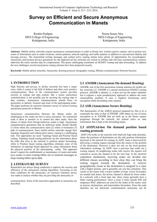 International Journal of Computer Applications Technology and Research
Volume 3– Issue 4, 213 - 215, 2014
www.ijcat.com 213
Survey on Efficient and Secure Anonymous
Communication in Manets
Roshin Pushpan Neena Susan Alex
MES College of Engineering MES College of Engineering
Kuttippuram, India Kuttippuram, India
Abstract: Mobile ad-hoc networks require anonymous communications in order to thwart new wireless passive attacks; and to protect new
assets of information such as nodes locations, motion patterns, network topology and traffic patterns in addition to conventional identity and
message privacy. The transmitted routing messages and cached active routing entries leave plenty of opportunities for eavesdroppers.
Anonymity and location privacy guarantees for the deployed ad hoc networks are critical in military and real time communication systems,
otherwise the entire mission may be compromised. This poses challenging constraints on MANET routing and data forwarding. To address
the new challenges, several anonymous routing schemes have been proposed recently.
Keywords: Mobile ad-hoc networks, Anonymity, Routing protocol, Geographic routing, Military communication Network Security.
1. INTRODUCTION
High Security and privacy in ad-hoc networks has been a major
issue, while it comes in the field of defense and other such sensitive
communications. Most of the communication system provides
security in routing and data content. But a secure anonymous
communication is not possible just by securing the routing map or
data contents. Anonymous communications should focus on
anonymity in identity, location and route of the participating nodes.
The paper performs an extensive literature survey of various existing
anonymous protocols in Manets
Anonymous communication between the Manet nodes are
challenging as the nodes are free to move anywhere. No centralized
node is there to monitor or to control the other nodes. Here the
chance of attack from foreign/malicious nodes is high. Anonymous
communication guarantees that no malicious nodes should identify
(1) from where the communication starts (2) where it terminates (3)
path of communication. Since mobile ad-hoc networks change their
topology frequently and without prior notice, routing is a challenging
task. Two approaches are used: Topology based and Position based
routing. Topology based routing protocols use the information about
the links that exist in the network to perform packet forwarding,
while in Position based routing algorithms eliminate some of the
limitations of topology based approach by using information about
the physical position of the participating nodes. This approach
doesn’t require the establishment or maintenance of routes and nodes
have neither to store routing tables nor to transmit messages to
keep routing tables up-to-date.
2. LITERATURE SURVEY
Researchers are always being conducted to improve the security and
efficiency of the anonymous routing algorithms. Focussing on the
basic conditions for the anonymity, an extensive literature survey
was made to analyse whether they are providing the anonymity in-
communication. Some of the innovative approaches to anonymity are
described.
2.1 ANODR (Anonymous On demand Routing)
ANODR, one of the first anonymous routing schemes for mobile ad-
hoc networks [1]. ANODR is a unicast anonymous MANET routing
protocol. ANODR is identity i.e. it does not use the nodes' identities
but it exploits a route pseudonymity approach to address the route
untraceability problem. It uses a trapdoor boomerang onion
encryption while forwarding route requests.
2.2 ASR (Anonymous Secure Routing)
The functionality of the ASR[2] protocol proposed by Zhu et al is
essentially the same as that of ANODR. ASR makes no use of onion
encryption as in ANODR that are built up as the Route request
progresses through the network, but instead relies on state
information that is kept at the forwarding nodes.
2.3 AO2P(Ad-hoc On demand position based
routing protocol)
A02P [10] works in the network with relatively high node densities,
where the positions of destinations are the only position information
disclosed in the network for routing. In A02P, route is discovered by
delivering a routing request message from the source to the position
of the destination. However it does not rely on the local position
information exchange. In A02P, once a previous hop sends out a
routing request, its neighboring nodes who receive the request will
contend to access the channel to be the next hop. In the receiver
contention mechanism, receiving nodes are divided into
different classes according to how close they can bring the
routing request towards the destination. A receiver
geographically closer to the destination is assigned to a class
with a higher priority, and it generally can win the contention. This
results in the routes with a lower number of hops. Fewer forwarders
are needed and, hence, the ad hoc channel is shared by fewer nodes.
In a network with a fixed data rate, these routes generally have a
better routing performance. Once a route is built, pseudo IDS and
temporary MAC addresses are used for the nodes in the routes, such
as sources, destinations, and intermediate forwarders. Since the node
identities are not disclosed, communication anonymity can be
 
