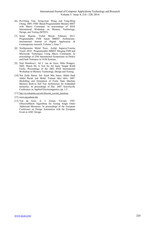 International Journal of Computer Applications Technology and Research
Volume 3– Issue 4, 216 - 220, 2014
www.ijcat.com 220
[6] Po-Chang Tsai, Sying-Jyan Wang and Feng-Ming
Chang. 2005. FSM- Based Programmable Memory BIST
with Macro Command. In proceedings of IEEE
International Workshop on Memory Technology,
Design, and Testing (MTDT).
[7] Sonal Sharma, Vishal Moyal. February 2013.
Programmable FSM based MBIST Architecture.
International Journal of Digital Application &
Contemporary research, Volume 1, Issue 7.
[8] NurQamarina Mohd Noor, Azilah Saparon,Yusrina
Yusof. 2010. Programmable MBIST Merging FSM and
Microcode Techniques Using Macro Commands. In
proceedings of 25th International Symposium on Defect
and Fault Tolerance in VLSI Systems.
[9] Said Hamdioui1, Ad J. van de Goor, Mike Rodgers.
2002. March SS: A Test for All Static Simple RAM
Faults. Proceedings of the 2002 IEEE International
Workshop on Memory Technology, Design and Testing.
[10] Nor Zaidi Haron, Siti Aisah Mat Junos, Abdul Hadi
Abdul Razak and Mohd. Yamani Idna Idris. 2007.
Modelling and Simulation of Finite State Machine
Memory Built-in Self Test Architecture for Embedded
memories. In proceedings of Dec. 2007 Asia-Pacific
Conference on Applied Electromagnetics. pp. 1-5.
[11] http://en.wikipedia.org/wiki/Discrete_wavelet_transform
[12] www.eng.auburn.edu
[13] Van de Goor, A. J. Zorian, Yervant. 1993.
EffectiveMarch Algorithms for Testing Single Order
Addressed Memories. In proceedings of the European
Conference on Design Automation with the European
Event in ASIC Design
 